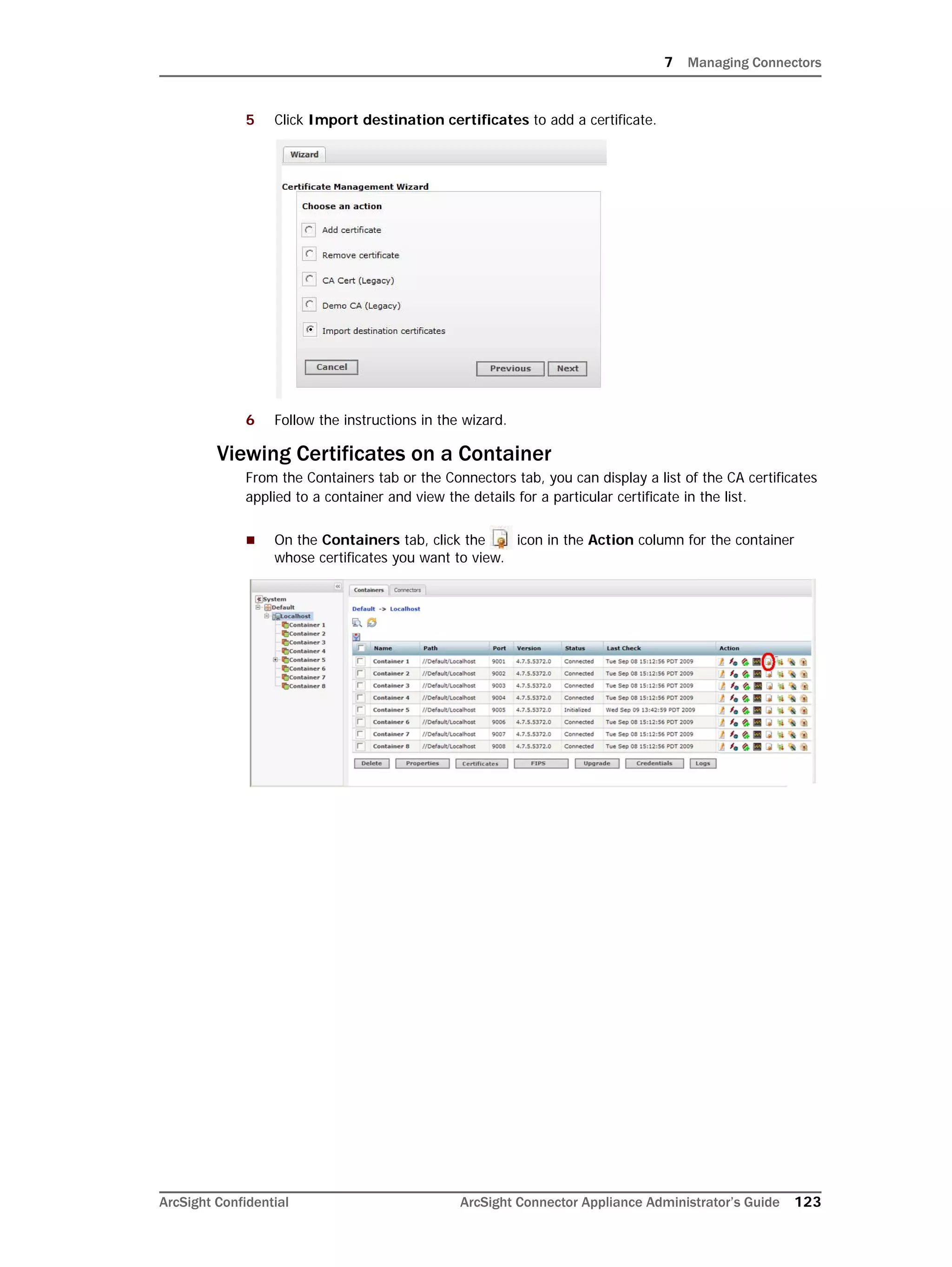 7 Managing Connectors
ArcSight Confidential ArcSight Connector Appliance Administrator’s Guide 123
5 Click Import destination certificates to add a certificate.
6 Follow the instructions in the wizard.
Viewing Certificates on a Container
From the Containers tab or the Connectors tab, you can display a list of the CA certificates
applied to a container and view the details for a particular certificate in the list.
 On the Containers tab, click the icon in the Action column for the container
whose certificates you want to view.
 