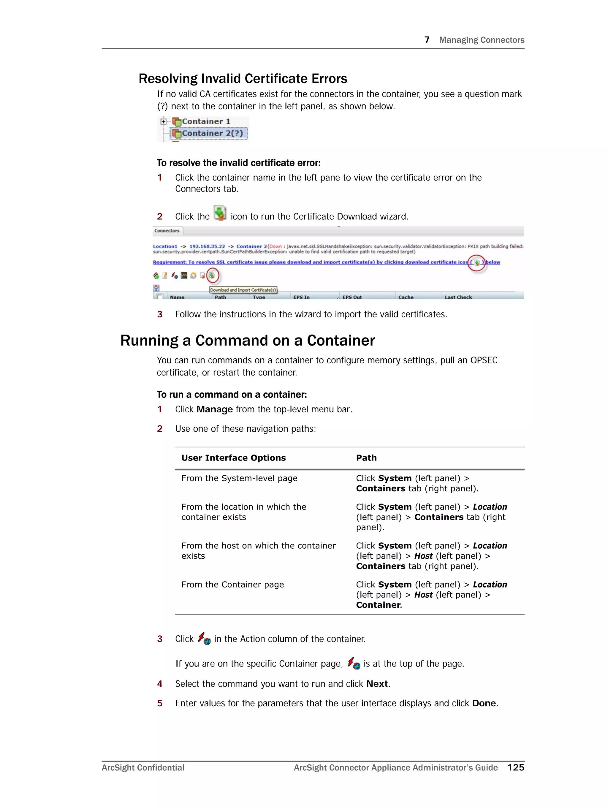 7 Managing Connectors
ArcSight Confidential ArcSight Connector Appliance Administrator’s Guide 125
Resolving Invalid Certificate Errors
If no valid CA certificates exist for the connectors in the container, you see a question mark
(?) next to the container in the left panel, as shown below.
To resolve the invalid certificate error:
1 Click the container name in the left pane to view the certificate error on the
Connectors tab.
2 Click the icon to run the Certificate Download wizard.
3 Follow the instructions in the wizard to import the valid certificates.
Running a Command on a Container
You can run commands on a container to configure memory settings, pull an OPSEC
certificate, or restart the container.
To run a command on a container:
1 Click Manage from the top-level menu bar.
2 Use one of these navigation paths:
3 Click in the Action column of the container.
If you are on the specific Container page, is at the top of the page.
4 Select the command you want to run and click Next.
5 Enter values for the parameters that the user interface displays and click Done.
User Interface Options Path
From the System-level page Click System (left panel) >
Containers tab (right panel).
From the location in which the
container exists
Click System (left panel) > Location
(left panel) > Containers tab (right
panel).
From the host on which the container
exists
Click System (left panel) > Location
(left panel) > Host (left panel) >
Containers tab (right panel).
From the Container page Click System (left panel) > Location
(left panel) > Host (left panel) >
Container.
 