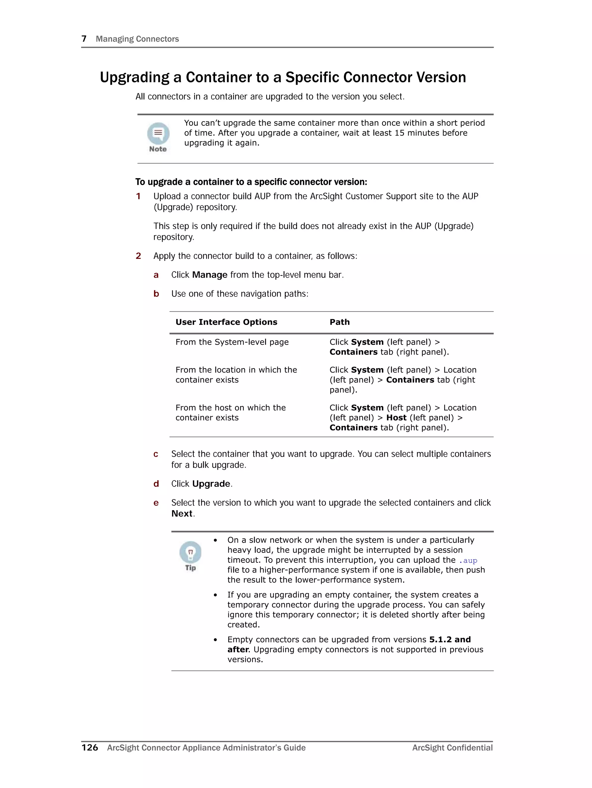 7 Managing Connectors
126 ArcSight Connector Appliance Administrator’s Guide ArcSight Confidential
Upgrading a Container to a Specific Connector Version
All connectors in a container are upgraded to the version you select.
To upgrade a container to a specific connector version:
1 Upload a connector build AUP from the ArcSight Customer Support site to the AUP
(Upgrade) repository.
This step is only required if the build does not already exist in the AUP (Upgrade)
repository.
2 Apply the connector build to a container, as follows:
a Click Manage from the top-level menu bar.
b Use one of these navigation paths:
c Select the container that you want to upgrade. You can select multiple containers
for a bulk upgrade.
d Click Upgrade.
e Select the version to which you want to upgrade the selected containers and click
Next.
You can’t upgrade the same container more than once within a short period
of time. After you upgrade a container, wait at least 15 minutes before
upgrading it again.
User Interface Options Path
From the System-level page Click System (left panel) >
Containers tab (right panel).
From the location in which the
container exists
Click System (left panel) > Location
(left panel) > Containers tab (right
panel).
From the host on which the
container exists
Click System (left panel) > Location
(left panel) > Host (left panel) >
Containers tab (right panel).
• On a slow network or when the system is under a particularly
heavy load, the upgrade might be interrupted by a session
timeout. To prevent this interruption, you can upload the .aup
file to a higher-performance system if one is available, then push
the result to the lower-performance system.
• If you are upgrading an empty container, the system creates a
temporary connector during the upgrade process. You can safely
ignore this temporary connector; it is deleted shortly after being
created.
• Empty connectors can be upgraded from versions 5.1.2 and
after. Upgrading empty connectors is not supported in previous
versions.
 