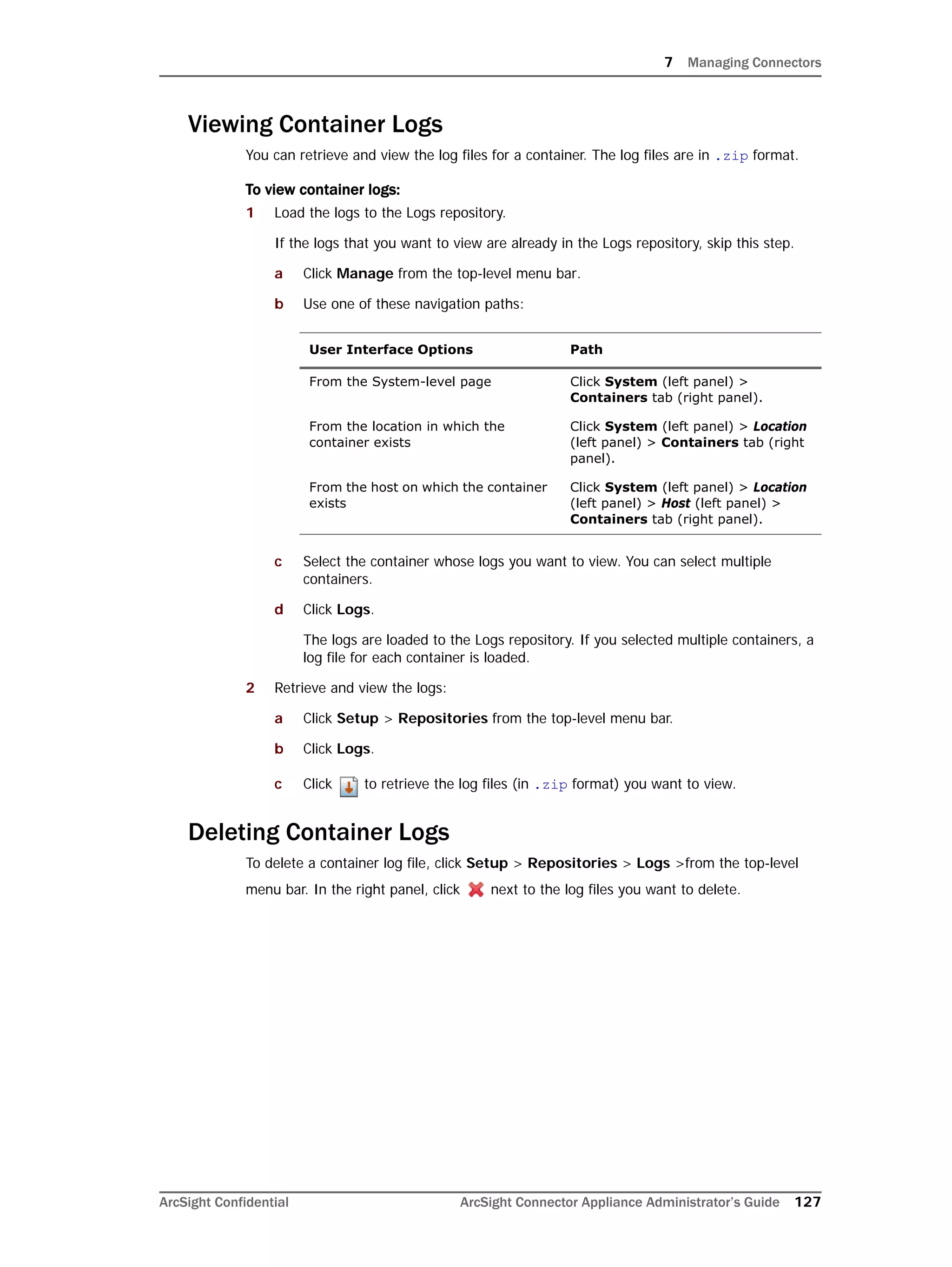 7 Managing Connectors
ArcSight Confidential ArcSight Connector Appliance Administrator’s Guide 127
Viewing Container Logs
You can retrieve and view the log files for a container. The log files are in .zip format.
To view container logs:
1 Load the logs to the Logs repository.
If the logs that you want to view are already in the Logs repository, skip this step.
a Click Manage from the top-level menu bar.
b Use one of these navigation paths:
c Select the container whose logs you want to view. You can select multiple
containers.
d Click Logs.
The logs are loaded to the Logs repository. If you selected multiple containers, a
log file for each container is loaded.
2 Retrieve and view the logs:
a Click Setup > Repositories from the top-level menu bar.
b Click Logs.
c Click to retrieve the log files (in .zip format) you want to view.
Deleting Container Logs
To delete a container log file, click Setup > Repositories > Logs >from the top-level
menu bar. In the right panel, click next to the log files you want to delete.
User Interface Options Path
From the System-level page Click System (left panel) >
Containers tab (right panel).
From the location in which the
container exists
Click System (left panel) > Location
(left panel) > Containers tab (right
panel).
From the host on which the container
exists
Click System (left panel) > Location
(left panel) > Host (left panel) >
Containers tab (right panel).
 