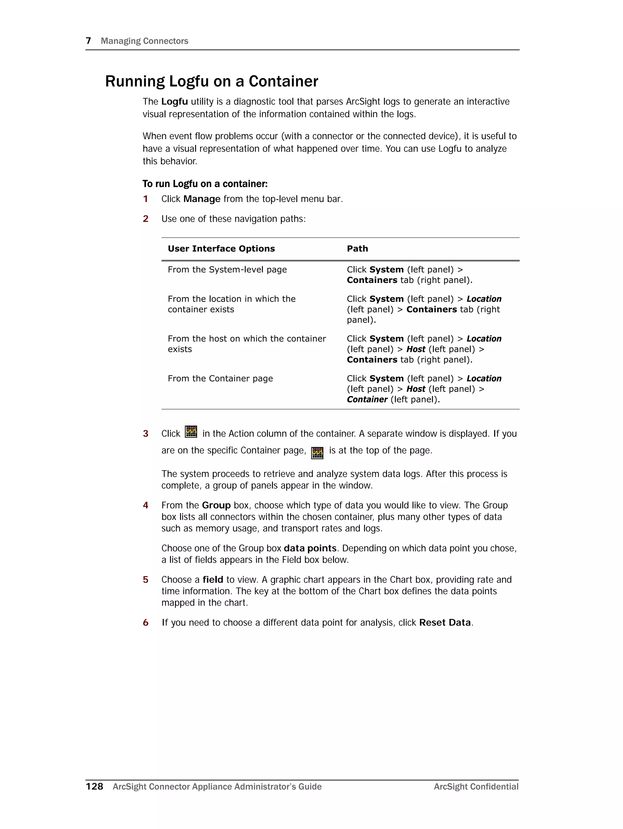 7 Managing Connectors
128 ArcSight Connector Appliance Administrator’s Guide ArcSight Confidential
Running Logfu on a Container
The Logfu utility is a diagnostic tool that parses ArcSight logs to generate an interactive
visual representation of the information contained within the logs.
When event flow problems occur (with a connector or the connected device), it is useful to
have a visual representation of what happened over time. You can use Logfu to analyze
this behavior.
To run Logfu on a container:
1 Click Manage from the top-level menu bar.
2 Use one of these navigation paths:
3 Click in the Action column of the container. A separate window is displayed. If you
are on the specific Container page, is at the top of the page.
The system proceeds to retrieve and analyze system data logs. After this process is
complete, a group of panels appear in the window.
4 From the Group box, choose which type of data you would like to view. The Group
box lists all connectors within the chosen container, plus many other types of data
such as memory usage, and transport rates and logs.
Choose one of the Group box data points. Depending on which data point you chose,
a list of fields appears in the Field box below.
5 Choose a field to view. A graphic chart appears in the Chart box, providing rate and
time information. The key at the bottom of the Chart box defines the data points
mapped in the chart.
6 If you need to choose a different data point for analysis, click Reset Data.
User Interface Options Path
From the System-level page Click System (left panel) >
Containers tab (right panel).
From the location in which the
container exists
Click System (left panel) > Location
(left panel) > Containers tab (right
panel).
From the host on which the container
exists
Click System (left panel) > Location
(left panel) > Host (left panel) >
Containers tab (right panel).
From the Container page Click System (left panel) > Location
(left panel) > Host (left panel) >
Container (left panel).
 