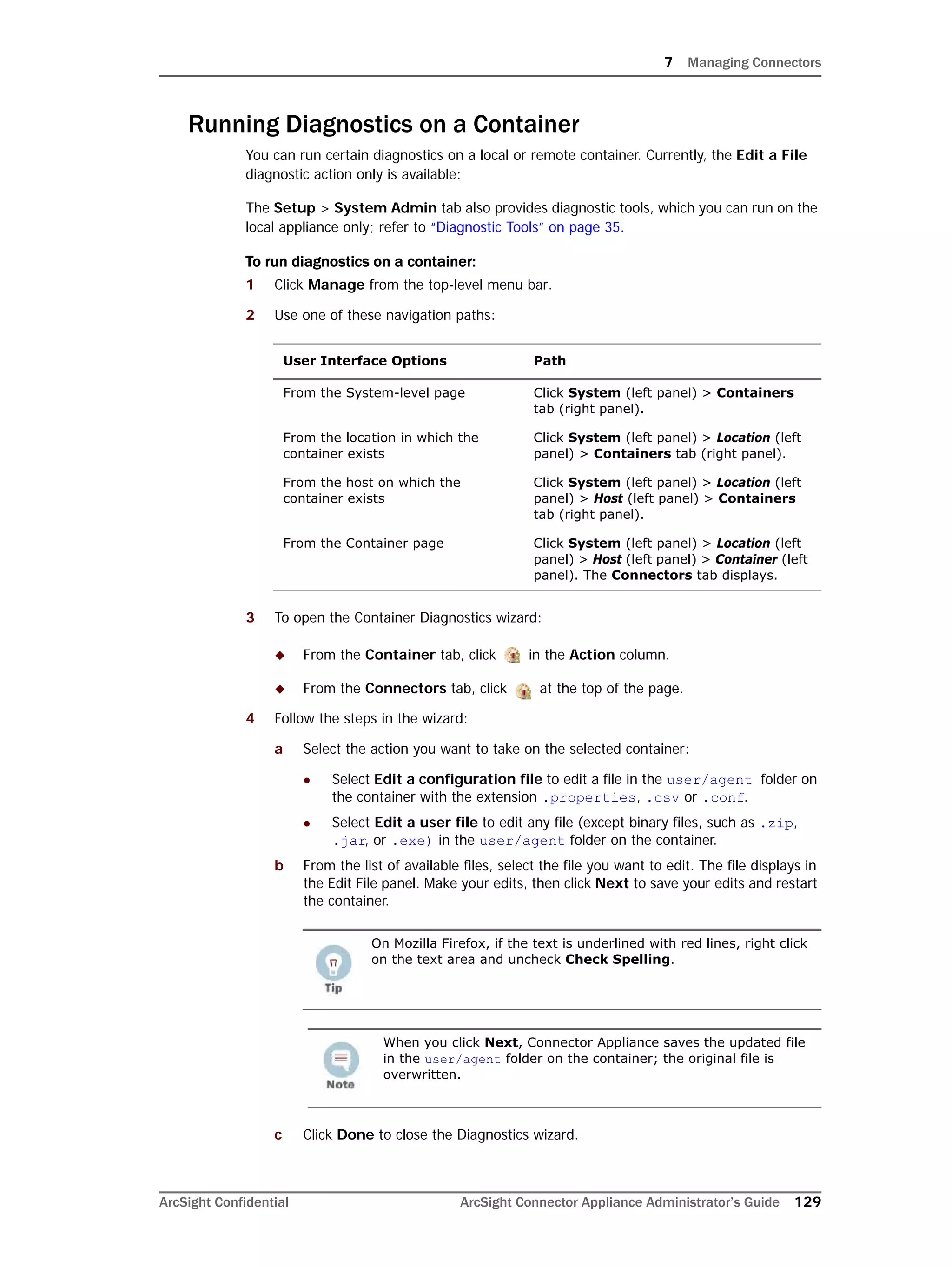 7 Managing Connectors
ArcSight Confidential ArcSight Connector Appliance Administrator’s Guide 129
Running Diagnostics on a Container
You can run certain diagnostics on a local or remote container. Currently, the Edit a File
diagnostic action only is available:
The Setup > System Admin tab also provides diagnostic tools, which you can run on the
local appliance only; refer to “Diagnostic Tools” on page 35.
To run diagnostics on a container:
1 Click Manage from the top-level menu bar.
2 Use one of these navigation paths:
3 To open the Container Diagnostics wizard:
 From the Container tab, click in the Action column.
 From the Connectors tab, click at the top of the page.
4 Follow the steps in the wizard:
a Select the action you want to take on the selected container:
 Select Edit a configuration file to edit a file in the user/agent folder on
the container with the extension .properties, .csv or .conf.
 Select Edit a user file to edit any file (except binary files, such as .zip,
.jar, or .exe) in the user/agent folder on the container.
b From the list of available files, select the file you want to edit. The file displays in
the Edit File panel. Make your edits, then click Next to save your edits and restart
the container.
c Click Done to close the Diagnostics wizard.
User Interface Options Path
From the System-level page Click System (left panel) > Containers
tab (right panel).
From the location in which the
container exists
Click System (left panel) > Location (left
panel) > Containers tab (right panel).
From the host on which the
container exists
Click System (left panel) > Location (left
panel) > Host (left panel) > Containers
tab (right panel).
From the Container page Click System (left panel) > Location (left
panel) > Host (left panel) > Container (left
panel). The Connectors tab displays.
On Mozilla Firefox, if the text is underlined with red lines, right click
on the text area and uncheck Check Spelling.
When you click Next, Connector Appliance saves the updated file
in the user/agent folder on the container; the original file is
overwritten.
 