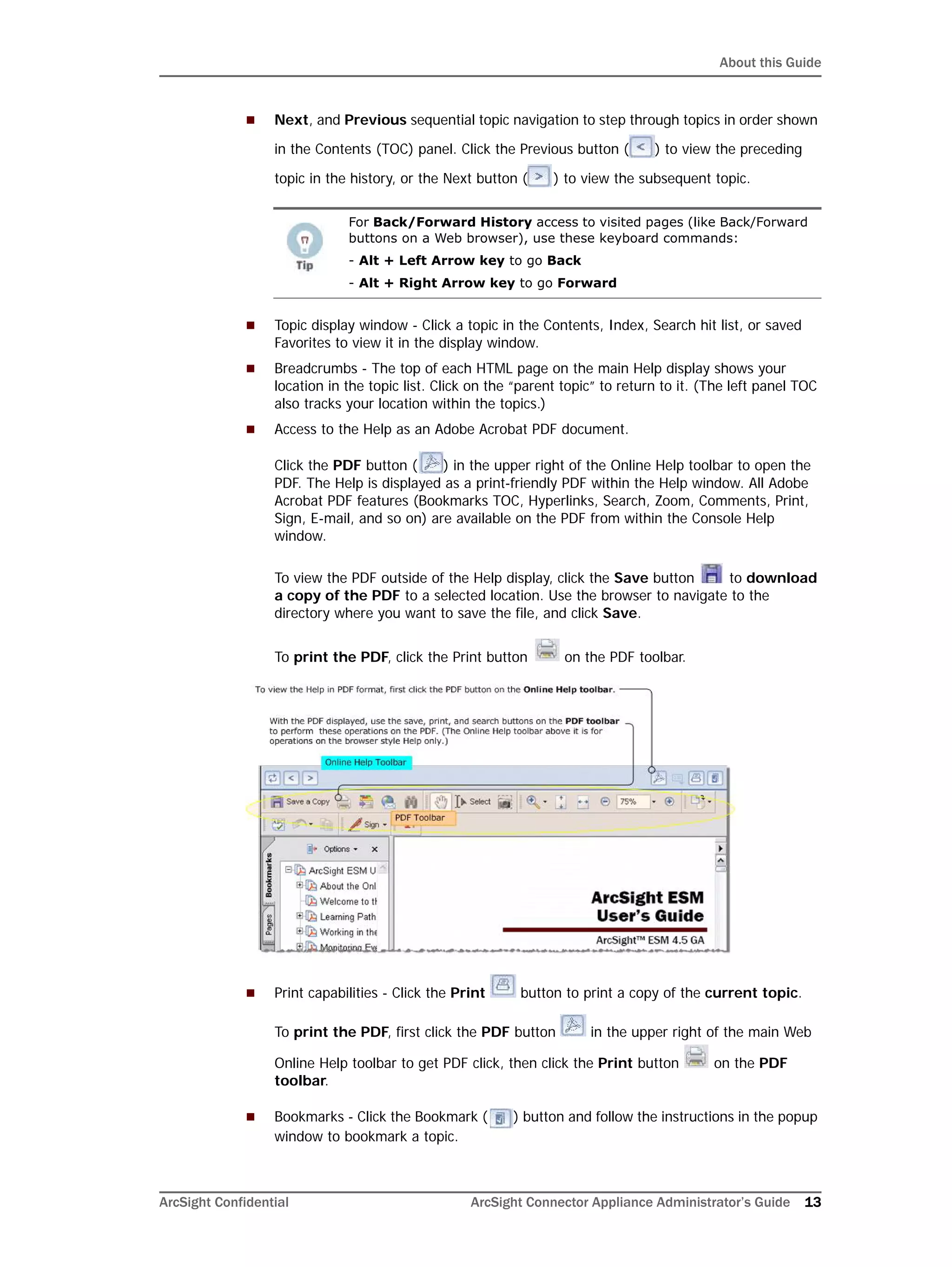 About this Guide
ArcSight Confidential ArcSight Connector Appliance Administrator’s Guide 13
 Next, and Previous sequential topic navigation to step through topics in order shown
in the Contents (TOC) panel. Click the Previous button ( ) to view the preceding
topic in the history, or the Next button ( ) to view the subsequent topic.
 Topic display window - Click a topic in the Contents, Index, Search hit list, or saved
Favorites to view it in the display window.
 Breadcrumbs - The top of each HTML page on the main Help display shows your
location in the topic list. Click on the “parent topic” to return to it. (The left panel TOC
also tracks your location within the topics.)
 Access to the Help as an Adobe Acrobat PDF document.
Click the PDF button ( ) in the upper right of the Online Help toolbar to open the
PDF. The Help is displayed as a print-friendly PDF within the Help window. All Adobe
Acrobat PDF features (Bookmarks TOC, Hyperlinks, Search, Zoom, Comments, Print,
Sign, E-mail, and so on) are available on the PDF from within the Console Help
window.
To view the PDF outside of the Help display, click the Save button to download
a copy of the PDF to a selected location. Use the browser to navigate to the
directory where you want to save the file, and click Save.
To print the PDF, click the Print button on the PDF toolbar.
 Print capabilities - Click the Print button to print a copy of the current topic.
To print the PDF, first click the PDF button in the upper right of the main Web
Online Help toolbar to get PDF click, then click the Print button on the PDF
toolbar.
 Bookmarks - Click the Bookmark ( ) button and follow the instructions in the popup
window to bookmark a topic.
For Back/Forward History access to visited pages (like Back/Forward
buttons on a Web browser), use these keyboard commands:
- Alt + Left Arrow key to go Back
- Alt + Right Arrow key to go Forward
 