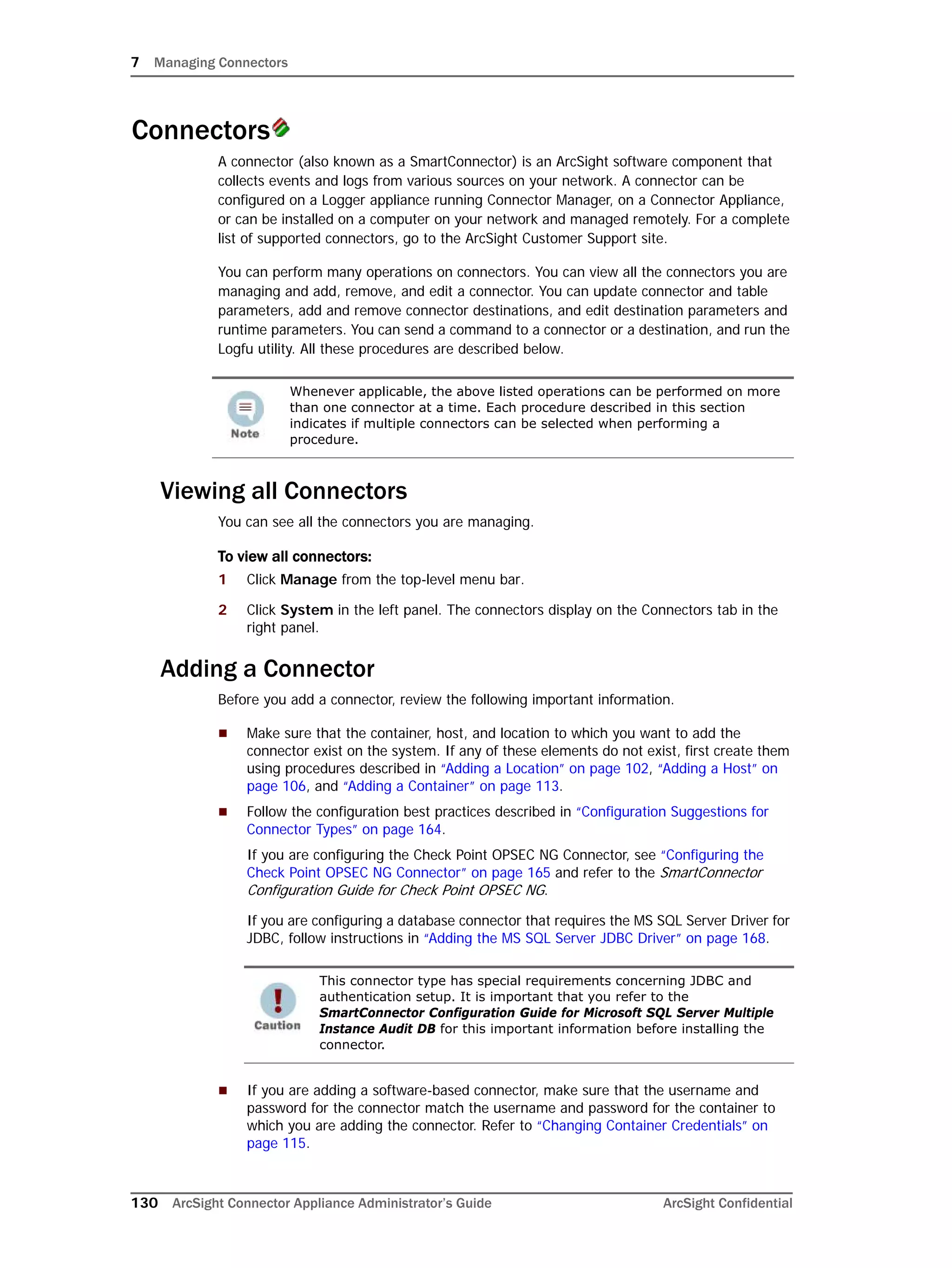 7 Managing Connectors
130 ArcSight Connector Appliance Administrator’s Guide ArcSight Confidential
Connectors
A connector (also known as a SmartConnector) is an ArcSight software component that
collects events and logs from various sources on your network. A connector can be
configured on a Logger appliance running Connector Manager, on a Connector Appliance,
or can be installed on a computer on your network and managed remotely. For a complete
list of supported connectors, go to the ArcSight Customer Support site.
You can perform many operations on connectors. You can view all the connectors you are
managing and add, remove, and edit a connector. You can update connector and table
parameters, add and remove connector destinations, and edit destination parameters and
runtime parameters. You can send a command to a connector or a destination, and run the
Logfu utility. All these procedures are described below.
Viewing all Connectors
You can see all the connectors you are managing.
To view all connectors:
1 Click Manage from the top-level menu bar.
2 Click System in the left panel. The connectors display on the Connectors tab in the
right panel.
Adding a Connector
Before you add a connector, review the following important information.
 Make sure that the container, host, and location to which you want to add the
connector exist on the system. If any of these elements do not exist, first create them
using procedures described in “Adding a Location” on page 102, “Adding a Host” on
page 106, and “Adding a Container” on page 113.
 Follow the configuration best practices described in “Configuration Suggestions for
Connector Types” on page 164.
If you are configuring the Check Point OPSEC NG Connector, see “Configuring the
Check Point OPSEC NG Connector” on page 165 and refer to the SmartConnector
Configuration Guide for Check Point OPSEC NG.
If you are configuring a database connector that requires the MS SQL Server Driver for
JDBC, follow instructions in “Adding the MS SQL Server JDBC Driver” on page 168.
 If you are adding a software-based connector, make sure that the username and
password for the connector match the username and password for the container to
which you are adding the connector. Refer to “Changing Container Credentials” on
page 115.
Whenever applicable, the above listed operations can be performed on more
than one connector at a time. Each procedure described in this section
indicates if multiple connectors can be selected when performing a
procedure.
This connector type has special requirements concerning JDBC and
authentication setup. It is important that you refer to the
SmartConnector Configuration Guide for Microsoft SQL Server Multiple
Instance Audit DB for this important information before installing the
connector.
 