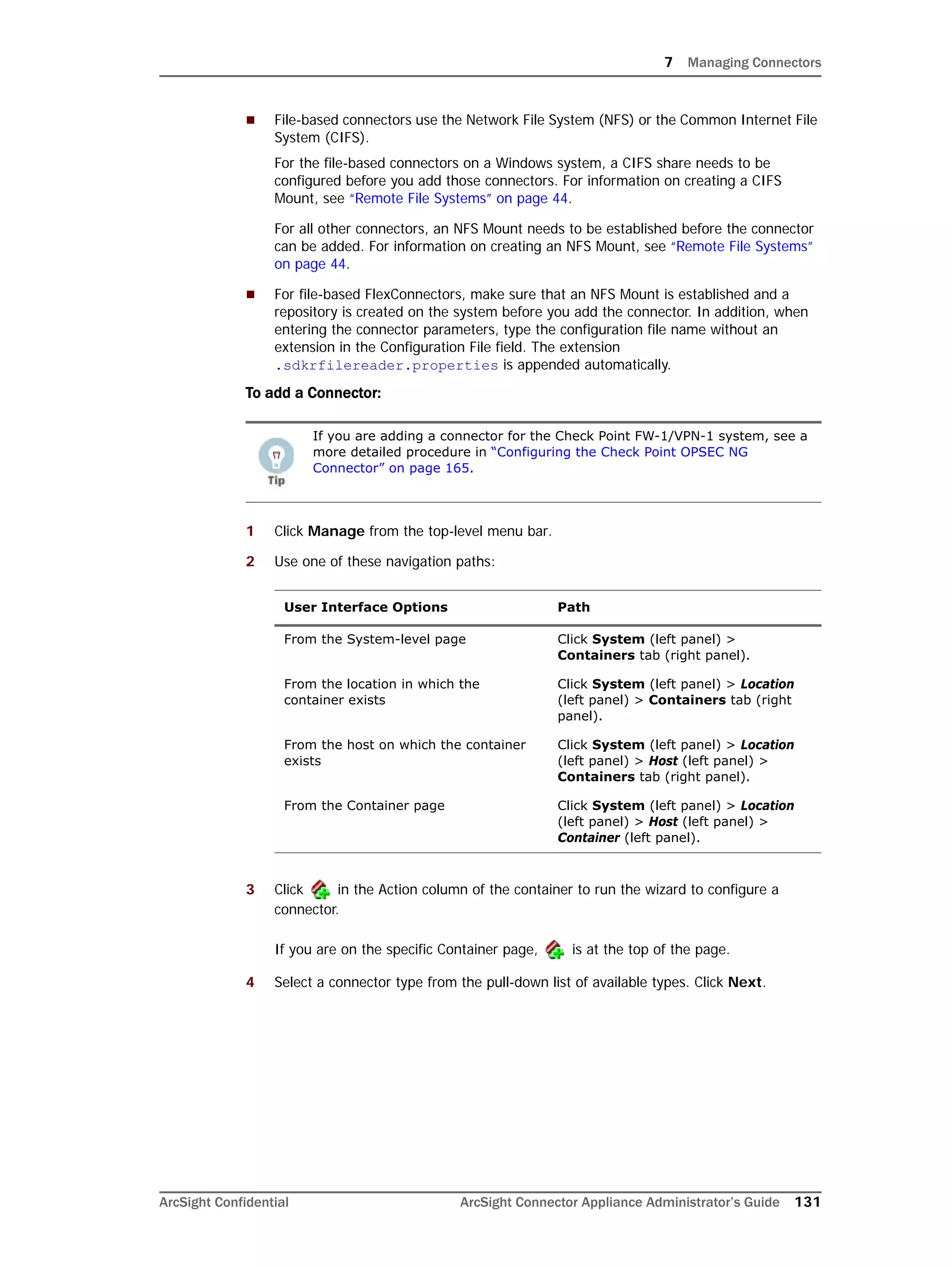 7 Managing Connectors
ArcSight Confidential ArcSight Connector Appliance Administrator’s Guide 131
 File-based connectors use the Network File System (NFS) or the Common Internet File
System (CIFS).
For the file-based connectors on a Windows system, a CIFS share needs to be
configured before you add those connectors. For information on creating a CIFS
Mount, see “Remote File Systems” on page 44.
For all other connectors, an NFS Mount needs to be established before the connector
can be added. For information on creating an NFS Mount, see “Remote File Systems”
on page 44.
 For file-based FlexConnectors, make sure that an NFS Mount is established and a
repository is created on the system before you add the connector. In addition, when
entering the connector parameters, type the configuration file name without an
extension in the Configuration File field. The extension
.sdkrfilereader.properties is appended automatically.
To add a Connector:
1 Click Manage from the top-level menu bar.
2 Use one of these navigation paths:
3 Click in the Action column of the container to run the wizard to configure a
connector.
If you are on the specific Container page, is at the top of the page.
4 Select a connector type from the pull-down list of available types. Click Next.
If you are adding a connector for the Check Point FW-1/VPN-1 system, see a
more detailed procedure in “Configuring the Check Point OPSEC NG
Connector” on page 165.
User Interface Options Path
From the System-level page Click System (left panel) >
Containers tab (right panel).
From the location in which the
container exists
Click System (left panel) > Location
(left panel) > Containers tab (right
panel).
From the host on which the container
exists
Click System (left panel) > Location
(left panel) > Host (left panel) >
Containers tab (right panel).
From the Container page Click System (left panel) > Location
(left panel) > Host (left panel) >
Container (left panel).
 