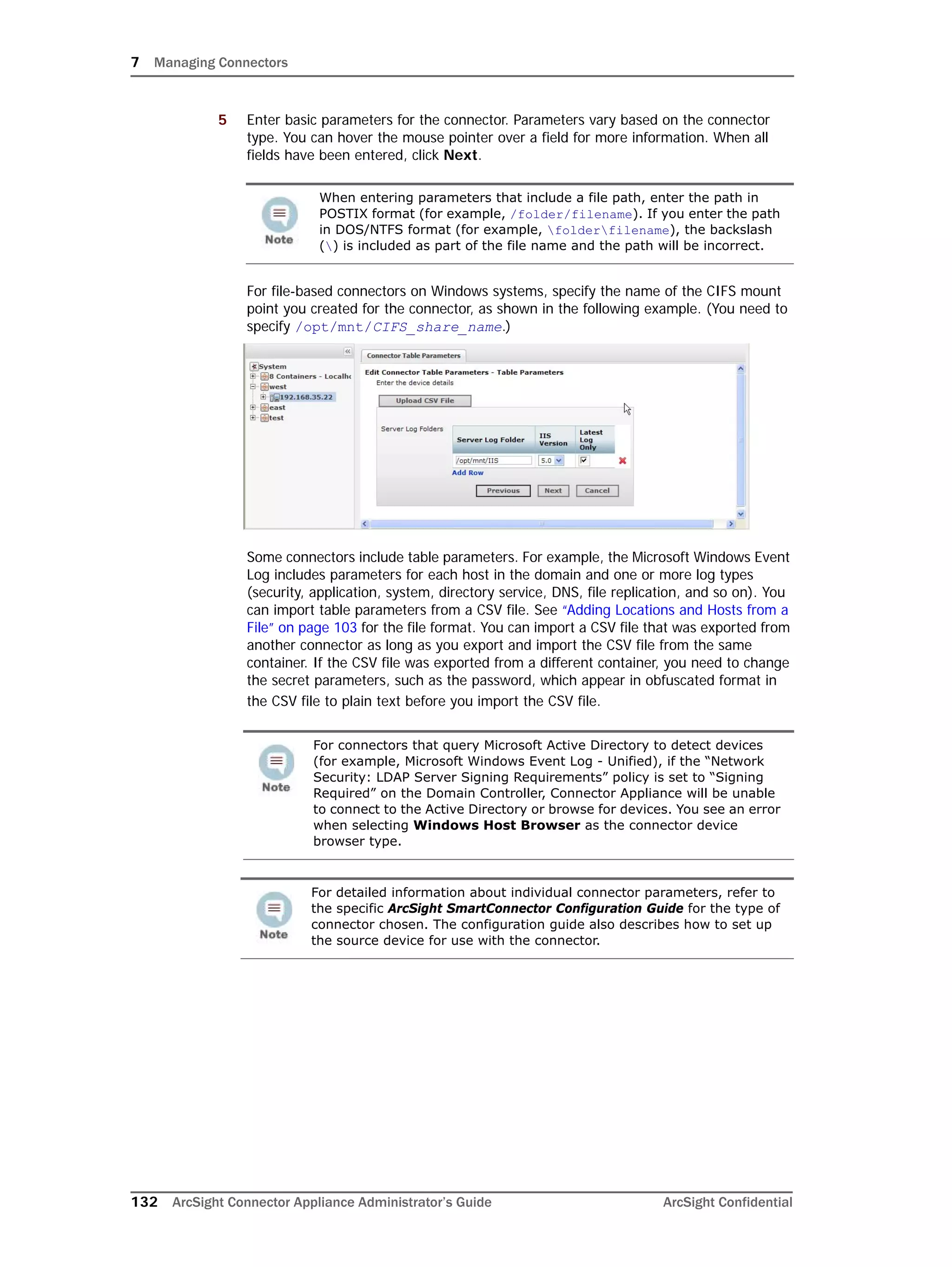 7 Managing Connectors
132 ArcSight Connector Appliance Administrator’s Guide ArcSight Confidential
5 Enter basic parameters for the connector. Parameters vary based on the connector
type. You can hover the mouse pointer over a field for more information. When all
fields have been entered, click Next.
For file-based connectors on Windows systems, specify the name of the CIFS mount
point you created for the connector, as shown in the following example. (You need to
specify /opt/mnt/CIFS_share_name.)
Some connectors include table parameters. For example, the Microsoft Windows Event
Log includes parameters for each host in the domain and one or more log types
(security, application, system, directory service, DNS, file replication, and so on). You
can import table parameters from a CSV file. See “Adding Locations and Hosts from a
File” on page 103 for the file format. You can import a CSV file that was exported from
another connector as long as you export and import the CSV file from the same
container. If the CSV file was exported from a different container, you need to change
the secret parameters, such as the password, which appear in obfuscated format in
the CSV file to plain text before you import the CSV file.
When entering parameters that include a file path, enter the path in
POSTIX format (for example, /folder/filename). If you enter the path
in DOS/NTFS format (for example, folderfilename), the backslash
() is included as part of the file name and the path will be incorrect.
For connectors that query Microsoft Active Directory to detect devices
(for example, Microsoft Windows Event Log - Unified), if the “Network
Security: LDAP Server Signing Requirements” policy is set to “Signing
Required” on the Domain Controller, Connector Appliance will be unable
to connect to the Active Directory or browse for devices. You see an error
when selecting Windows Host Browser as the connector device
browser type.
For detailed information about individual connector parameters, refer to
the specific ArcSight SmartConnector Configuration Guide for the type of
connector chosen. The configuration guide also describes how to set up
the source device for use with the connector.
 