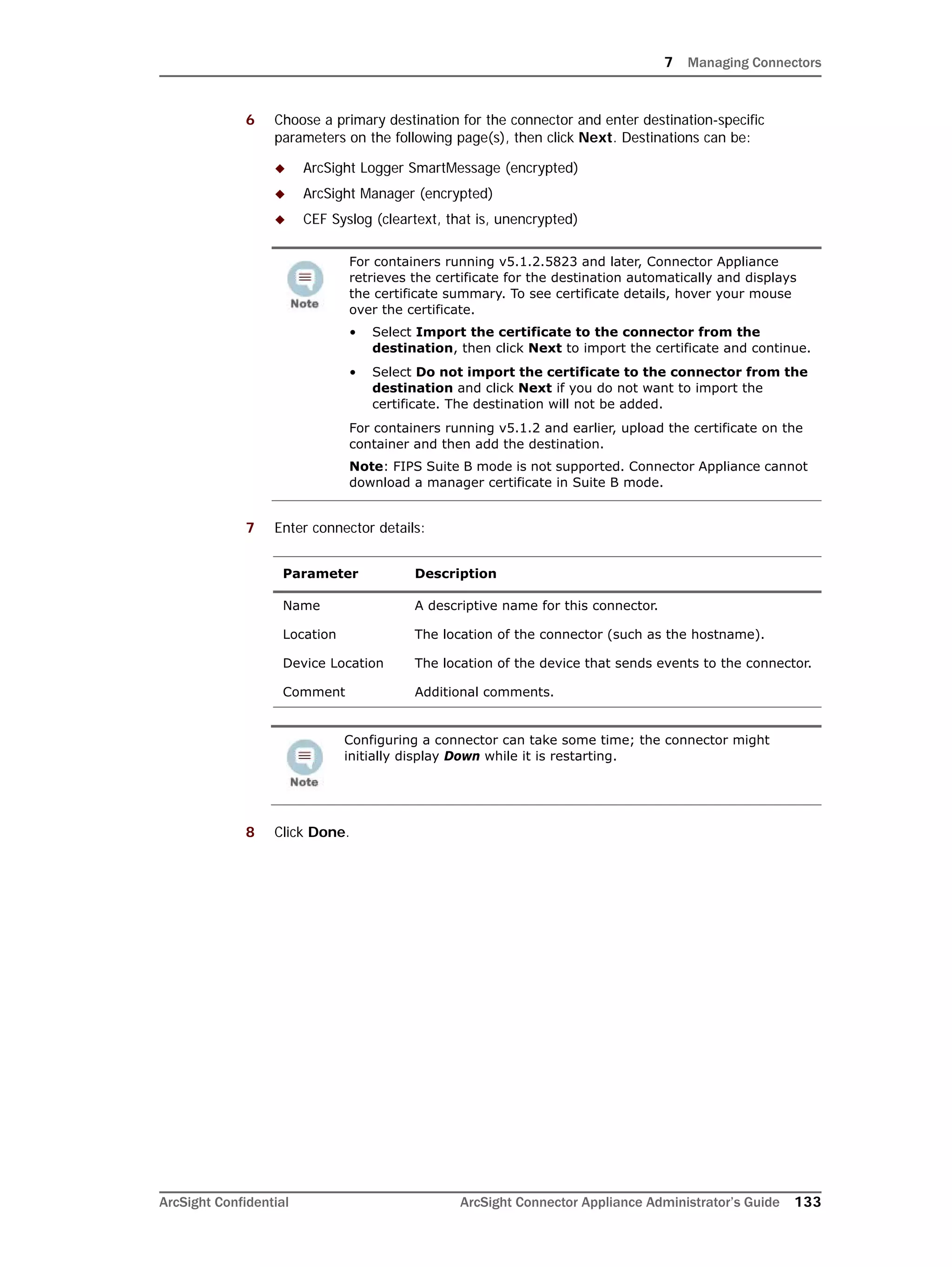7 Managing Connectors
ArcSight Confidential ArcSight Connector Appliance Administrator’s Guide 133
6 Choose a primary destination for the connector and enter destination-specific
parameters on the following page(s), then click Next. Destinations can be:
 ArcSight Logger SmartMessage (encrypted)
 ArcSight Manager (encrypted)
 CEF Syslog (cleartext, that is, unencrypted)
7 Enter connector details:
8 Click Done.
For containers running v5.1.2.5823 and later, Connector Appliance
retrieves the certificate for the destination automatically and displays
the certificate summary. To see certificate details, hover your mouse
over the certificate.
• Select Import the certificate to the connector from the
destination, then click Next to import the certificate and continue.
• Select Do not import the certificate to the connector from the
destination and click Next if you do not want to import the
certificate. The destination will not be added.
For containers running v5.1.2 and earlier, upload the certificate on the
container and then add the destination.
Note: FIPS Suite B mode is not supported. Connector Appliance cannot
download a manager certificate in Suite B mode.
Parameter Description
Name A descriptive name for this connector.
Location The location of the connector (such as the hostname).
Device Location The location of the device that sends events to the connector.
Comment Additional comments.
Configuring a connector can take some time; the connector might
initially display Down while it is restarting.
 