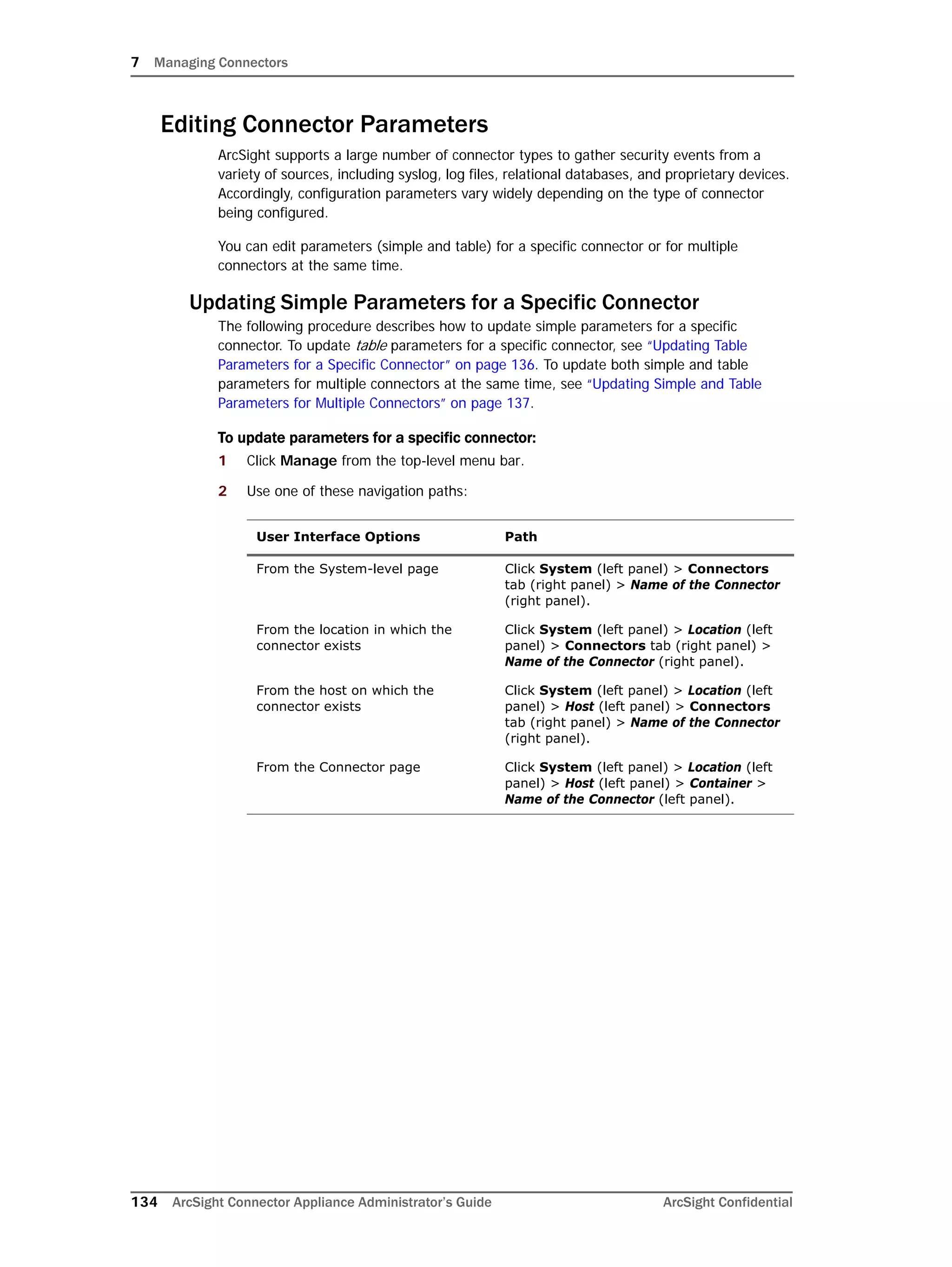 7 Managing Connectors
134 ArcSight Connector Appliance Administrator’s Guide ArcSight Confidential
Editing Connector Parameters
ArcSight supports a large number of connector types to gather security events from a
variety of sources, including syslog, log files, relational databases, and proprietary devices.
Accordingly, configuration parameters vary widely depending on the type of connector
being configured.
You can edit parameters (simple and table) for a specific connector or for multiple
connectors at the same time.
Updating Simple Parameters for a Specific Connector
The following procedure describes how to update simple parameters for a specific
connector. To update table parameters for a specific connector, see “Updating Table
Parameters for a Specific Connector” on page 136. To update both simple and table
parameters for multiple connectors at the same time, see “Updating Simple and Table
Parameters for Multiple Connectors” on page 137.
To update parameters for a specific connector:
1 Click Manage from the top-level menu bar.
2 Use one of these navigation paths:
User Interface Options Path
From the System-level page Click System (left panel) > Connectors
tab (right panel) > Name of the Connector
(right panel).
From the location in which the
connector exists
Click System (left panel) > Location (left
panel) > Connectors tab (right panel) >
Name of the Connector (right panel).
From the host on which the
connector exists
Click System (left panel) > Location (left
panel) > Host (left panel) > Connectors
tab (right panel) > Name of the Connector
(right panel).
From the Connector page Click System (left panel) > Location (left
panel) > Host (left panel) > Container >
Name of the Connector (left panel).
 
