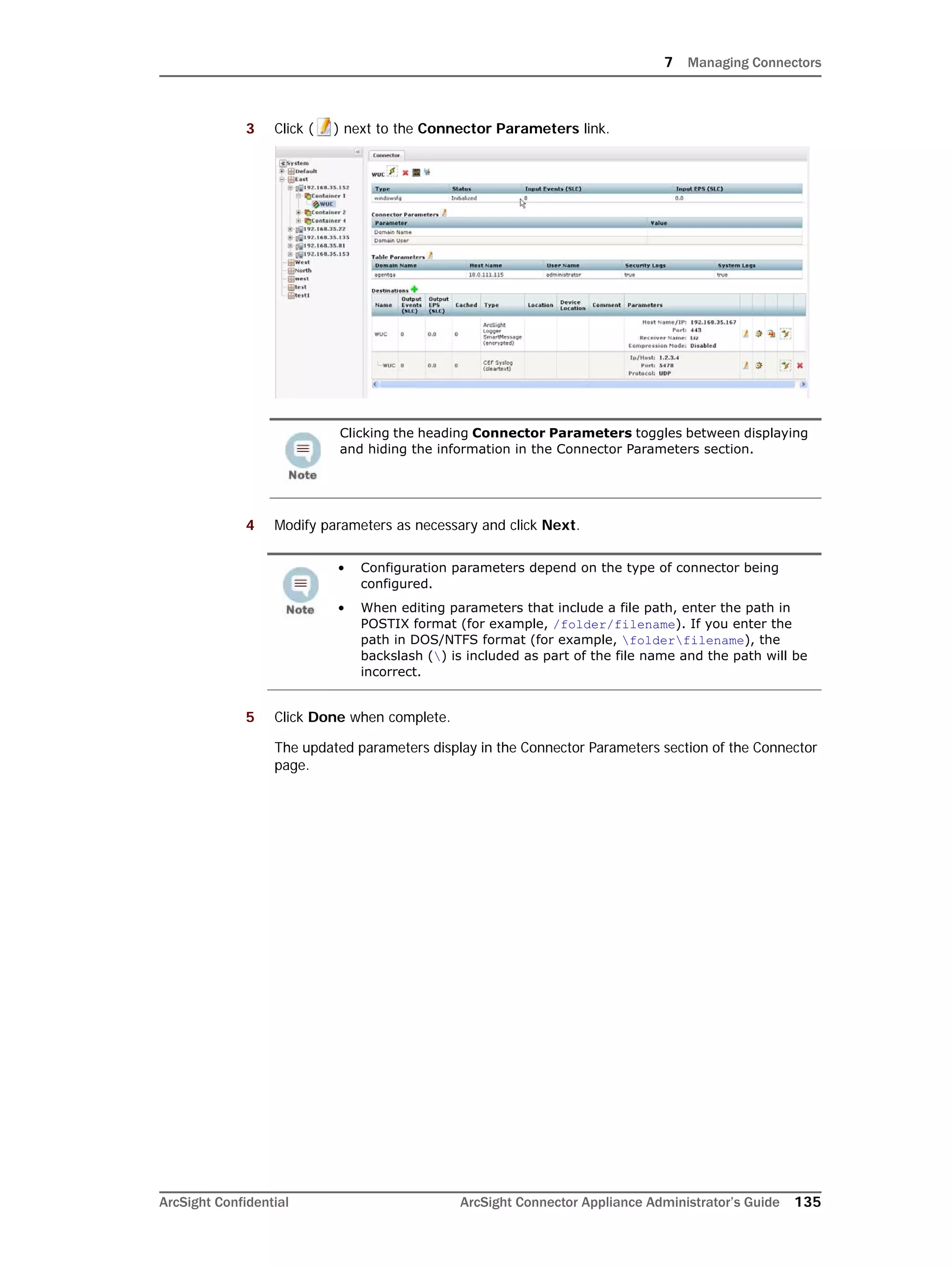 7 Managing Connectors
ArcSight Confidential ArcSight Connector Appliance Administrator’s Guide 135
3 Click ( ) next to the Connector Parameters link.
4 Modify parameters as necessary and click Next.
5 Click Done when complete.
The updated parameters display in the Connector Parameters section of the Connector
page.
Clicking the heading Connector Parameters toggles between displaying
and hiding the information in the Connector Parameters section.
• Configuration parameters depend on the type of connector being
configured.
• When editing parameters that include a file path, enter the path in
POSTIX format (for example, /folder/filename). If you enter the
path in DOS/NTFS format (for example, folderfilename), the
backslash () is included as part of the file name and the path will be
incorrect.
 