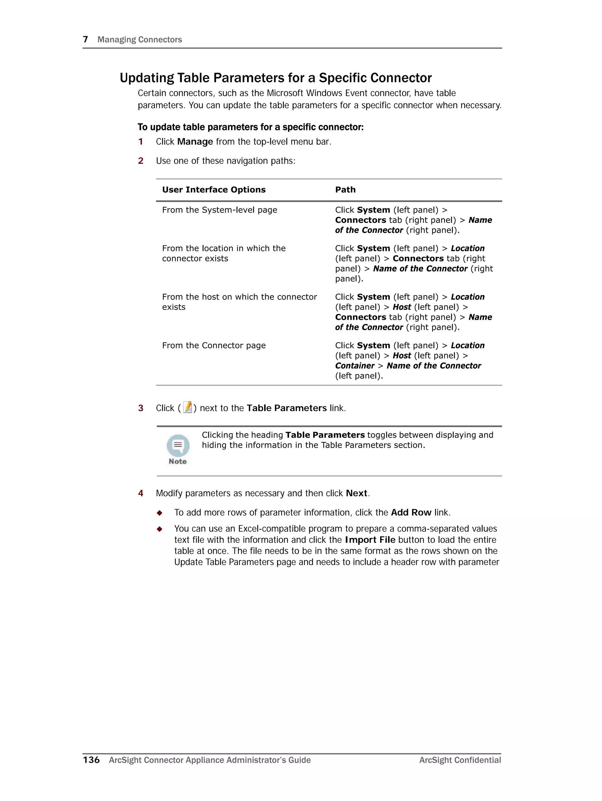 7 Managing Connectors
136 ArcSight Connector Appliance Administrator’s Guide ArcSight Confidential
Updating Table Parameters for a Specific Connector
Certain connectors, such as the Microsoft Windows Event connector, have table
parameters. You can update the table parameters for a specific connector when necessary.
To update table parameters for a specific connector:
1 Click Manage from the top-level menu bar.
2 Use one of these navigation paths:
3 Click ( ) next to the Table Parameters link.
4 Modify parameters as necessary and then click Next.
 To add more rows of parameter information, click the Add Row link.
 You can use an Excel-compatible program to prepare a comma-separated values
text file with the information and click the Import File button to load the entire
table at once. The file needs to be in the same format as the rows shown on the
Update Table Parameters page and needs to include a header row with parameter
User Interface Options Path
From the System-level page Click System (left panel) >
Connectors tab (right panel) > Name
of the Connector (right panel).
From the location in which the
connector exists
Click System (left panel) > Location
(left panel) > Connectors tab (right
panel) > Name of the Connector (right
panel).
From the host on which the connector
exists
Click System (left panel) > Location
(left panel) > Host (left panel) >
Connectors tab (right panel) > Name
of the Connector (right panel).
From the Connector page Click System (left panel) > Location
(left panel) > Host (left panel) >
Container > Name of the Connector
(left panel).
Clicking the heading Table Parameters toggles between displaying and
hiding the information in the Table Parameters section.
 