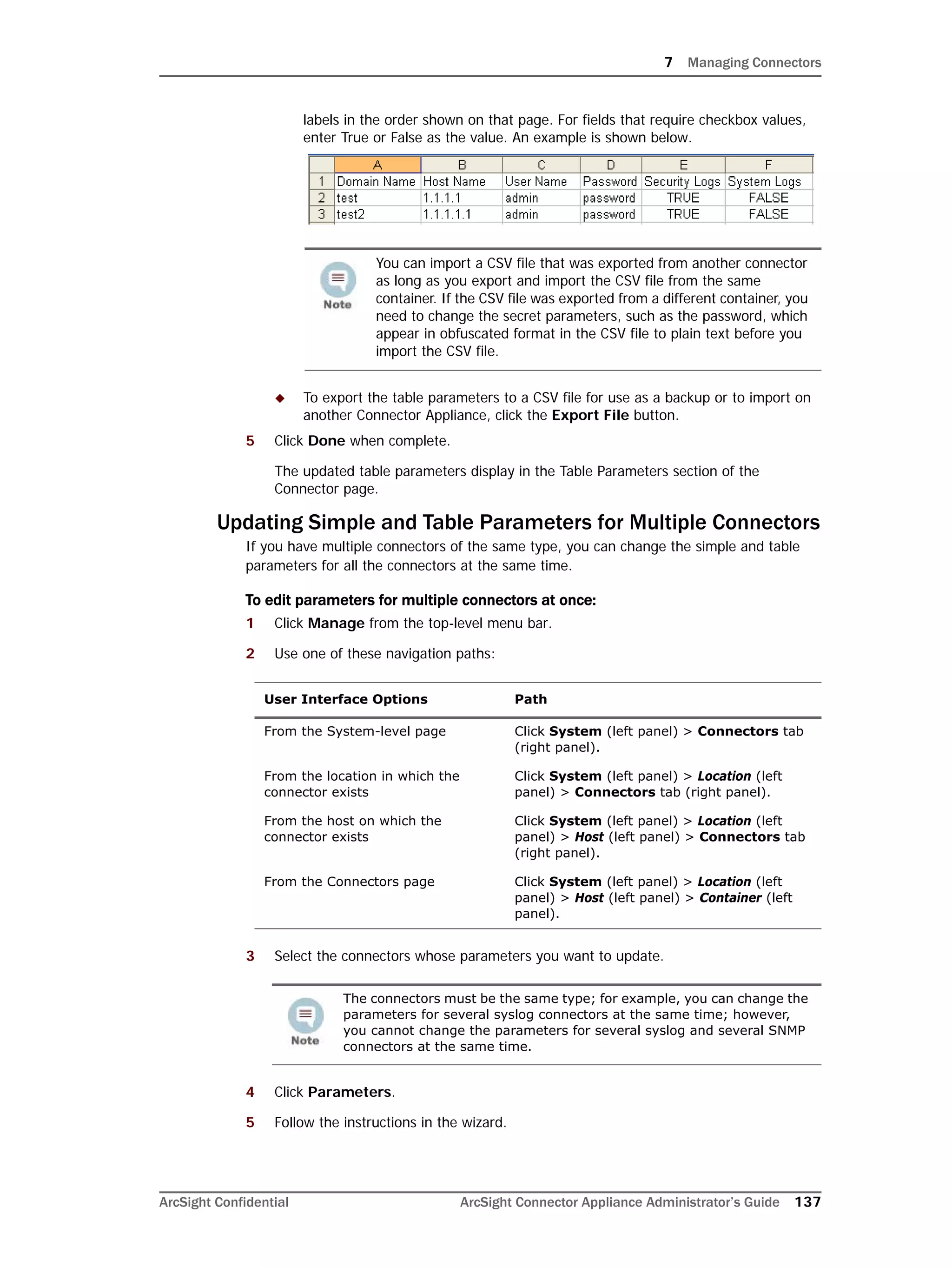 7 Managing Connectors
ArcSight Confidential ArcSight Connector Appliance Administrator’s Guide 137
labels in the order shown on that page. For fields that require checkbox values,
enter True or False as the value. An example is shown below.
 To export the table parameters to a CSV file for use as a backup or to import on
another Connector Appliance, click the Export File button.
5 Click Done when complete.
The updated table parameters display in the Table Parameters section of the
Connector page.
Updating Simple and Table Parameters for Multiple Connectors
If you have multiple connectors of the same type, you can change the simple and table
parameters for all the connectors at the same time.
To edit parameters for multiple connectors at once:
1 Click Manage from the top-level menu bar.
2 Use one of these navigation paths:
3 Select the connectors whose parameters you want to update.
4 Click Parameters.
5 Follow the instructions in the wizard.
You can import a CSV file that was exported from another connector
as long as you export and import the CSV file from the same
container. If the CSV file was exported from a different container, you
need to change the secret parameters, such as the password, which
appear in obfuscated format in the CSV file to plain text before you
import the CSV file.
User Interface Options Path
From the System-level page Click System (left panel) > Connectors tab
(right panel).
From the location in which the
connector exists
Click System (left panel) > Location (left
panel) > Connectors tab (right panel).
From the host on which the
connector exists
Click System (left panel) > Location (left
panel) > Host (left panel) > Connectors tab
(right panel).
From the Connectors page Click System (left panel) > Location (left
panel) > Host (left panel) > Container (left
panel).
The connectors must be the same type; for example, you can change the
parameters for several syslog connectors at the same time; however,
you cannot change the parameters for several syslog and several SNMP
connectors at the same time.
 