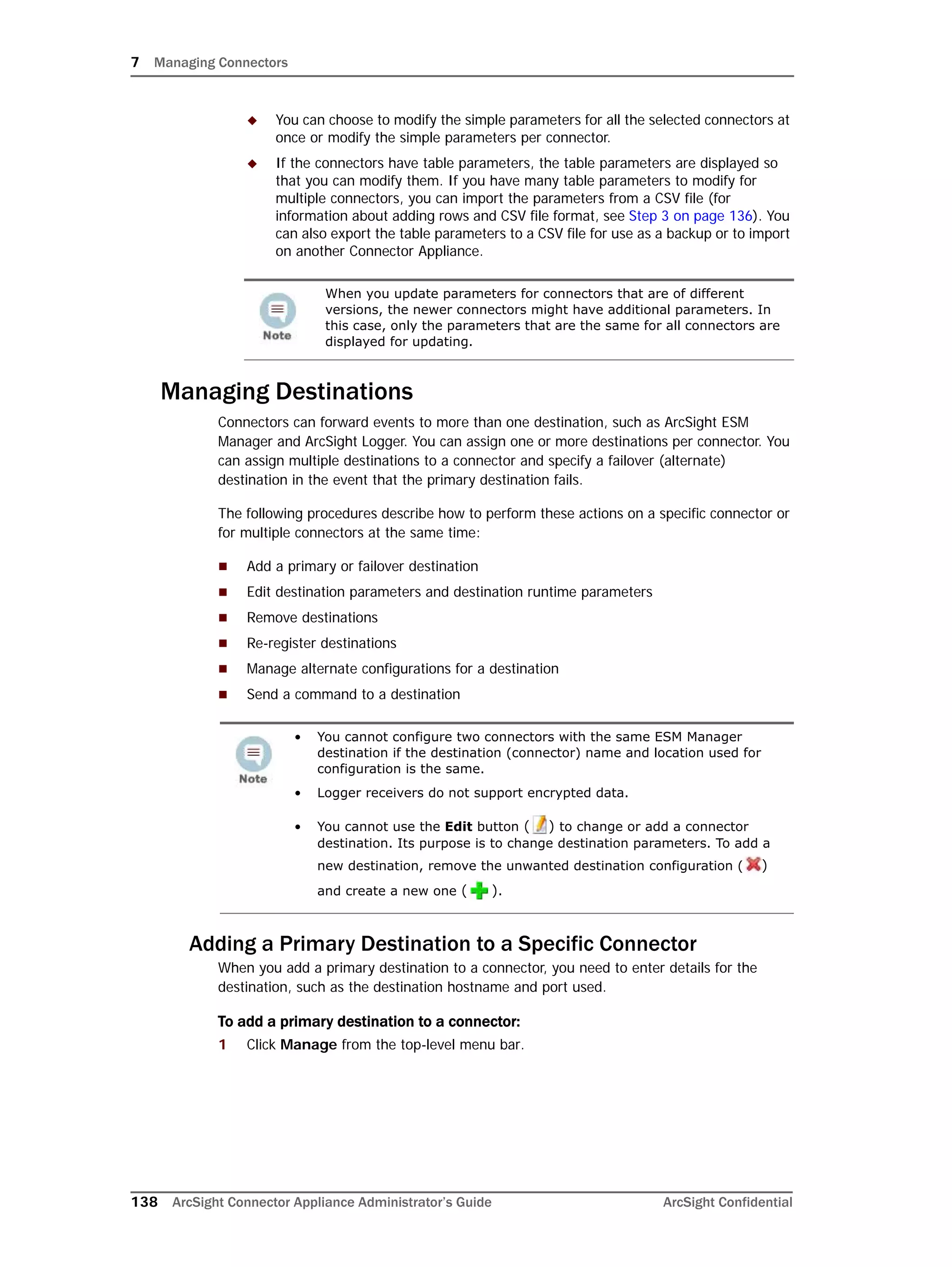 7 Managing Connectors
138 ArcSight Connector Appliance Administrator’s Guide ArcSight Confidential
 You can choose to modify the simple parameters for all the selected connectors at
once or modify the simple parameters per connector.
 If the connectors have table parameters, the table parameters are displayed so
that you can modify them. If you have many table parameters to modify for
multiple connectors, you can import the parameters from a CSV file (for
information about adding rows and CSV file format, see Step 3 on page 136). You
can also export the table parameters to a CSV file for use as a backup or to import
on another Connector Appliance.
Managing Destinations
Connectors can forward events to more than one destination, such as ArcSight ESM
Manager and ArcSight Logger. You can assign one or more destinations per connector. You
can assign multiple destinations to a connector and specify a failover (alternate)
destination in the event that the primary destination fails.
The following procedures describe how to perform these actions on a specific connector or
for multiple connectors at the same time:
 Add a primary or failover destination
 Edit destination parameters and destination runtime parameters
 Remove destinations
 Re-register destinations
 Manage alternate configurations for a destination
 Send a command to a destination
Adding a Primary Destination to a Specific Connector
When you add a primary destination to a connector, you need to enter details for the
destination, such as the destination hostname and port used.
To add a primary destination to a connector:
1 Click Manage from the top-level menu bar.
When you update parameters for connectors that are of different
versions, the newer connectors might have additional parameters. In
this case, only the parameters that are the same for all connectors are
displayed for updating.
• You cannot configure two connectors with the same ESM Manager
destination if the destination (connector) name and location used for
configuration is the same.
• Logger receivers do not support encrypted data.
• You cannot use the Edit button ( ) to change or add a connector
destination. Its purpose is to change destination parameters. To add a
new destination, remove the unwanted destination configuration ( )
and create a new one ( ).
 