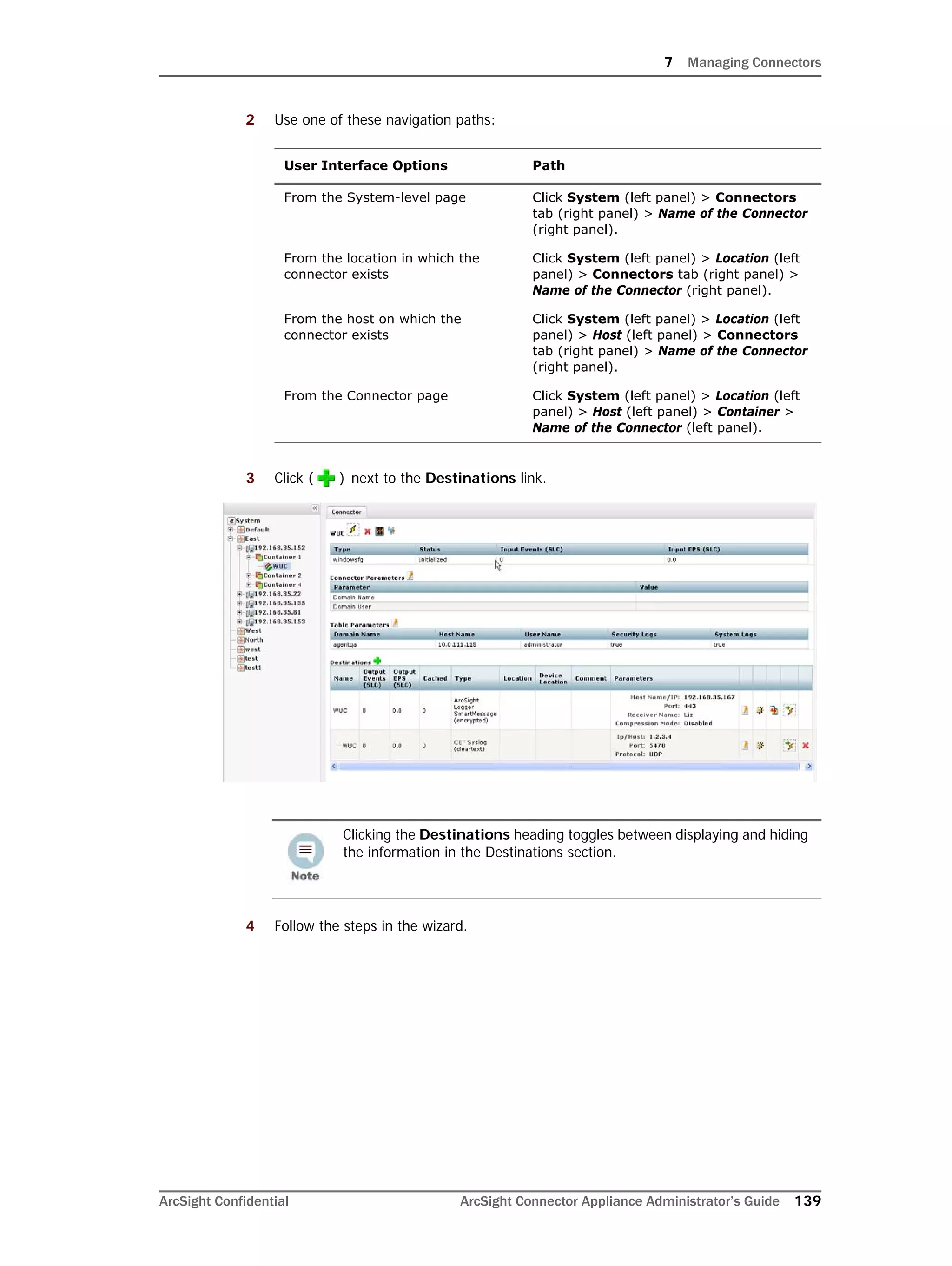 7 Managing Connectors
ArcSight Confidential ArcSight Connector Appliance Administrator’s Guide 139
2 Use one of these navigation paths:
3 Click ( ) next to the Destinations link.
4 Follow the steps in the wizard.
User Interface Options Path
From the System-level page Click System (left panel) > Connectors
tab (right panel) > Name of the Connector
(right panel).
From the location in which the
connector exists
Click System (left panel) > Location (left
panel) > Connectors tab (right panel) >
Name of the Connector (right panel).
From the host on which the
connector exists
Click System (left panel) > Location (left
panel) > Host (left panel) > Connectors
tab (right panel) > Name of the Connector
(right panel).
From the Connector page Click System (left panel) > Location (left
panel) > Host (left panel) > Container >
Name of the Connector (left panel).
Clicking the Destinations heading toggles between displaying and hiding
the information in the Destinations section.
 