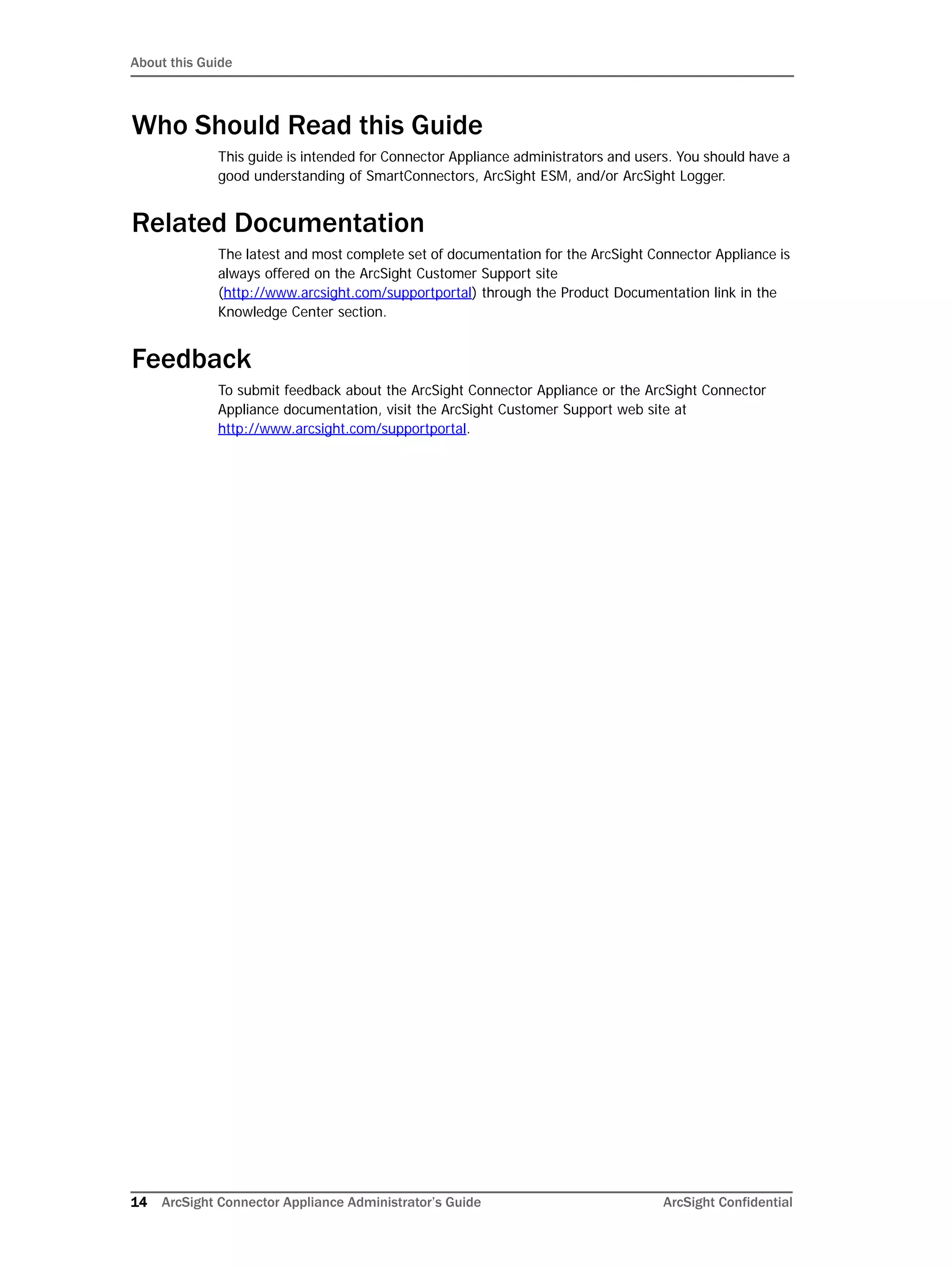 About this Guide
14 ArcSight Connector Appliance Administrator’s Guide ArcSight Confidential
Who Should Read this Guide
This guide is intended for Connector Appliance administrators and users. You should have a
good understanding of SmartConnectors, ArcSight ESM, and/or ArcSight Logger.
Related Documentation
The latest and most complete set of documentation for the ArcSight Connector Appliance is
always offered on the ArcSight Customer Support site
(http://www.arcsight.com/supportportal) through the Product Documentation link in the
Knowledge Center section.
Feedback
To submit feedback about the ArcSight Connector Appliance or the ArcSight Connector
Appliance documentation, visit the ArcSight Customer Support web site at
http://www.arcsight.com/supportportal.
 