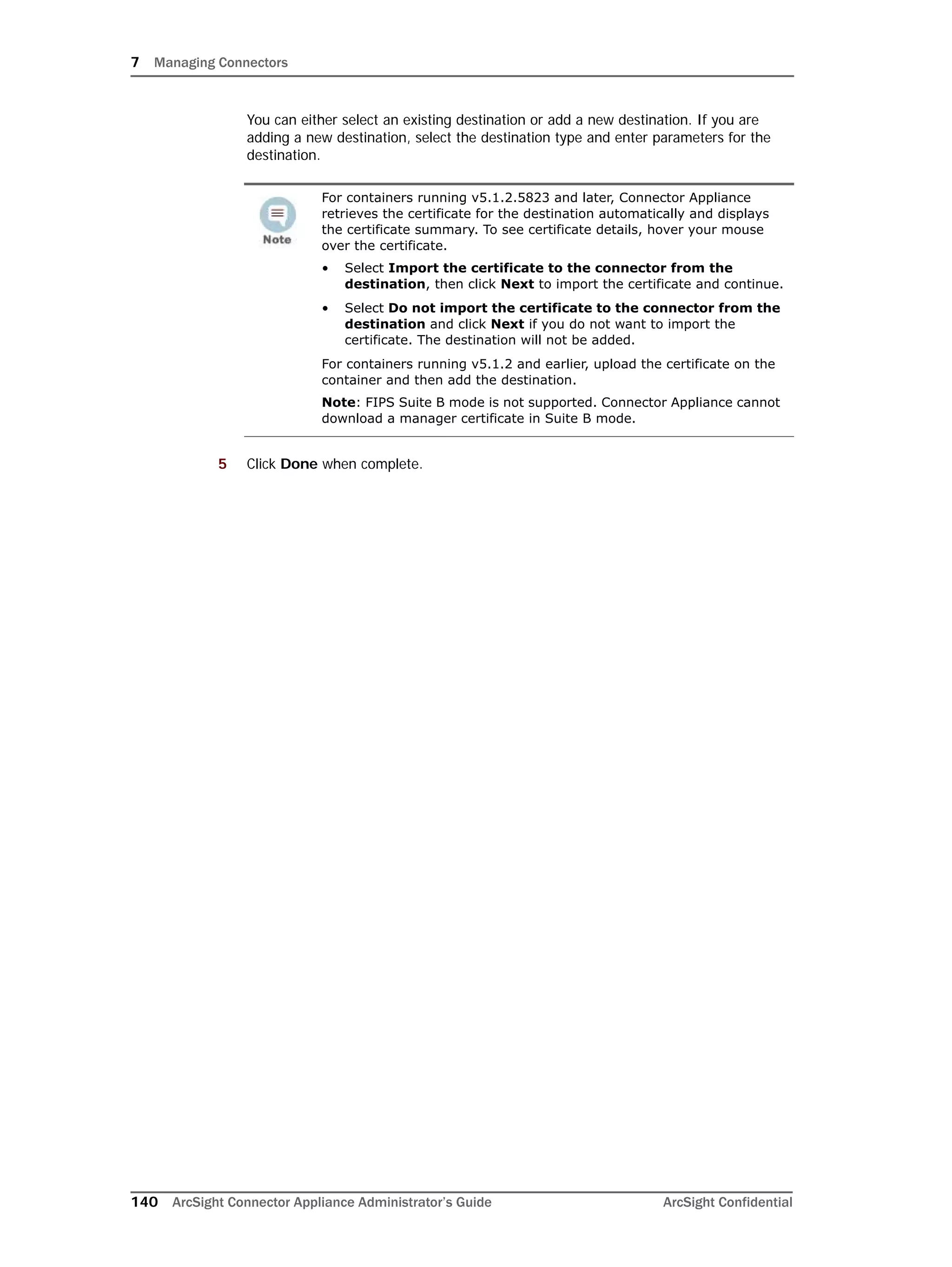 7 Managing Connectors
140 ArcSight Connector Appliance Administrator’s Guide ArcSight Confidential
You can either select an existing destination or add a new destination. If you are
adding a new destination, select the destination type and enter parameters for the
destination.
5 Click Done when complete.
For containers running v5.1.2.5823 and later, Connector Appliance
retrieves the certificate for the destination automatically and displays
the certificate summary. To see certificate details, hover your mouse
over the certificate.
• Select Import the certificate to the connector from the
destination, then click Next to import the certificate and continue.
• Select Do not import the certificate to the connector from the
destination and click Next if you do not want to import the
certificate. The destination will not be added.
For containers running v5.1.2 and earlier, upload the certificate on the
container and then add the destination.
Note: FIPS Suite B mode is not supported. Connector Appliance cannot
download a manager certificate in Suite B mode.
 
