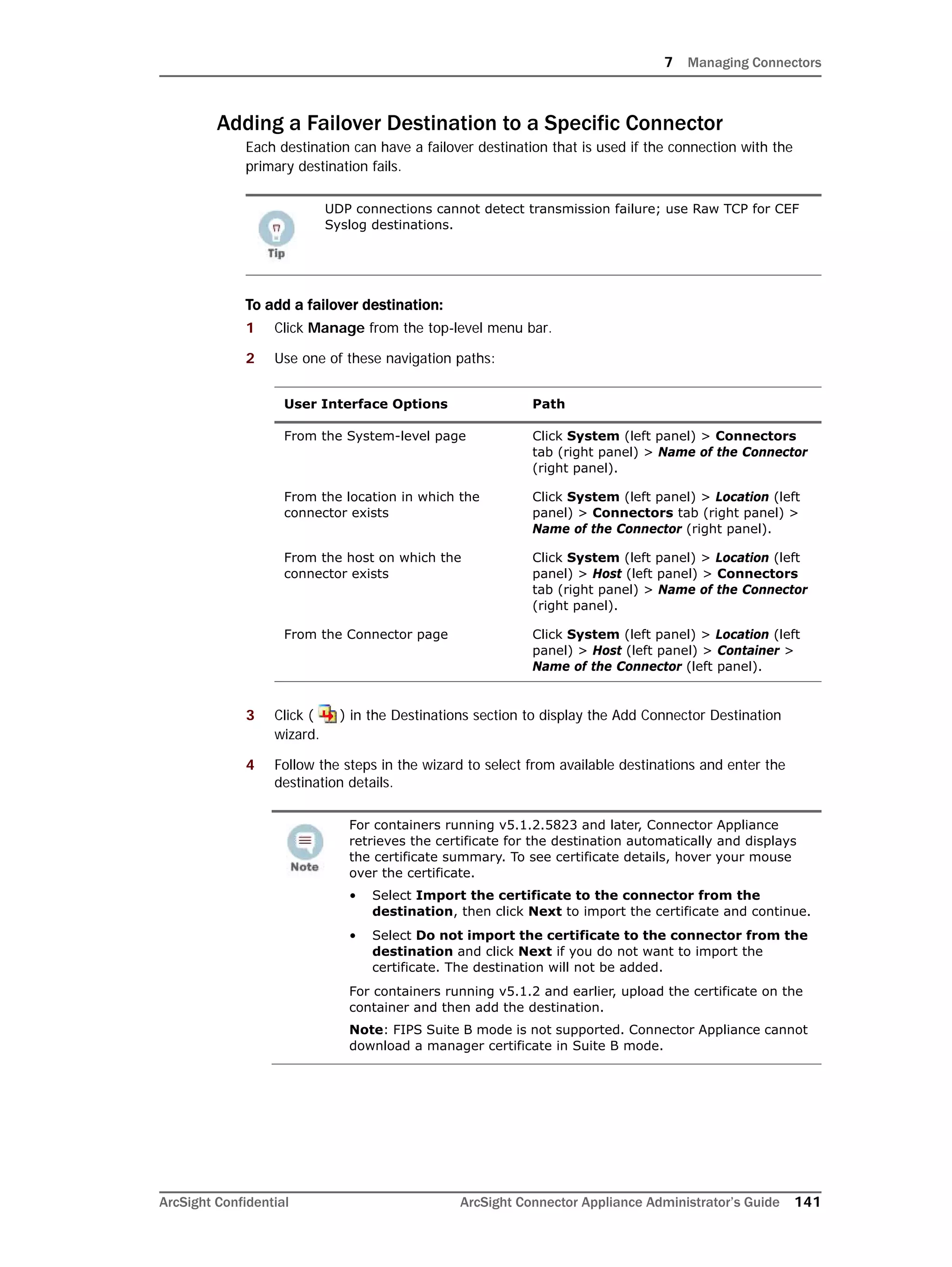 7 Managing Connectors
ArcSight Confidential ArcSight Connector Appliance Administrator’s Guide 141
Adding a Failover Destination to a Specific Connector
Each destination can have a failover destination that is used if the connection with the
primary destination fails.
To add a failover destination:
1 Click Manage from the top-level menu bar.
2 Use one of these navigation paths:
3 Click ( ) in the Destinations section to display the Add Connector Destination
wizard.
4 Follow the steps in the wizard to select from available destinations and enter the
destination details.
UDP connections cannot detect transmission failure; use Raw TCP for CEF
Syslog destinations.
User Interface Options Path
From the System-level page Click System (left panel) > Connectors
tab (right panel) > Name of the Connector
(right panel).
From the location in which the
connector exists
Click System (left panel) > Location (left
panel) > Connectors tab (right panel) >
Name of the Connector (right panel).
From the host on which the
connector exists
Click System (left panel) > Location (left
panel) > Host (left panel) > Connectors
tab (right panel) > Name of the Connector
(right panel).
From the Connector page Click System (left panel) > Location (left
panel) > Host (left panel) > Container >
Name of the Connector (left panel).
For containers running v5.1.2.5823 and later, Connector Appliance
retrieves the certificate for the destination automatically and displays
the certificate summary. To see certificate details, hover your mouse
over the certificate.
• Select Import the certificate to the connector from the
destination, then click Next to import the certificate and continue.
• Select Do not import the certificate to the connector from the
destination and click Next if you do not want to import the
certificate. The destination will not be added.
For containers running v5.1.2 and earlier, upload the certificate on the
container and then add the destination.
Note: FIPS Suite B mode is not supported. Connector Appliance cannot
download a manager certificate in Suite B mode.
 