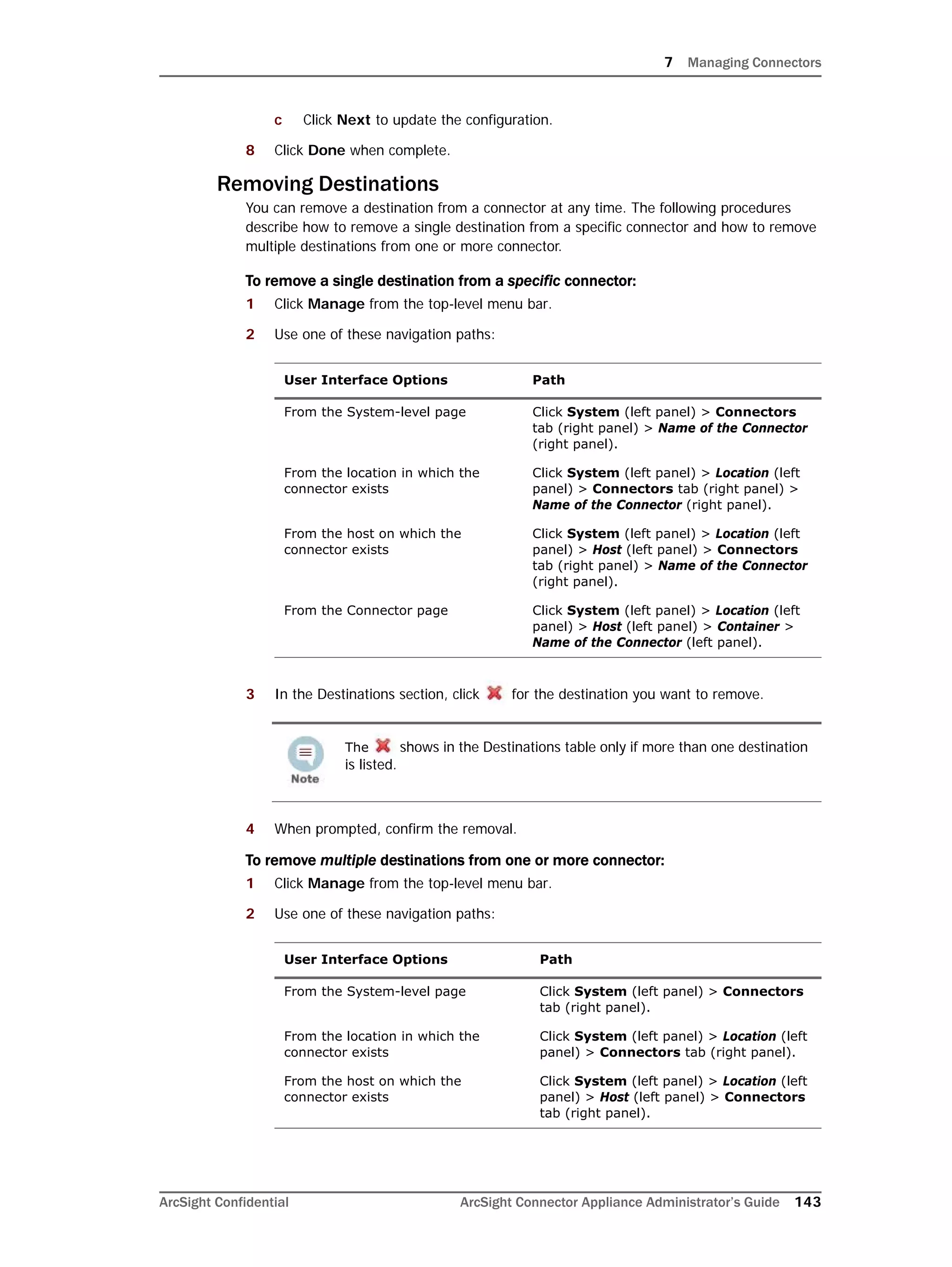 7 Managing Connectors
ArcSight Confidential ArcSight Connector Appliance Administrator’s Guide 143
c Click Next to update the configuration.
8 Click Done when complete.
Removing Destinations
You can remove a destination from a connector at any time. The following procedures
describe how to remove a single destination from a specific connector and how to remove
multiple destinations from one or more connector.
To remove a single destination from a specific connector:
1 Click Manage from the top-level menu bar.
2 Use one of these navigation paths:
3 In the Destinations section, click for the destination you want to remove.
4 When prompted, confirm the removal.
To remove multiple destinations from one or more connector:
1 Click Manage from the top-level menu bar.
2 Use one of these navigation paths:
User Interface Options Path
From the System-level page Click System (left panel) > Connectors
tab (right panel) > Name of the Connector
(right panel).
From the location in which the
connector exists
Click System (left panel) > Location (left
panel) > Connectors tab (right panel) >
Name of the Connector (right panel).
From the host on which the
connector exists
Click System (left panel) > Location (left
panel) > Host (left panel) > Connectors
tab (right panel) > Name of the Connector
(right panel).
From the Connector page Click System (left panel) > Location (left
panel) > Host (left panel) > Container >
Name of the Connector (left panel).
The shows in the Destinations table only if more than one destination
is listed.
User Interface Options Path
From the System-level page Click System (left panel) > Connectors
tab (right panel).
From the location in which the
connector exists
Click System (left panel) > Location (left
panel) > Connectors tab (right panel).
From the host on which the
connector exists
Click System (left panel) > Location (left
panel) > Host (left panel) > Connectors
tab (right panel).
 