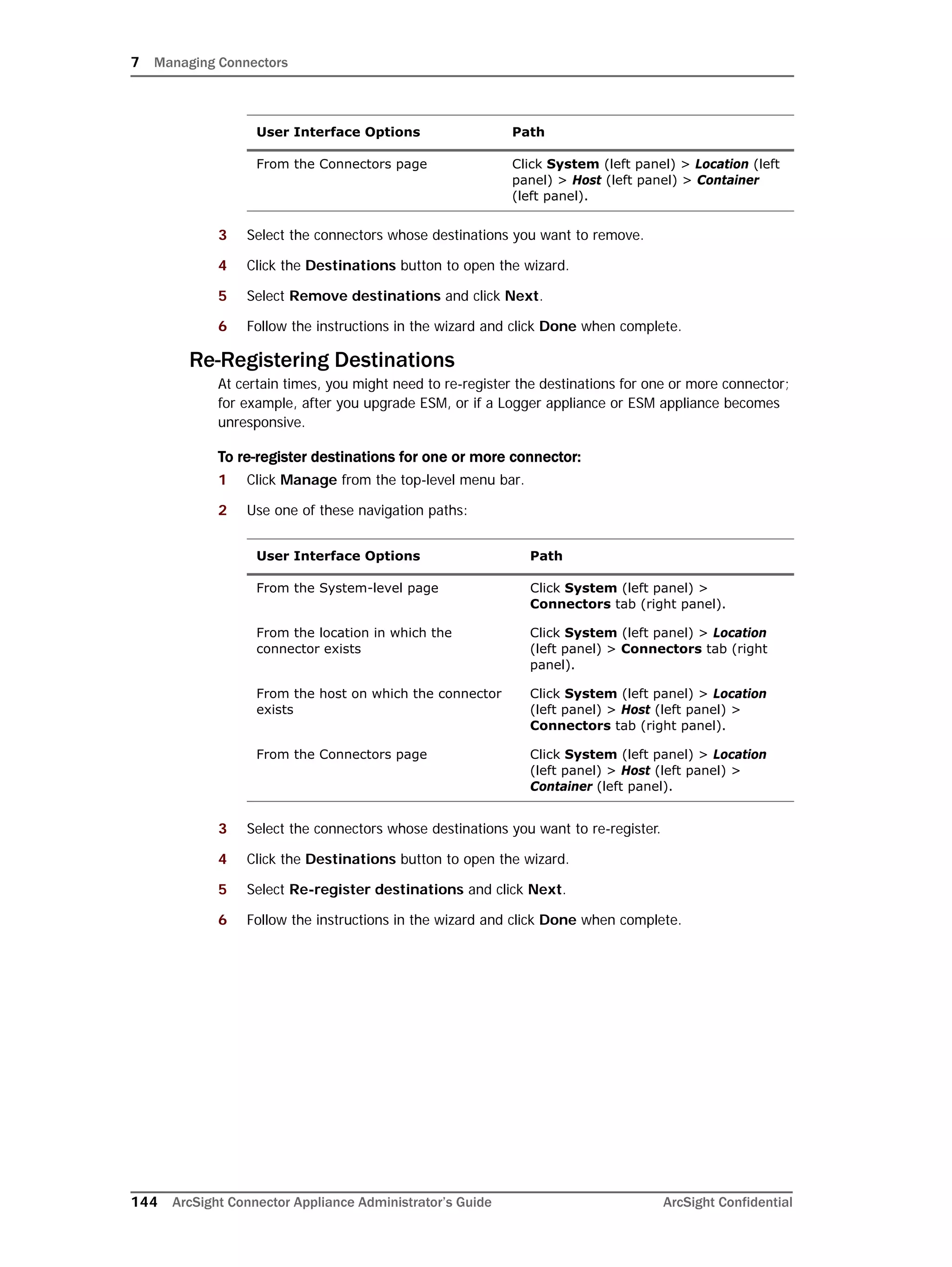 7 Managing Connectors
144 ArcSight Connector Appliance Administrator’s Guide ArcSight Confidential
3 Select the connectors whose destinations you want to remove.
4 Click the Destinations button to open the wizard.
5 Select Remove destinations and click Next.
6 Follow the instructions in the wizard and click Done when complete.
Re-Registering Destinations
At certain times, you might need to re-register the destinations for one or more connector;
for example, after you upgrade ESM, or if a Logger appliance or ESM appliance becomes
unresponsive.
To re-register destinations for one or more connector:
1 Click Manage from the top-level menu bar.
2 Use one of these navigation paths:
3 Select the connectors whose destinations you want to re-register.
4 Click the Destinations button to open the wizard.
5 Select Re-register destinations and click Next.
6 Follow the instructions in the wizard and click Done when complete.
From the Connectors page Click System (left panel) > Location (left
panel) > Host (left panel) > Container
(left panel).
User Interface Options Path
From the System-level page Click System (left panel) >
Connectors tab (right panel).
From the location in which the
connector exists
Click System (left panel) > Location
(left panel) > Connectors tab (right
panel).
From the host on which the connector
exists
Click System (left panel) > Location
(left panel) > Host (left panel) >
Connectors tab (right panel).
From the Connectors page Click System (left panel) > Location
(left panel) > Host (left panel) >
Container (left panel).
User Interface Options Path
 