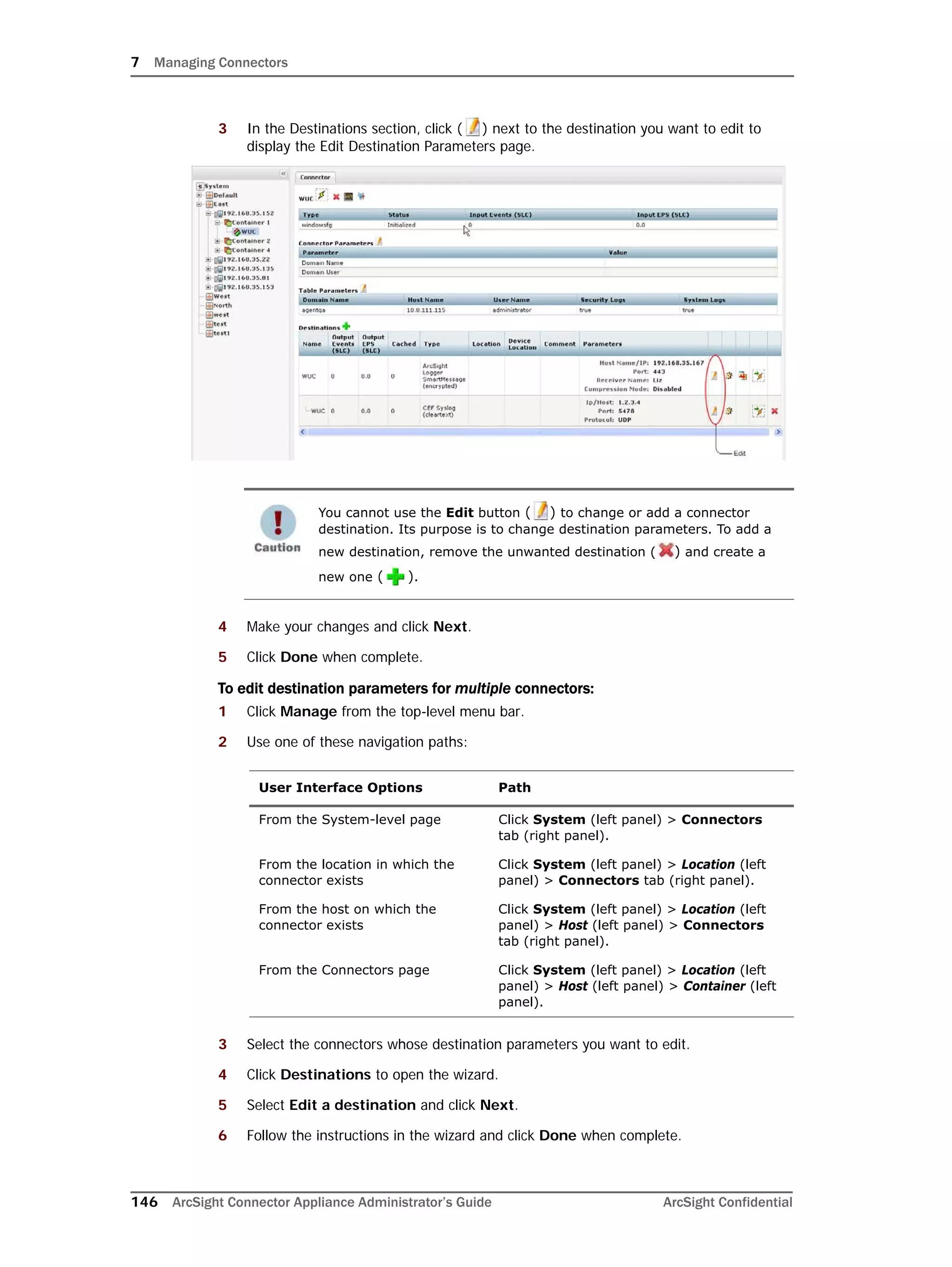 7 Managing Connectors
146 ArcSight Connector Appliance Administrator’s Guide ArcSight Confidential
3 In the Destinations section, click ( ) next to the destination you want to edit to
display the Edit Destination Parameters page.
4 Make your changes and click Next.
5 Click Done when complete.
To edit destination parameters for multiple connectors:
1 Click Manage from the top-level menu bar.
2 Use one of these navigation paths:
3 Select the connectors whose destination parameters you want to edit.
4 Click Destinations to open the wizard.
5 Select Edit a destination and click Next.
6 Follow the instructions in the wizard and click Done when complete.
You cannot use the Edit button ( ) to change or add a connector
destination. Its purpose is to change destination parameters. To add a
new destination, remove the unwanted destination ( ) and create a
new one ( ).
User Interface Options Path
From the System-level page Click System (left panel) > Connectors
tab (right panel).
From the location in which the
connector exists
Click System (left panel) > Location (left
panel) > Connectors tab (right panel).
From the host on which the
connector exists
Click System (left panel) > Location (left
panel) > Host (left panel) > Connectors
tab (right panel).
From the Connectors page Click System (left panel) > Location (left
panel) > Host (left panel) > Container (left
panel).
 