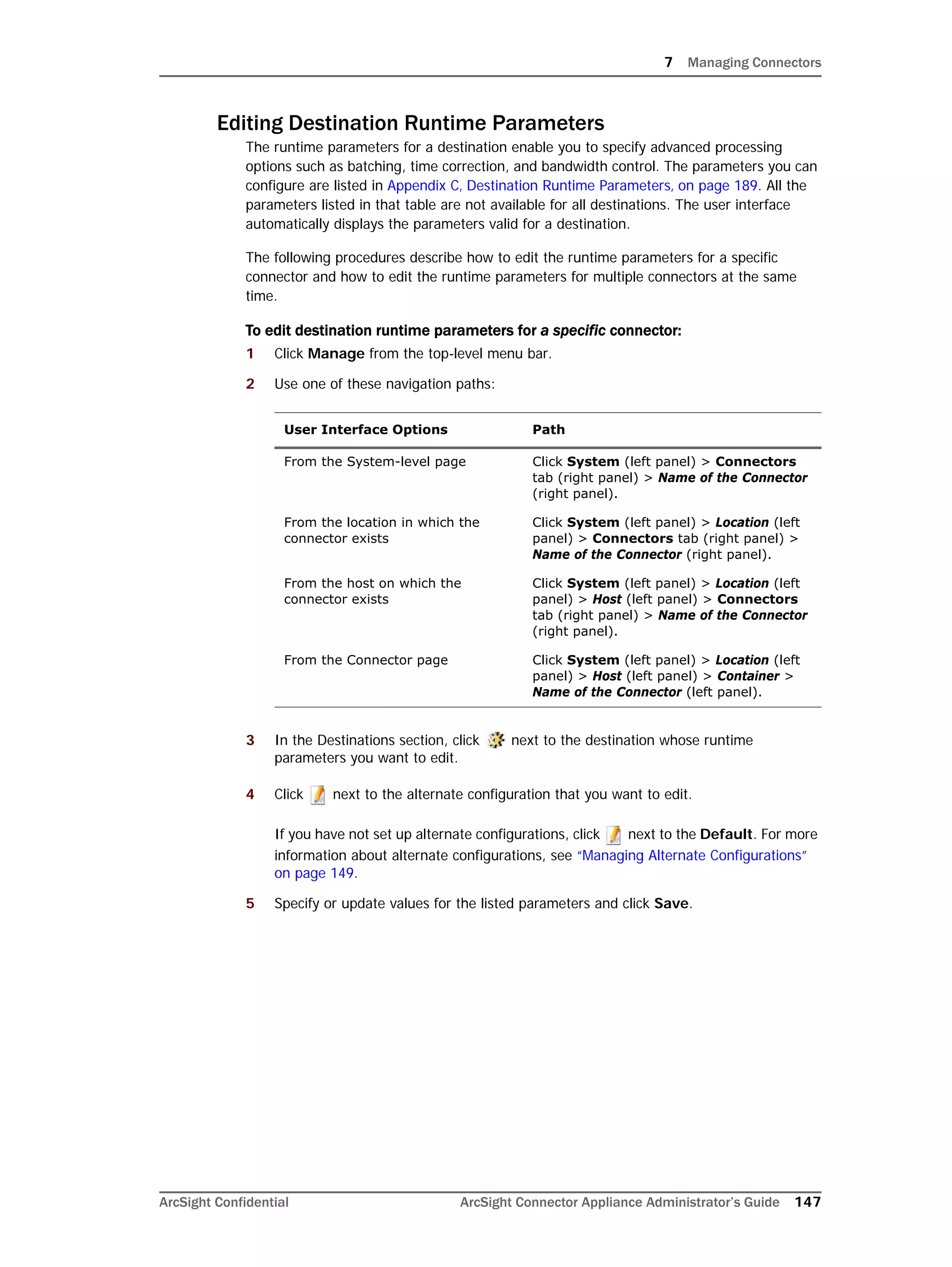 7 Managing Connectors
ArcSight Confidential ArcSight Connector Appliance Administrator’s Guide 147
Editing Destination Runtime Parameters
The runtime parameters for a destination enable you to specify advanced processing
options such as batching, time correction, and bandwidth control. The parameters you can
configure are listed in Appendix C‚ Destination Runtime Parameters‚ on page 189. All the
parameters listed in that table are not available for all destinations. The user interface
automatically displays the parameters valid for a destination.
The following procedures describe how to edit the runtime parameters for a specific
connector and how to edit the runtime parameters for multiple connectors at the same
time.
To edit destination runtime parameters for a specific connector:
1 Click Manage from the top-level menu bar.
2 Use one of these navigation paths:
3 In the Destinations section, click next to the destination whose runtime
parameters you want to edit.
4 Click next to the alternate configuration that you want to edit.
If you have not set up alternate configurations, click next to the Default. For more
information about alternate configurations, see “Managing Alternate Configurations”
on page 149.
5 Specify or update values for the listed parameters and click Save.
User Interface Options Path
From the System-level page Click System (left panel) > Connectors
tab (right panel) > Name of the Connector
(right panel).
From the location in which the
connector exists
Click System (left panel) > Location (left
panel) > Connectors tab (right panel) >
Name of the Connector (right panel).
From the host on which the
connector exists
Click System (left panel) > Location (left
panel) > Host (left panel) > Connectors
tab (right panel) > Name of the Connector
(right panel).
From the Connector page Click System (left panel) > Location (left
panel) > Host (left panel) > Container >
Name of the Connector (left panel).
 