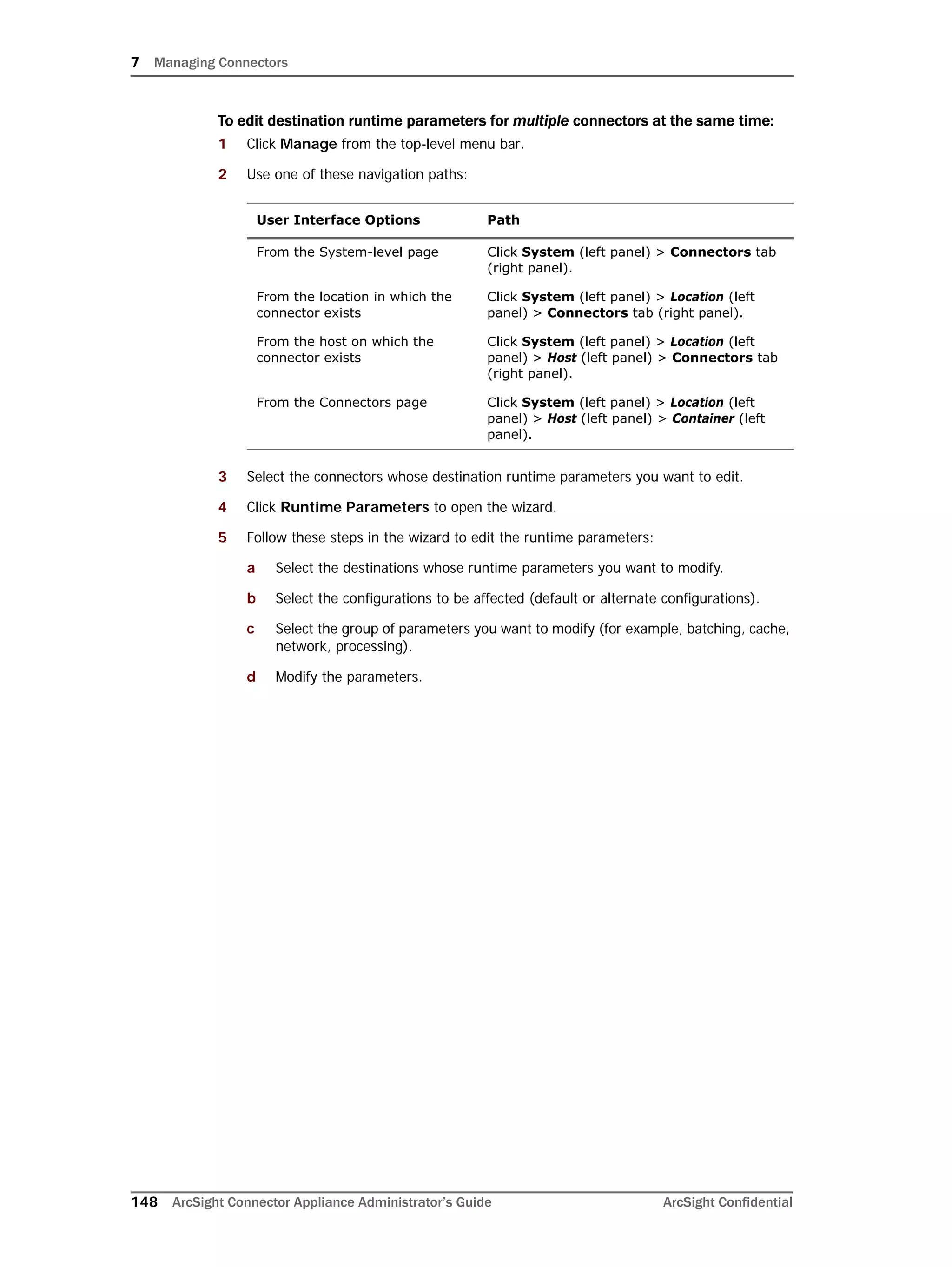 7 Managing Connectors
148 ArcSight Connector Appliance Administrator’s Guide ArcSight Confidential
To edit destination runtime parameters for multiple connectors at the same time:
1 Click Manage from the top-level menu bar.
2 Use one of these navigation paths:
3 Select the connectors whose destination runtime parameters you want to edit.
4 Click Runtime Parameters to open the wizard.
5 Follow these steps in the wizard to edit the runtime parameters:
a Select the destinations whose runtime parameters you want to modify.
b Select the configurations to be affected (default or alternate configurations).
c Select the group of parameters you want to modify (for example, batching, cache,
network, processing).
d Modify the parameters.
User Interface Options Path
From the System-level page Click System (left panel) > Connectors tab
(right panel).
From the location in which the
connector exists
Click System (left panel) > Location (left
panel) > Connectors tab (right panel).
From the host on which the
connector exists
Click System (left panel) > Location (left
panel) > Host (left panel) > Connectors tab
(right panel).
From the Connectors page Click System (left panel) > Location (left
panel) > Host (left panel) > Container (left
panel).
 