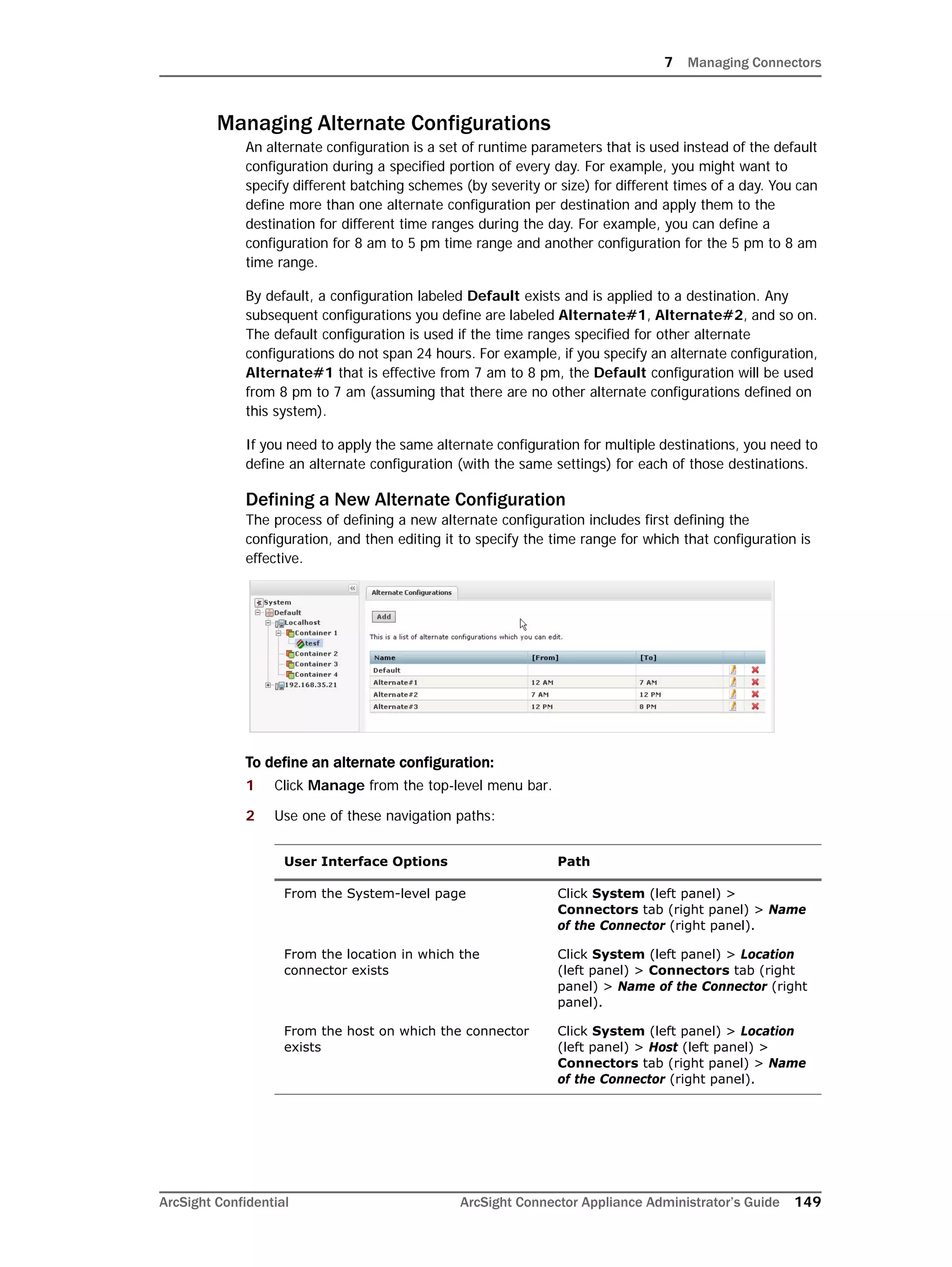 7 Managing Connectors
ArcSight Confidential ArcSight Connector Appliance Administrator’s Guide 149
Managing Alternate Configurations
An alternate configuration is a set of runtime parameters that is used instead of the default
configuration during a specified portion of every day. For example, you might want to
specify different batching schemes (by severity or size) for different times of a day. You can
define more than one alternate configuration per destination and apply them to the
destination for different time ranges during the day. For example, you can define a
configuration for 8 am to 5 pm time range and another configuration for the 5 pm to 8 am
time range.
By default, a configuration labeled Default exists and is applied to a destination. Any
subsequent configurations you define are labeled Alternate#1, Alternate#2, and so on.
The default configuration is used if the time ranges specified for other alternate
configurations do not span 24 hours. For example, if you specify an alternate configuration,
Alternate#1 that is effective from 7 am to 8 pm, the Default configuration will be used
from 8 pm to 7 am (assuming that there are no other alternate configurations defined on
this system).
If you need to apply the same alternate configuration for multiple destinations, you need to
define an alternate configuration (with the same settings) for each of those destinations.
Defining a New Alternate Configuration
The process of defining a new alternate configuration includes first defining the
configuration, and then editing it to specify the time range for which that configuration is
effective.
To define an alternate configuration:
1 Click Manage from the top-level menu bar.
2 Use one of these navigation paths:
User Interface Options Path
From the System-level page Click System (left panel) >
Connectors tab (right panel) > Name
of the Connector (right panel).
From the location in which the
connector exists
Click System (left panel) > Location
(left panel) > Connectors tab (right
panel) > Name of the Connector (right
panel).
From the host on which the connector
exists
Click System (left panel) > Location
(left panel) > Host (left panel) >
Connectors tab (right panel) > Name
of the Connector (right panel).
 