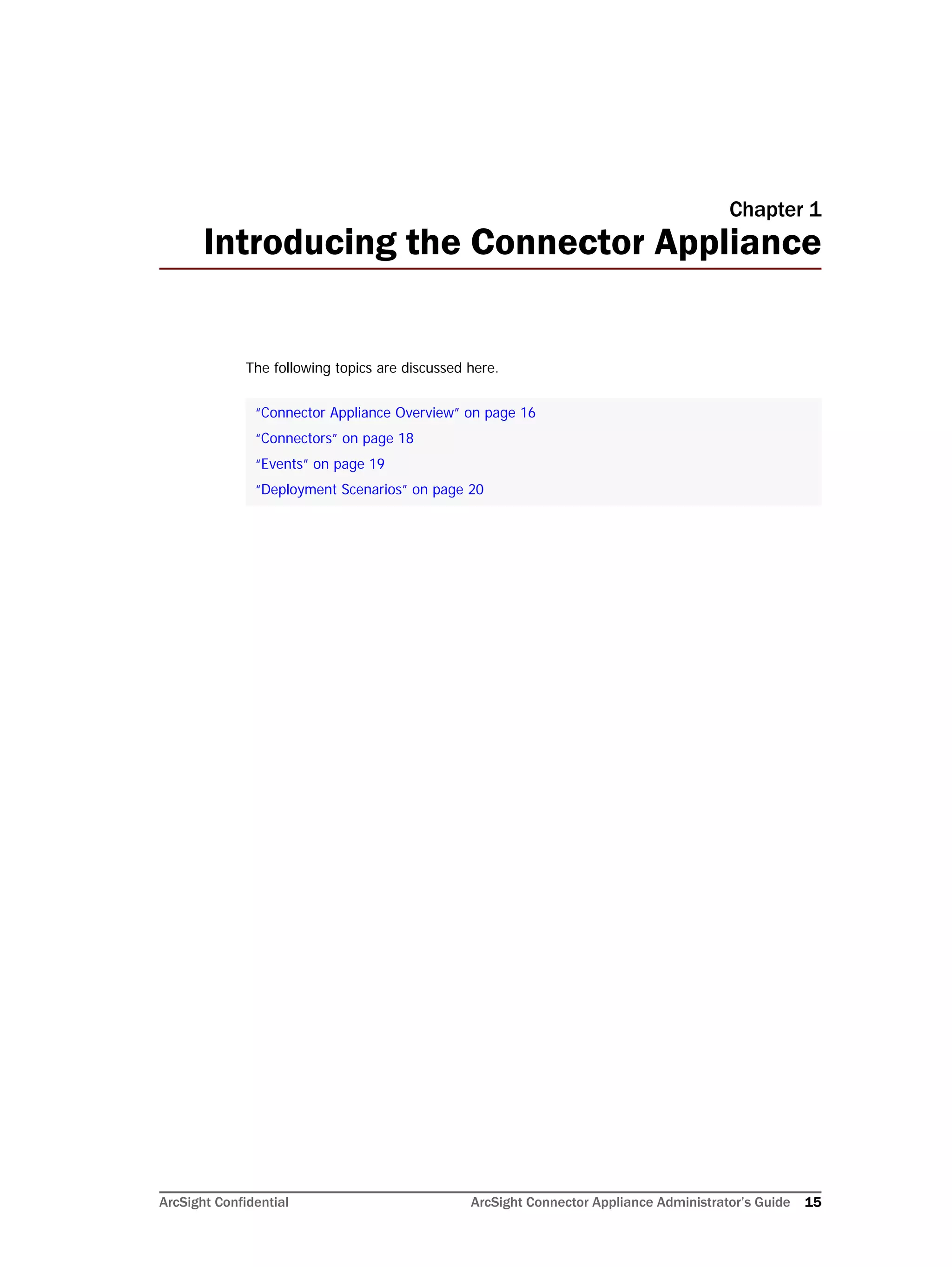 ArcSight Confidential ArcSight Connector Appliance Administrator’s Guide 15
Chapter 1
Introducing the Connector Appliance
The following topics are discussed here.
“Connector Appliance Overview” on page 16
“Connectors” on page 18
“Events” on page 19
“Deployment Scenarios” on page 20
 