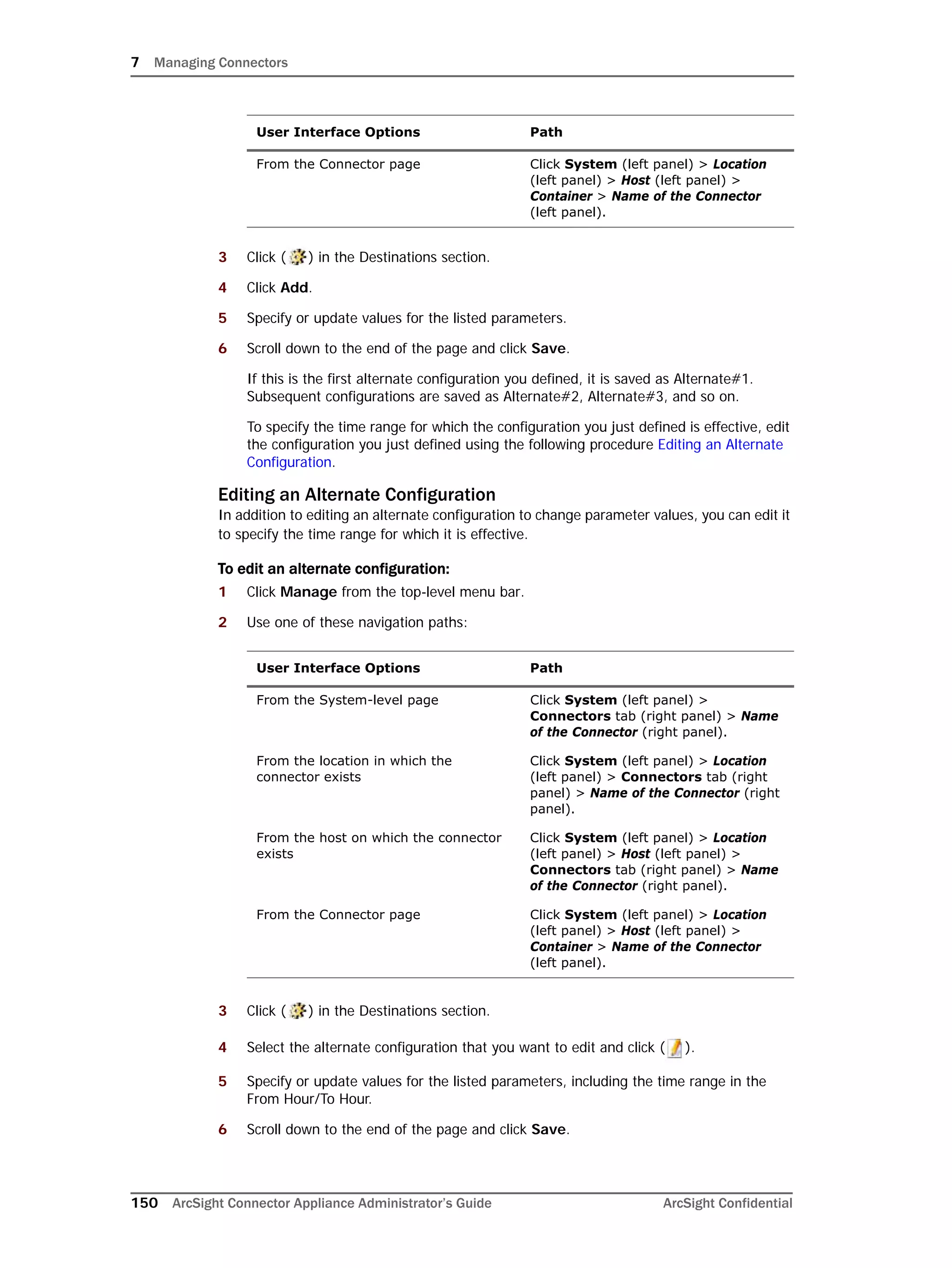 7 Managing Connectors
150 ArcSight Connector Appliance Administrator’s Guide ArcSight Confidential
3 Click ( ) in the Destinations section.
4 Click Add.
5 Specify or update values for the listed parameters.
6 Scroll down to the end of the page and click Save.
If this is the first alternate configuration you defined, it is saved as Alternate#1.
Subsequent configurations are saved as Alternate#2, Alternate#3, and so on.
To specify the time range for which the configuration you just defined is effective, edit
the configuration you just defined using the following procedure Editing an Alternate
Configuration.
Editing an Alternate Configuration
In addition to editing an alternate configuration to change parameter values, you can edit it
to specify the time range for which it is effective.
To edit an alternate configuration:
1 Click Manage from the top-level menu bar.
2 Use one of these navigation paths:
3 Click ( ) in the Destinations section.
4 Select the alternate configuration that you want to edit and click ( ).
5 Specify or update values for the listed parameters, including the time range in the
From Hour/To Hour.
6 Scroll down to the end of the page and click Save.
From the Connector page Click System (left panel) > Location
(left panel) > Host (left panel) >
Container > Name of the Connector
(left panel).
User Interface Options Path
From the System-level page Click System (left panel) >
Connectors tab (right panel) > Name
of the Connector (right panel).
From the location in which the
connector exists
Click System (left panel) > Location
(left panel) > Connectors tab (right
panel) > Name of the Connector (right
panel).
From the host on which the connector
exists
Click System (left panel) > Location
(left panel) > Host (left panel) >
Connectors tab (right panel) > Name
of the Connector (right panel).
From the Connector page Click System (left panel) > Location
(left panel) > Host (left panel) >
Container > Name of the Connector
(left panel).
User Interface Options Path
 
