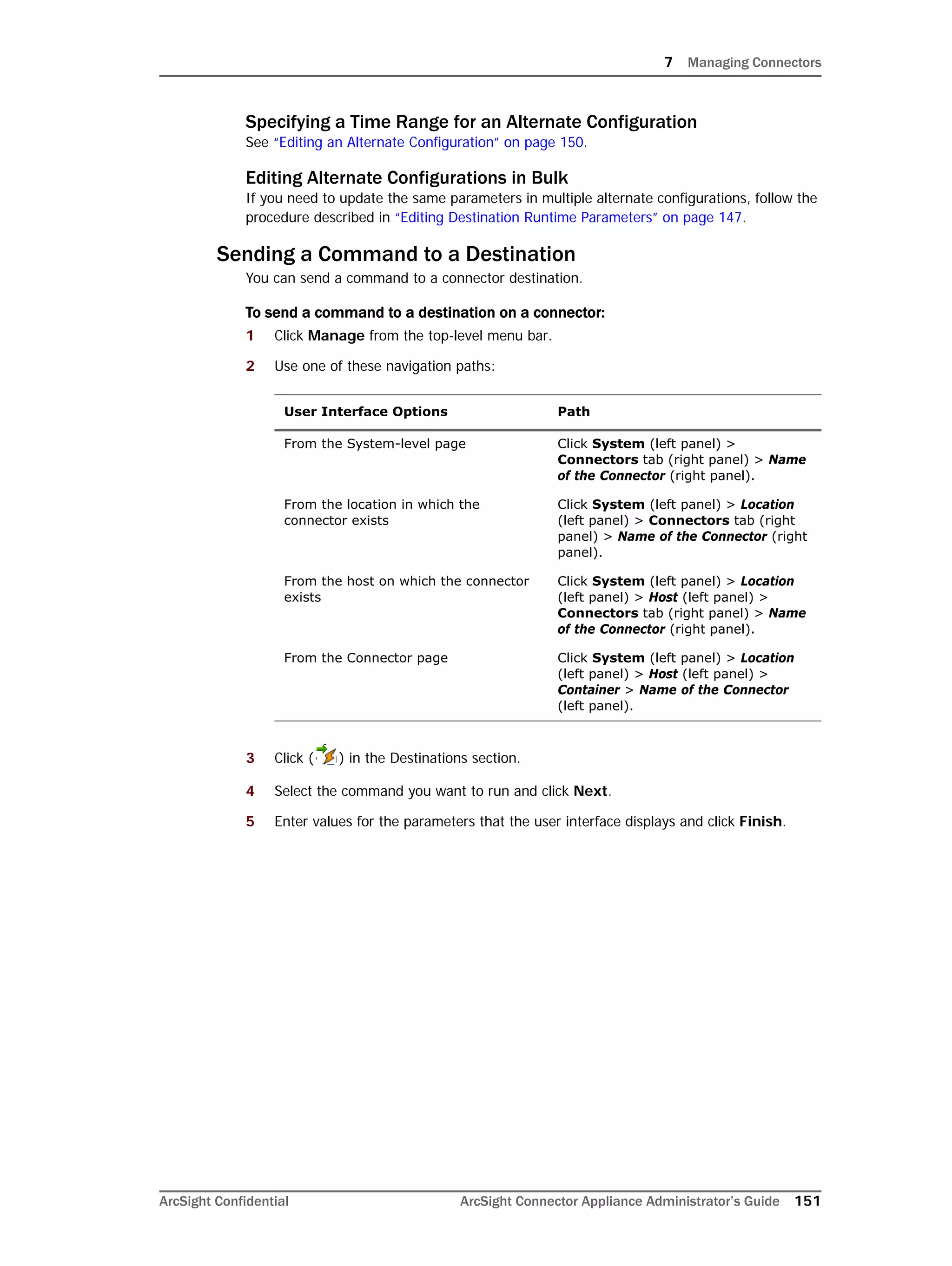 7 Managing Connectors
ArcSight Confidential ArcSight Connector Appliance Administrator’s Guide 151
Specifying a Time Range for an Alternate Configuration
See “Editing an Alternate Configuration” on page 150.
Editing Alternate Configurations in Bulk
If you need to update the same parameters in multiple alternate configurations, follow the
procedure described in “Editing Destination Runtime Parameters” on page 147.
Sending a Command to a Destination
You can send a command to a connector destination.
To send a command to a destination on a connector:
1 Click Manage from the top-level menu bar.
2 Use one of these navigation paths:
3 Click ( ) in the Destinations section.
4 Select the command you want to run and click Next.
5 Enter values for the parameters that the user interface displays and click Finish.
User Interface Options Path
From the System-level page Click System (left panel) >
Connectors tab (right panel) > Name
of the Connector (right panel).
From the location in which the
connector exists
Click System (left panel) > Location
(left panel) > Connectors tab (right
panel) > Name of the Connector (right
panel).
From the host on which the connector
exists
Click System (left panel) > Location
(left panel) > Host (left panel) >
Connectors tab (right panel) > Name
of the Connector (right panel).
From the Connector page Click System (left panel) > Location
(left panel) > Host (left panel) >
Container > Name of the Connector
(left panel).
 