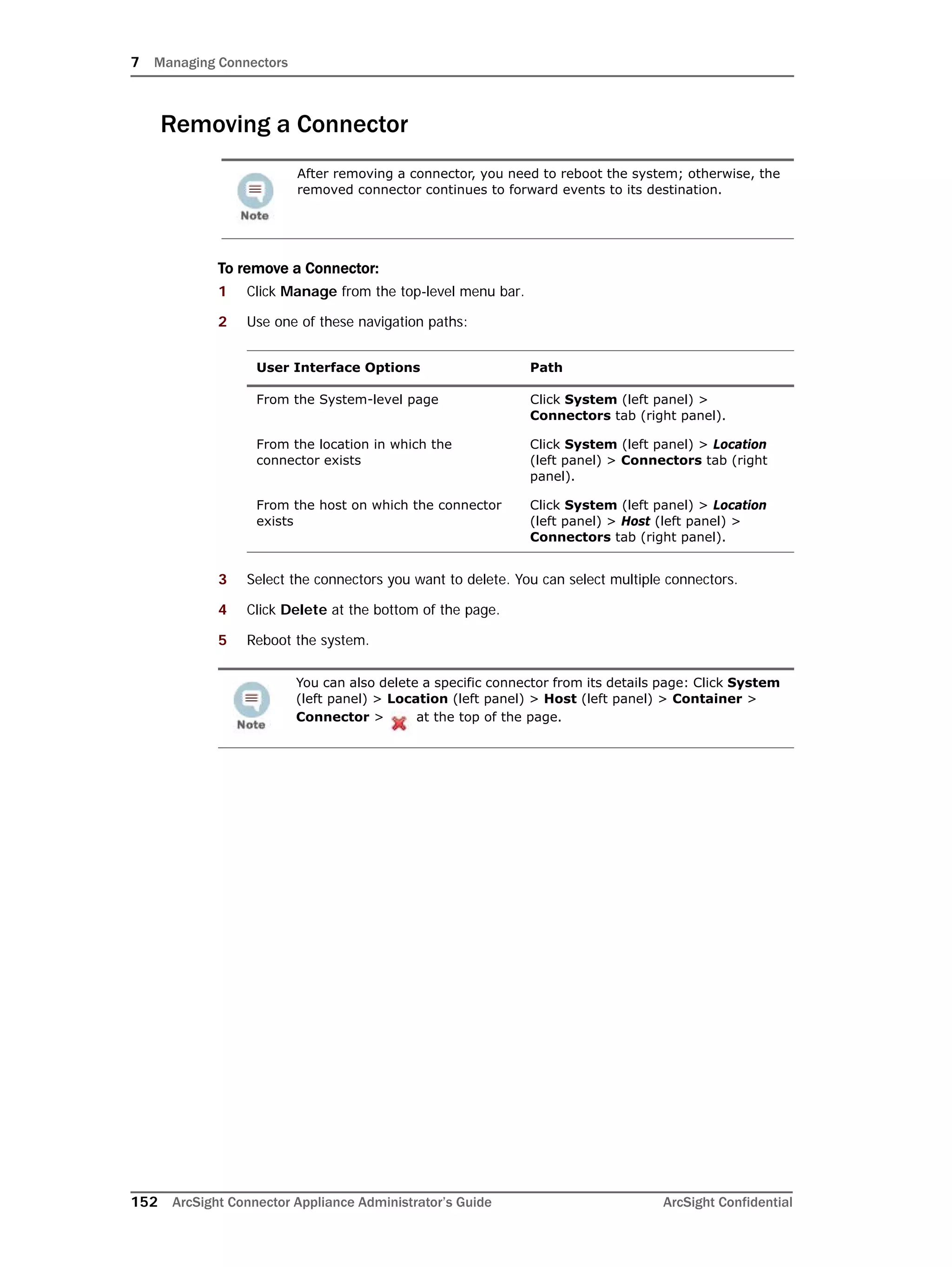 7 Managing Connectors
152 ArcSight Connector Appliance Administrator’s Guide ArcSight Confidential
Removing a Connector
To remove a Connector:
1 Click Manage from the top-level menu bar.
2 Use one of these navigation paths:
3 Select the connectors you want to delete. You can select multiple connectors.
4 Click Delete at the bottom of the page.
5 Reboot the system.
After removing a connector, you need to reboot the system; otherwise, the
removed connector continues to forward events to its destination.
User Interface Options Path
From the System-level page Click System (left panel) >
Connectors tab (right panel).
From the location in which the
connector exists
Click System (left panel) > Location
(left panel) > Connectors tab (right
panel).
From the host on which the connector
exists
Click System (left panel) > Location
(left panel) > Host (left panel) >
Connectors tab (right panel).
You can also delete a specific connector from its details page: Click System
(left panel) > Location (left panel) > Host (left panel) > Container >
Connector > at the top of the page.
 