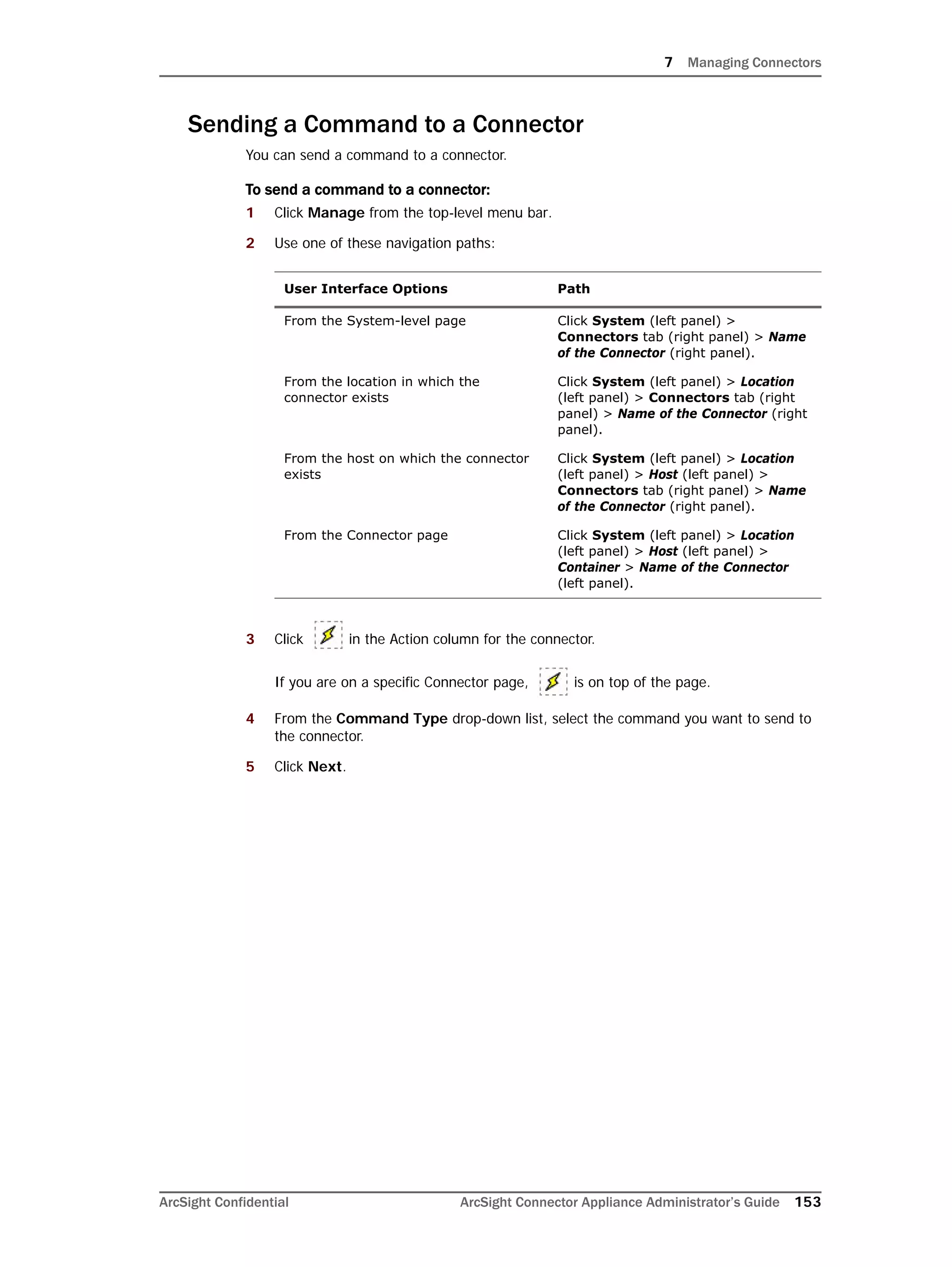 7 Managing Connectors
ArcSight Confidential ArcSight Connector Appliance Administrator’s Guide 153
Sending a Command to a Connector
You can send a command to a connector.
To send a command to a connector:
1 Click Manage from the top-level menu bar.
2 Use one of these navigation paths:
3 Click in the Action column for the connector.
If you are on a specific Connector page, is on top of the page.
4 From the Command Type drop-down list, select the command you want to send to
the connector.
5 Click Next.
User Interface Options Path
From the System-level page Click System (left panel) >
Connectors tab (right panel) > Name
of the Connector (right panel).
From the location in which the
connector exists
Click System (left panel) > Location
(left panel) > Connectors tab (right
panel) > Name of the Connector (right
panel).
From the host on which the connector
exists
Click System (left panel) > Location
(left panel) > Host (left panel) >
Connectors tab (right panel) > Name
of the Connector (right panel).
From the Connector page Click System (left panel) > Location
(left panel) > Host (left panel) >
Container > Name of the Connector
(left panel).
 