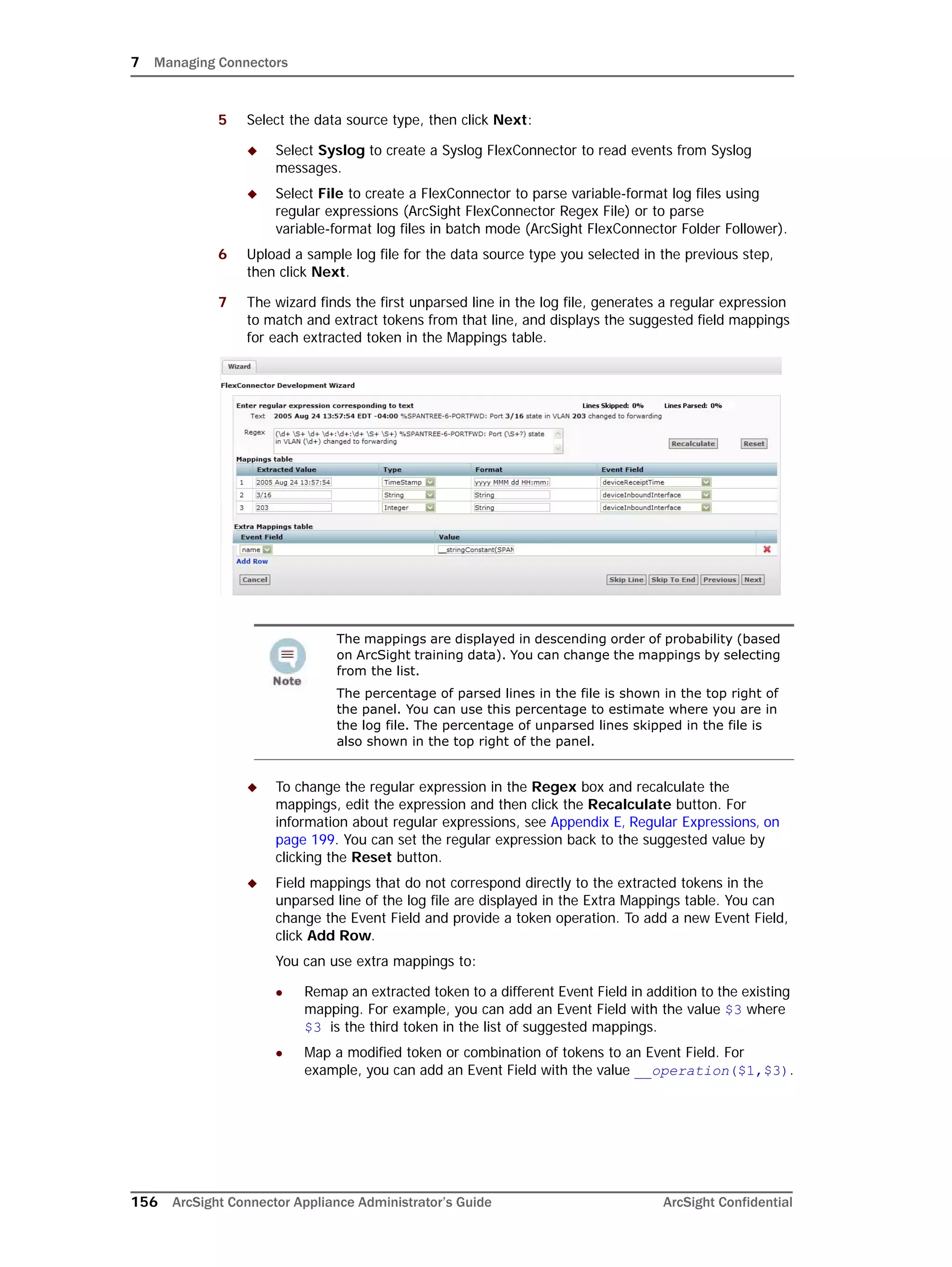 7 Managing Connectors
156 ArcSight Connector Appliance Administrator’s Guide ArcSight Confidential
5 Select the data source type, then click Next:
 Select Syslog to create a Syslog FlexConnector to read events from Syslog
messages.
 Select File to create a FlexConnector to parse variable-format log files using
regular expressions (ArcSight FlexConnector Regex File) or to parse
variable-format log files in batch mode (ArcSight FlexConnector Folder Follower).
6 Upload a sample log file for the data source type you selected in the previous step,
then click Next.
7 The wizard finds the first unparsed line in the log file, generates a regular expression
to match and extract tokens from that line, and displays the suggested field mappings
for each extracted token in the Mappings table.
 To change the regular expression in the Regex box and recalculate the
mappings, edit the expression and then click the Recalculate button. For
information about regular expressions, see Appendix E‚ Regular Expressions‚ on
page 199. You can set the regular expression back to the suggested value by
clicking the Reset button.
 Field mappings that do not correspond directly to the extracted tokens in the
unparsed line of the log file are displayed in the Extra Mappings table. You can
change the Event Field and provide a token operation. To add a new Event Field,
click Add Row.
You can use extra mappings to:
 Remap an extracted token to a different Event Field in addition to the existing
mapping. For example, you can add an Event Field with the value $3 where
$3 is the third token in the list of suggested mappings.
 Map a modified token or combination of tokens to an Event Field. For
example, you can add an Event Field with the value __operation($1,$3).
The mappings are displayed in descending order of probability (based
on ArcSight training data). You can change the mappings by selecting
from the list.
The percentage of parsed lines in the file is shown in the top right of
the panel. You can use this percentage to estimate where you are in
the log file. The percentage of unparsed lines skipped in the file is
also shown in the top right of the panel.
 