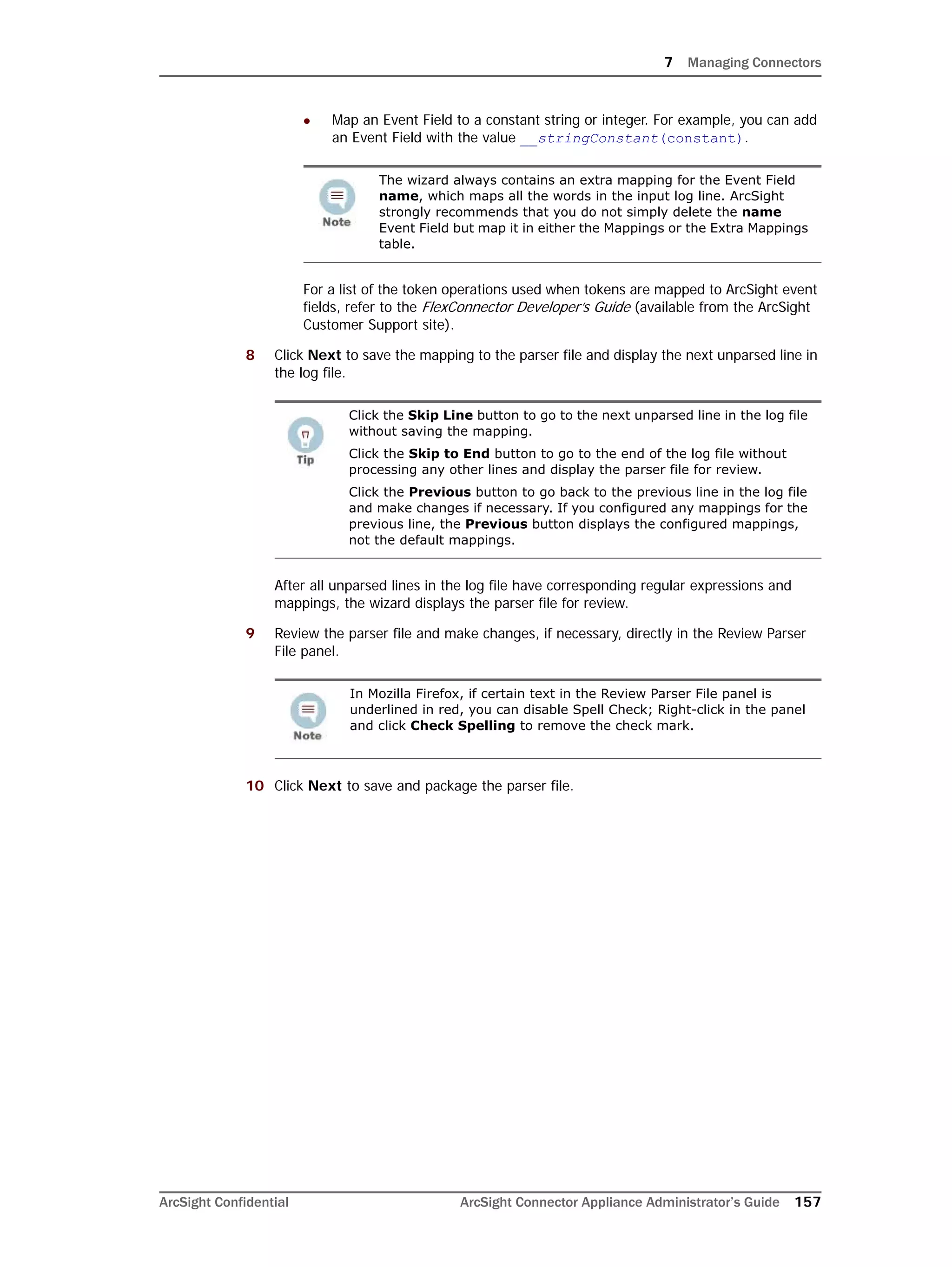 7 Managing Connectors
ArcSight Confidential ArcSight Connector Appliance Administrator’s Guide 157
 Map an Event Field to a constant string or integer. For example, you can add
an Event Field with the value __stringConstant(constant).
For a list of the token operations used when tokens are mapped to ArcSight event
fields, refer to the FlexConnector Developer’s Guide (available from the ArcSight
Customer Support site).
8 Click Next to save the mapping to the parser file and display the next unparsed line in
the log file.
After all unparsed lines in the log file have corresponding regular expressions and
mappings, the wizard displays the parser file for review.
9 Review the parser file and make changes, if necessary, directly in the Review Parser
File panel.
10 Click Next to save and package the parser file.
The wizard always contains an extra mapping for the Event Field
name, which maps all the words in the input log line. ArcSight
strongly recommends that you do not simply delete the name
Event Field but map it in either the Mappings or the Extra Mappings
table.
Click the Skip Line button to go to the next unparsed line in the log file
without saving the mapping.
Click the Skip to End button to go to the end of the log file without
processing any other lines and display the parser file for review.
Click the Previous button to go back to the previous line in the log file
and make changes if necessary. If you configured any mappings for the
previous line, the Previous button displays the configured mappings,
not the default mappings.
In Mozilla Firefox, if certain text in the Review Parser File panel is
underlined in red, you can disable Spell Check; Right-click in the panel
and click Check Spelling to remove the check mark.
 