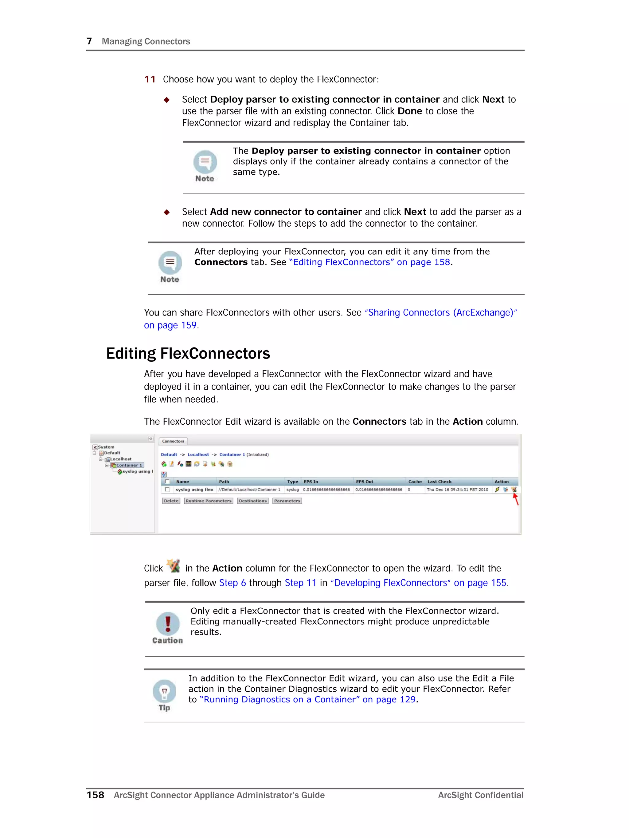 7 Managing Connectors
158 ArcSight Connector Appliance Administrator’s Guide ArcSight Confidential
11 Choose how you want to deploy the FlexConnector:
 Select Deploy parser to existing connector in container and click Next to
use the parser file with an existing connector. Click Done to close the
FlexConnector wizard and redisplay the Container tab.
 Select Add new connector to container and click Next to add the parser as a
new connector. Follow the steps to add the connector to the container.
You can share FlexConnectors with other users. See “Sharing Connectors (ArcExchange)”
on page 159.
Editing FlexConnectors
After you have developed a FlexConnector with the FlexConnector wizard and have
deployed it in a container, you can edit the FlexConnector to make changes to the parser
file when needed.
The FlexConnector Edit wizard is available on the Connectors tab in the Action column.
Click in the Action column for the FlexConnector to open the wizard. To edit the
parser file, follow Step 6 through Step 11 in “Developing FlexConnectors” on page 155.
The Deploy parser to existing connector in container option
displays only if the container already contains a connector of the
same type.
After deploying your FlexConnector, you can edit it any time from the
Connectors tab. See “Editing FlexConnectors” on page 158.
Only edit a FlexConnector that is created with the FlexConnector wizard.
Editing manually-created FlexConnectors might produce unpredictable
results.
In addition to the FlexConnector Edit wizard, you can also use the Edit a File
action in the Container Diagnostics wizard to edit your FlexConnector. Refer
to “Running Diagnostics on a Container” on page 129.
 