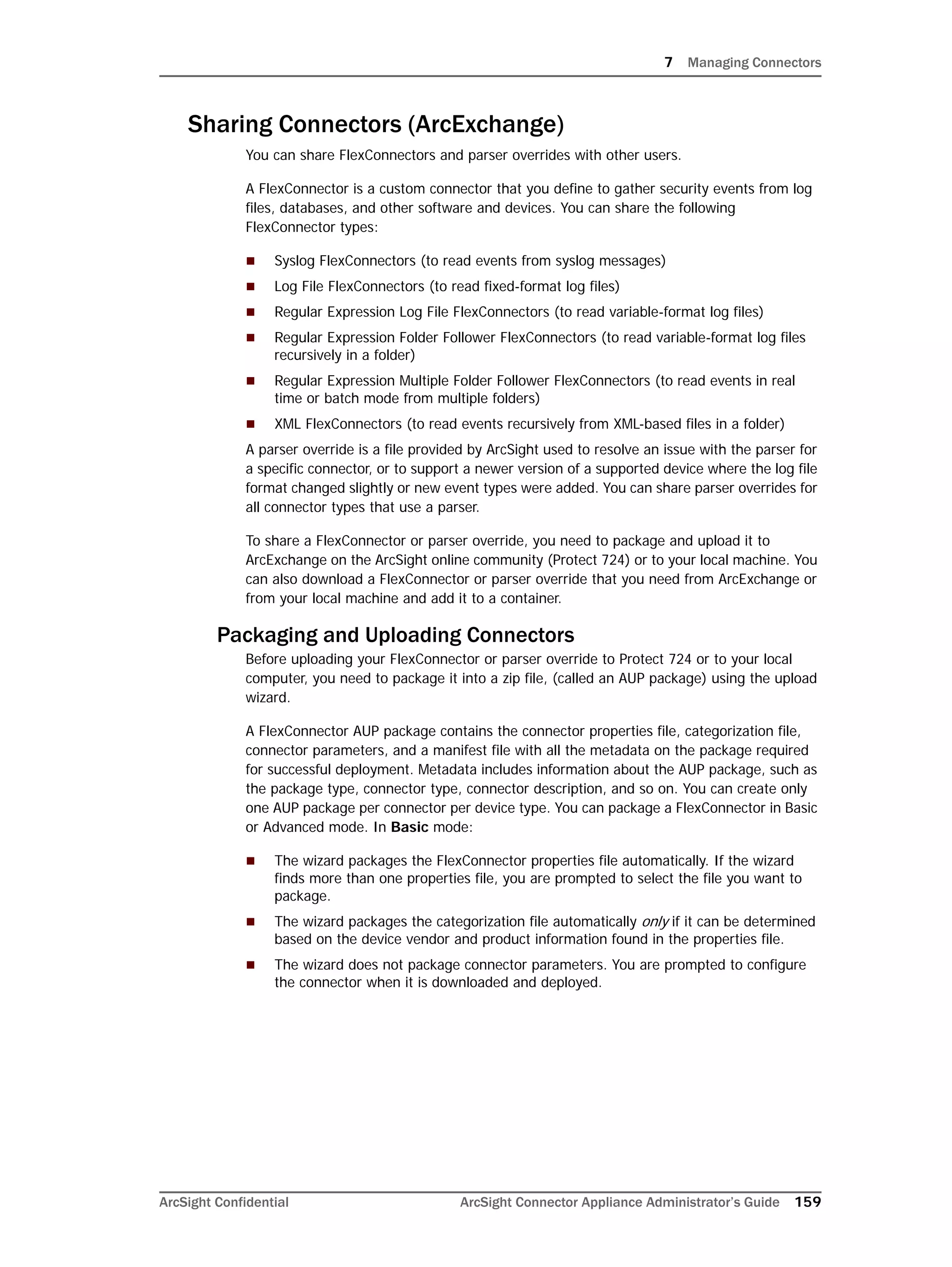 7 Managing Connectors
ArcSight Confidential ArcSight Connector Appliance Administrator’s Guide 159
Sharing Connectors (ArcExchange)
You can share FlexConnectors and parser overrides with other users.
A FlexConnector is a custom connector that you define to gather security events from log
files, databases, and other software and devices. You can share the following
FlexConnector types:
 Syslog FlexConnectors (to read events from syslog messages)
 Log File FlexConnectors (to read fixed-format log files)
 Regular Expression Log File FlexConnectors (to read variable-format log files)
 Regular Expression Folder Follower FlexConnectors (to read variable-format log files
recursively in a folder)
 Regular Expression Multiple Folder Follower FlexConnectors (to read events in real
time or batch mode from multiple folders)
 XML FlexConnectors (to read events recursively from XML-based files in a folder)
A parser override is a file provided by ArcSight used to resolve an issue with the parser for
a specific connector, or to support a newer version of a supported device where the log file
format changed slightly or new event types were added. You can share parser overrides for
all connector types that use a parser.
To share a FlexConnector or parser override, you need to package and upload it to
ArcExchange on the ArcSight online community (Protect 724) or to your local machine. You
can also download a FlexConnector or parser override that you need from ArcExchange or
from your local machine and add it to a container.
Packaging and Uploading Connectors
Before uploading your FlexConnector or parser override to Protect 724 or to your local
computer, you need to package it into a zip file, (called an AUP package) using the upload
wizard.
A FlexConnector AUP package contains the connector properties file, categorization file,
connector parameters, and a manifest file with all the metadata on the package required
for successful deployment. Metadata includes information about the AUP package, such as
the package type, connector type, connector description, and so on. You can create only
one AUP package per connector per device type. You can package a FlexConnector in Basic
or Advanced mode. In Basic mode:
 The wizard packages the FlexConnector properties file automatically. If the wizard
finds more than one properties file, you are prompted to select the file you want to
package.
 The wizard packages the categorization file automatically only if it can be determined
based on the device vendor and product information found in the properties file.
 The wizard does not package connector parameters. You are prompted to configure
the connector when it is downloaded and deployed.
 