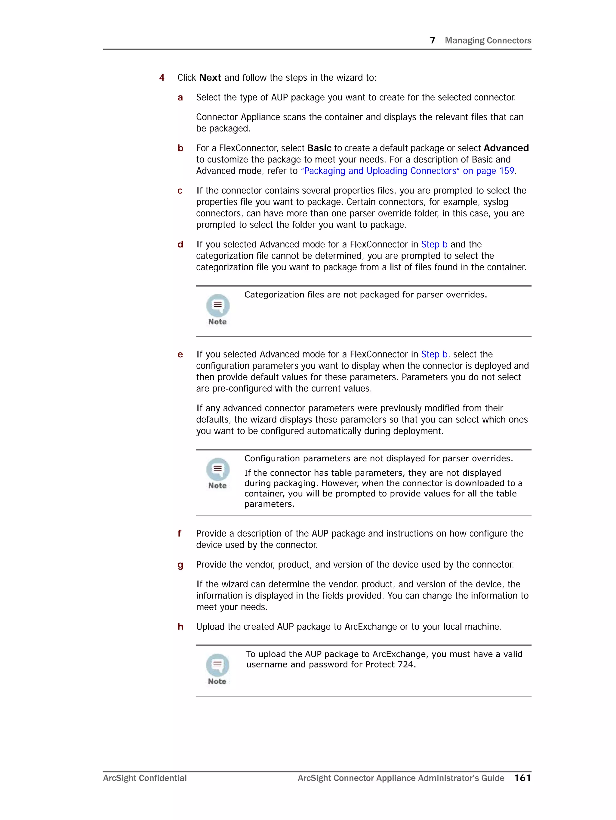 7 Managing Connectors
ArcSight Confidential ArcSight Connector Appliance Administrator’s Guide 161
4 Click Next and follow the steps in the wizard to:
a Select the type of AUP package you want to create for the selected connector.
Connector Appliance scans the container and displays the relevant files that can
be packaged.
b For a FlexConnector, select Basic to create a default package or select Advanced
to customize the package to meet your needs. For a description of Basic and
Advanced mode, refer to “Packaging and Uploading Connectors” on page 159.
c If the connector contains several properties files, you are prompted to select the
properties file you want to package. Certain connectors, for example, syslog
connectors, can have more than one parser override folder, in this case, you are
prompted to select the folder you want to package.
d If you selected Advanced mode for a FlexConnector in Step b and the
categorization file cannot be determined, you are prompted to select the
categorization file you want to package from a list of files found in the container.
e If you selected Advanced mode for a FlexConnector in Step b, select the
configuration parameters you want to display when the connector is deployed and
then provide default values for these parameters. Parameters you do not select
are pre-configured with the current values.
If any advanced connector parameters were previously modified from their
defaults, the wizard displays these parameters so that you can select which ones
you want to be configured automatically during deployment.
f Provide a description of the AUP package and instructions on how configure the
device used by the connector.
g Provide the vendor, product, and version of the device used by the connector.
If the wizard can determine the vendor, product, and version of the device, the
information is displayed in the fields provided. You can change the information to
meet your needs.
h Upload the created AUP package to ArcExchange or to your local machine.
Categorization files are not packaged for parser overrides.
Configuration parameters are not displayed for parser overrides.
If the connector has table parameters, they are not displayed
during packaging. However, when the connector is downloaded to a
container, you will be prompted to provide values for all the table
parameters.
To upload the AUP package to ArcExchange, you must have a valid
username and password for Protect 724.
 