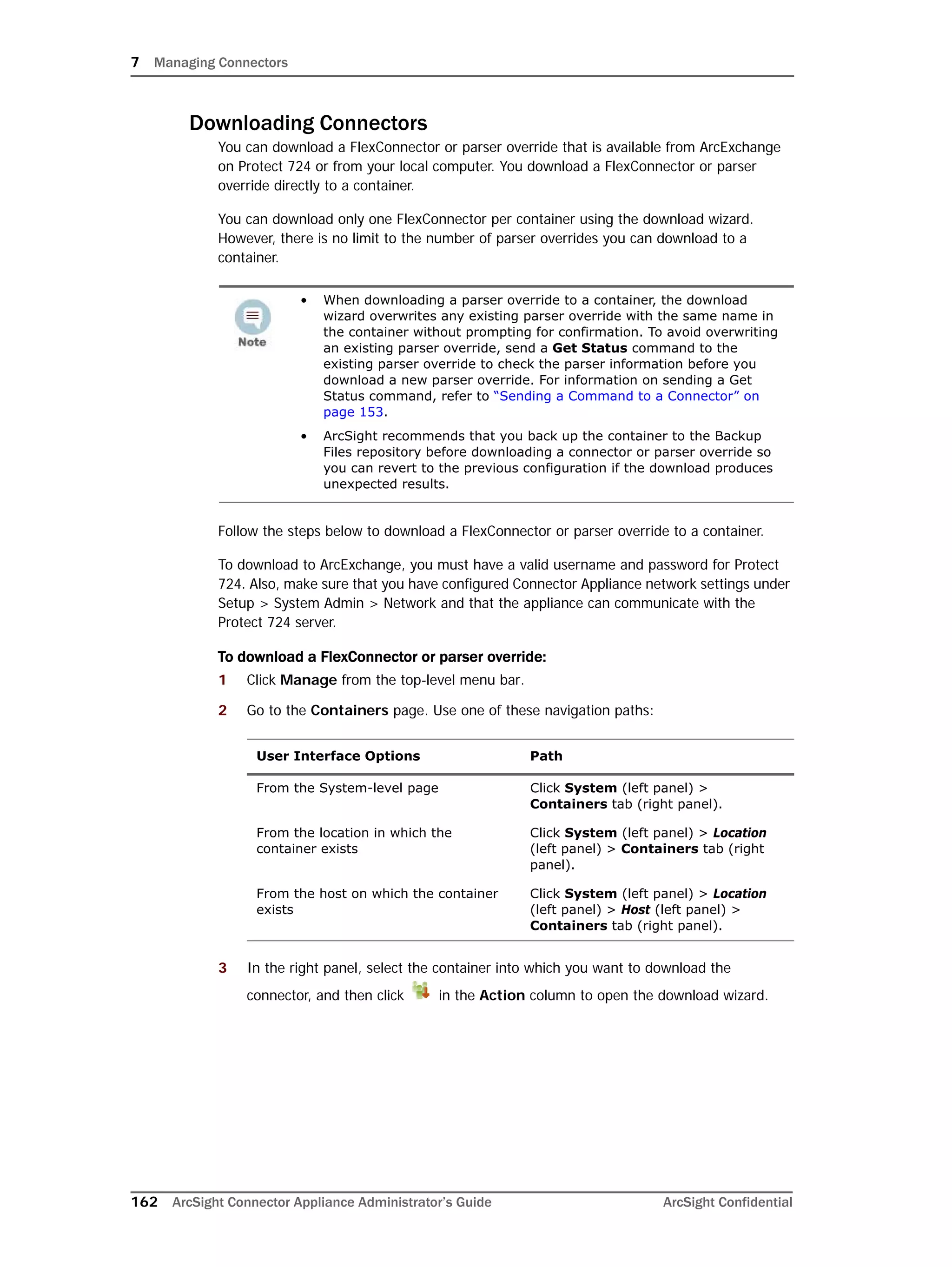 7 Managing Connectors
162 ArcSight Connector Appliance Administrator’s Guide ArcSight Confidential
Downloading Connectors
You can download a FlexConnector or parser override that is available from ArcExchange
on Protect 724 or from your local computer. You download a FlexConnector or parser
override directly to a container.
You can download only one FlexConnector per container using the download wizard.
However, there is no limit to the number of parser overrides you can download to a
container.
Follow the steps below to download a FlexConnector or parser override to a container.
To download to ArcExchange, you must have a valid username and password for Protect
724. Also, make sure that you have configured Connector Appliance network settings under
Setup > System Admin > Network and that the appliance can communicate with the
Protect 724 server.
To download a FlexConnector or parser override:
1 Click Manage from the top-level menu bar.
2 Go to the Containers page. Use one of these navigation paths:
3 In the right panel, select the container into which you want to download the
connector, and then click in the Action column to open the download wizard.
• When downloading a parser override to a container, the download
wizard overwrites any existing parser override with the same name in
the container without prompting for confirmation. To avoid overwriting
an existing parser override, send a Get Status command to the
existing parser override to check the parser information before you
download a new parser override. For information on sending a Get
Status command, refer to “Sending a Command to a Connector” on
page 153.
• ArcSight recommends that you back up the container to the Backup
Files repository before downloading a connector or parser override so
you can revert to the previous configuration if the download produces
unexpected results.
User Interface Options Path
From the System-level page Click System (left panel) >
Containers tab (right panel).
From the location in which the
container exists
Click System (left panel) > Location
(left panel) > Containers tab (right
panel).
From the host on which the container
exists
Click System (left panel) > Location
(left panel) > Host (left panel) >
Containers tab (right panel).
 