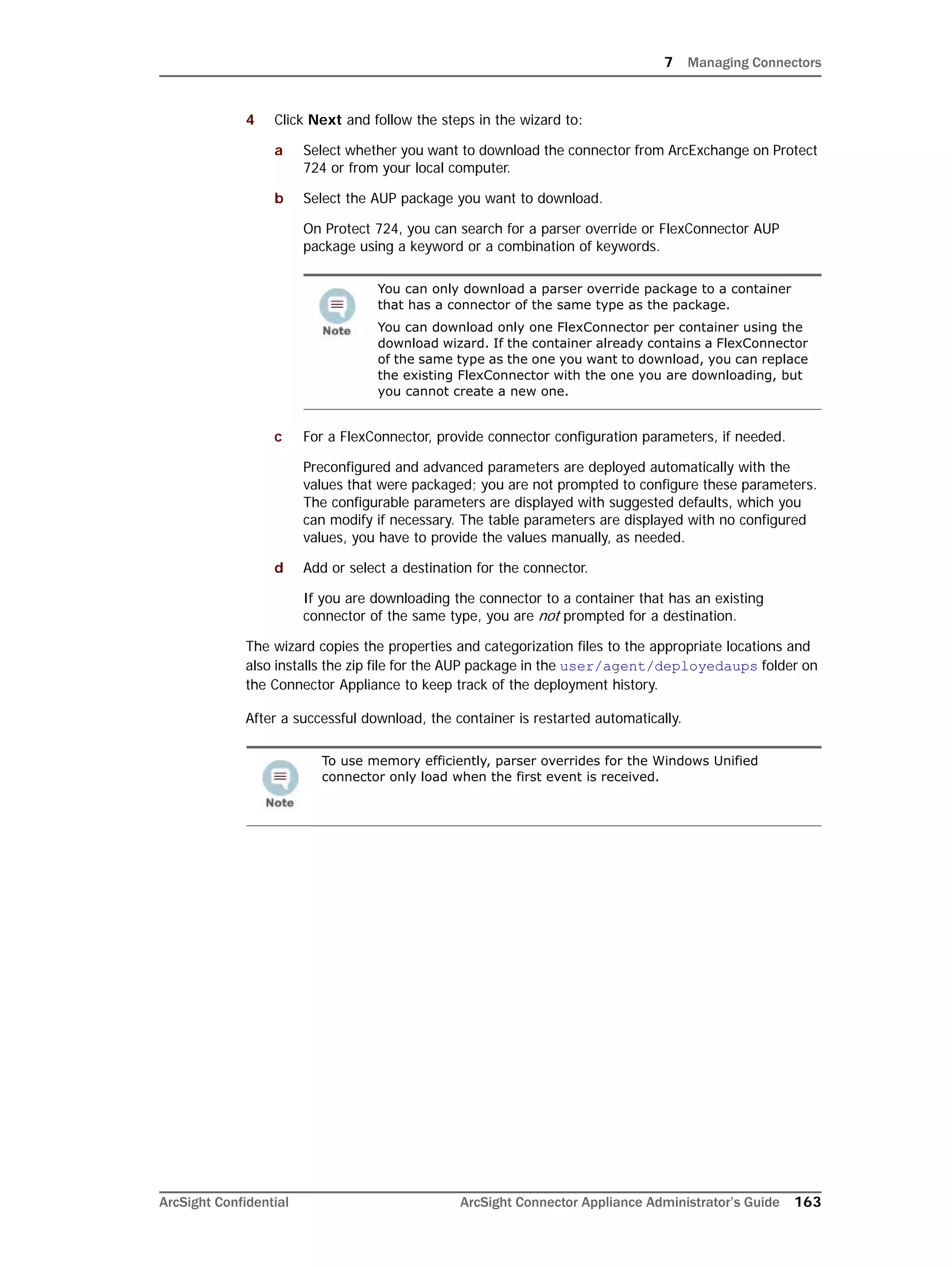7 Managing Connectors
ArcSight Confidential ArcSight Connector Appliance Administrator’s Guide 163
4 Click Next and follow the steps in the wizard to:
a Select whether you want to download the connector from ArcExchange on Protect
724 or from your local computer.
b Select the AUP package you want to download.
On Protect 724, you can search for a parser override or FlexConnector AUP
package using a keyword or a combination of keywords.
c For a FlexConnector, provide connector configuration parameters, if needed.
Preconfigured and advanced parameters are deployed automatically with the
values that were packaged; you are not prompted to configure these parameters.
The configurable parameters are displayed with suggested defaults, which you
can modify if necessary. The table parameters are displayed with no configured
values, you have to provide the values manually, as needed.
d Add or select a destination for the connector.
If you are downloading the connector to a container that has an existing
connector of the same type, you are not prompted for a destination.
The wizard copies the properties and categorization files to the appropriate locations and
also installs the zip file for the AUP package in the user/agent/deployedaups folder on
the Connector Appliance to keep track of the deployment history.
After a successful download, the container is restarted automatically.
You can only download a parser override package to a container
that has a connector of the same type as the package.
You can download only one FlexConnector per container using the
download wizard. If the container already contains a FlexConnector
of the same type as the one you want to download, you can replace
the existing FlexConnector with the one you are downloading, but
you cannot create a new one.
To use memory efficiently, parser overrides for the Windows Unified
connector only load when the first event is received.
 