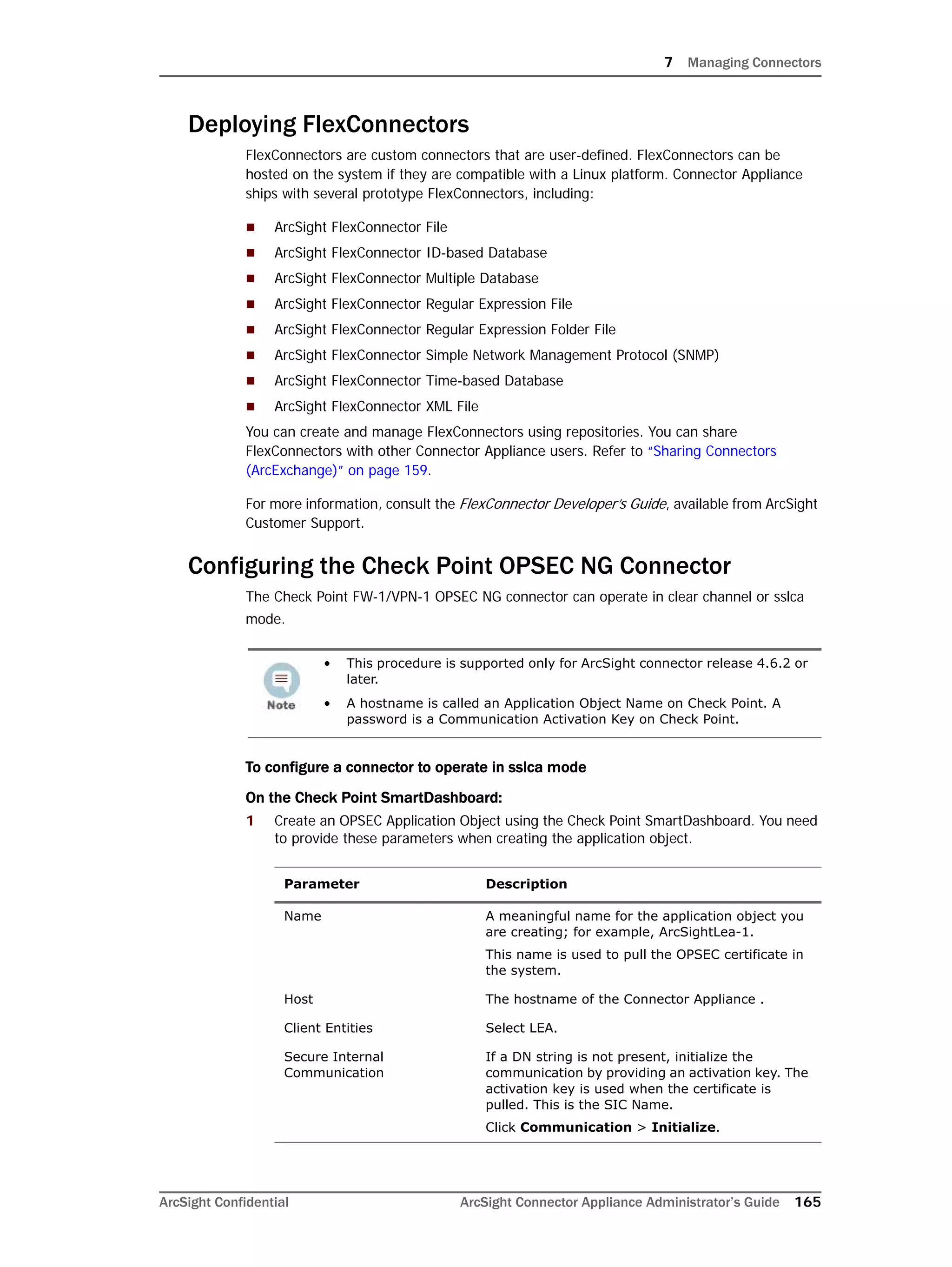 7 Managing Connectors
ArcSight Confidential ArcSight Connector Appliance Administrator’s Guide 165
Deploying FlexConnectors
FlexConnectors are custom connectors that are user-defined. FlexConnectors can be
hosted on the system if they are compatible with a Linux platform. Connector Appliance
ships with several prototype FlexConnectors, including:
 ArcSight FlexConnector File
 ArcSight FlexConnector ID-based Database
 ArcSight FlexConnector Multiple Database
 ArcSight FlexConnector Regular Expression File
 ArcSight FlexConnector Regular Expression Folder File
 ArcSight FlexConnector Simple Network Management Protocol (SNMP)
 ArcSight FlexConnector Time-based Database
 ArcSight FlexConnector XML File
You can create and manage FlexConnectors using repositories. You can share
FlexConnectors with other Connector Appliance users. Refer to “Sharing Connectors
(ArcExchange)” on page 159.
For more information, consult the FlexConnector Developer’s Guide, available from ArcSight
Customer Support.
Configuring the Check Point OPSEC NG Connector
The Check Point FW-1/VPN-1 OPSEC NG connector can operate in clear channel or sslca
mode.
To configure a connector to operate in sslca mode
On the Check Point SmartDashboard:
1 Create an OPSEC Application Object using the Check Point SmartDashboard. You need
to provide these parameters when creating the application object.
• This procedure is supported only for ArcSight connector release 4.6.2 or
later.
• A hostname is called an Application Object Name on Check Point. A
password is a Communication Activation Key on Check Point.
Parameter Description
Name A meaningful name for the application object you
are creating; for example, ArcSightLea-1.
This name is used to pull the OPSEC certificate in
the system.
Host The hostname of the Connector Appliance .
Client Entities Select LEA.
Secure Internal
Communication
If a DN string is not present, initialize the
communication by providing an activation key. The
activation key is used when the certificate is
pulled. This is the SIC Name.
Click Communication > Initialize.
 