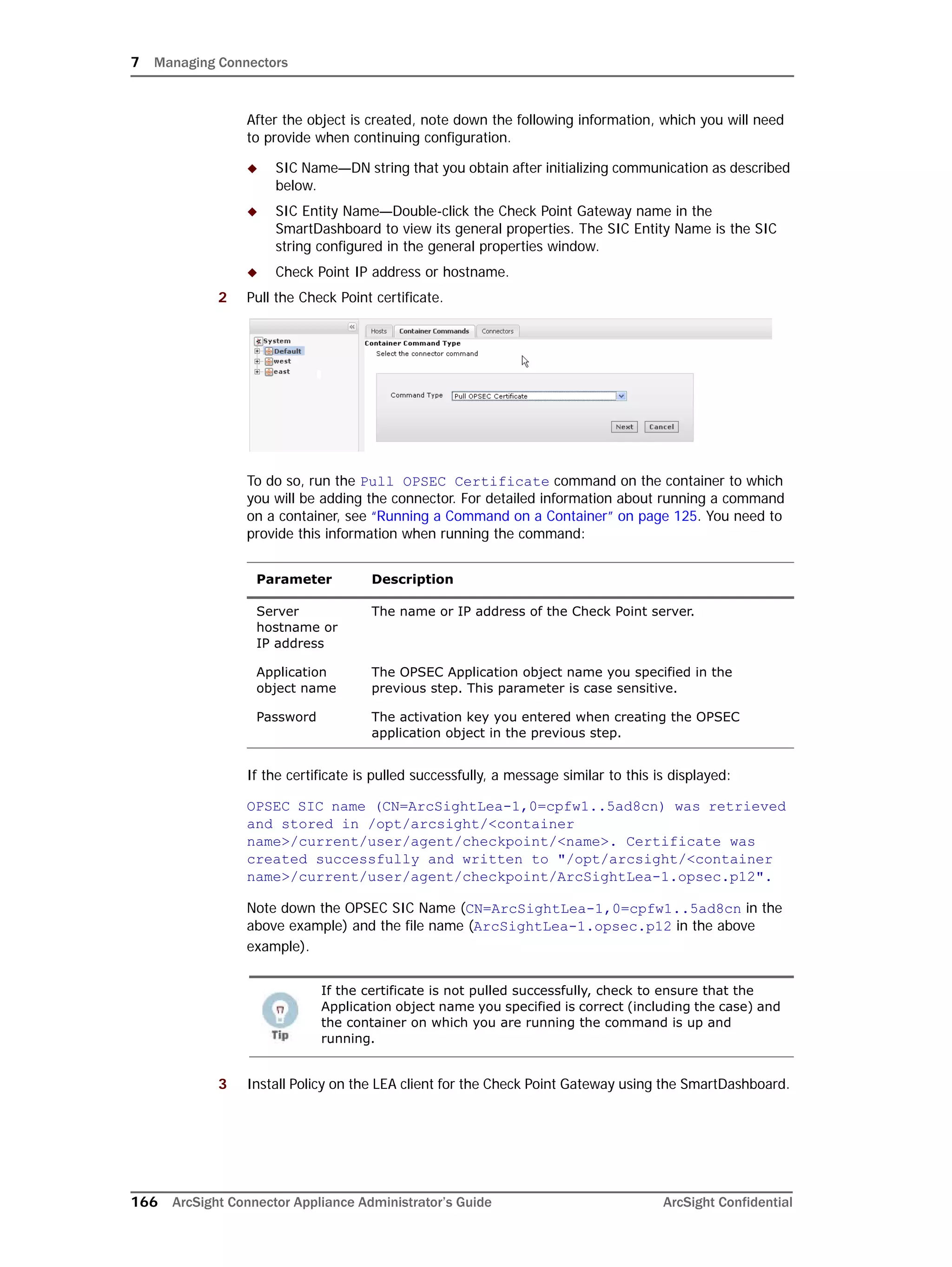 7 Managing Connectors
166 ArcSight Connector Appliance Administrator’s Guide ArcSight Confidential
After the object is created, note down the following information, which you will need
to provide when continuing configuration.
 SIC Name—DN string that you obtain after initializing communication as described
below.
 SIC Entity Name—Double-click the Check Point Gateway name in the
SmartDashboard to view its general properties. The SIC Entity Name is the SIC
string configured in the general properties window.
 Check Point IP address or hostname.
2 Pull the Check Point certificate.
To do so, run the Pull OPSEC Certificate command on the container to which
you will be adding the connector. For detailed information about running a command
on a container, see “Running a Command on a Container” on page 125. You need to
provide this information when running the command:
If the certificate is pulled successfully, a message similar to this is displayed:
OPSEC SIC name (CN=ArcSightLea-1,0=cpfw1..5ad8cn) was retrieved
and stored in /opt/arcsight/<container
name>/current/user/agent/checkpoint/<name>. Certificate was
created successfully and written to "/opt/arcsight/<container
name>/current/user/agent/checkpoint/ArcSightLea-1.opsec.p12".
Note down the OPSEC SIC Name (CN=ArcSightLea-1,0=cpfw1..5ad8cn in the
above example) and the file name (ArcSightLea-1.opsec.p12 in the above
example).
3 Install Policy on the LEA client for the Check Point Gateway using the SmartDashboard.
Parameter Description
Server
hostname or
IP address
The name or IP address of the Check Point server.
Application
object name
The OPSEC Application object name you specified in the
previous step. This parameter is case sensitive.
Password The activation key you entered when creating the OPSEC
application object in the previous step.
If the certificate is not pulled successfully, check to ensure that the
Application object name you specified is correct (including the case) and
the container on which you are running the command is up and
running.
 