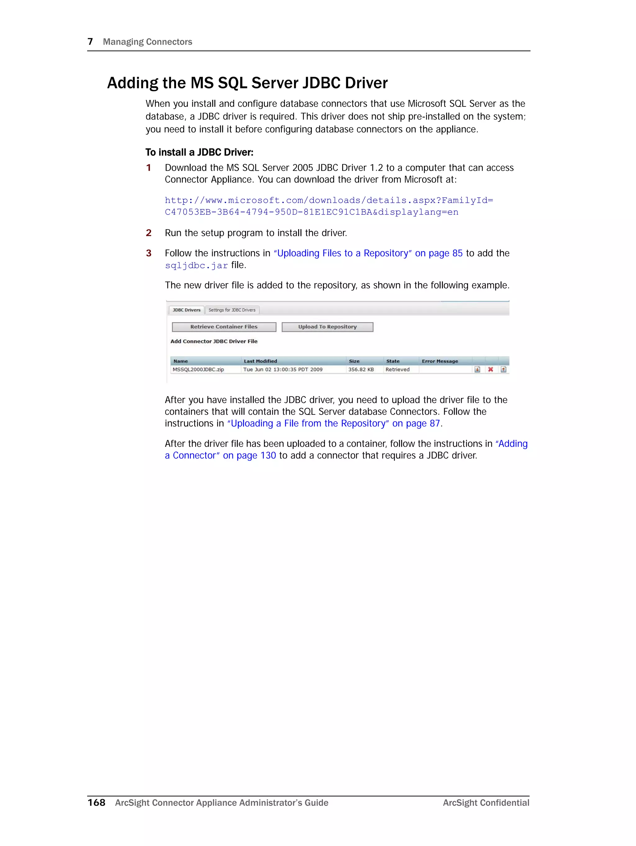 7 Managing Connectors
168 ArcSight Connector Appliance Administrator’s Guide ArcSight Confidential
Adding the MS SQL Server JDBC Driver
When you install and configure database connectors that use Microsoft SQL Server as the
database, a JDBC driver is required. This driver does not ship pre-installed on the system;
you need to install it before configuring database connectors on the appliance.
To install a JDBC Driver:
1 Download the MS SQL Server 2005 JDBC Driver 1.2 to a computer that can access
Connector Appliance. You can download the driver from Microsoft at:
http://www.microsoft.com/downloads/details.aspx?FamilyId=
C47053EB-3B64-4794-950D-81E1EC91C1BA&displaylang=en
2 Run the setup program to install the driver.
3 Follow the instructions in “Uploading Files to a Repository” on page 85 to add the
sqljdbc.jar file.
The new driver file is added to the repository, as shown in the following example.
After you have installed the JDBC driver, you need to upload the driver file to the
containers that will contain the SQL Server database Connectors. Follow the
instructions in “Uploading a File from the Repository” on page 87.
After the driver file has been uploaded to a container, follow the instructions in “Adding
a Connector” on page 130 to add a connector that requires a JDBC driver.
 