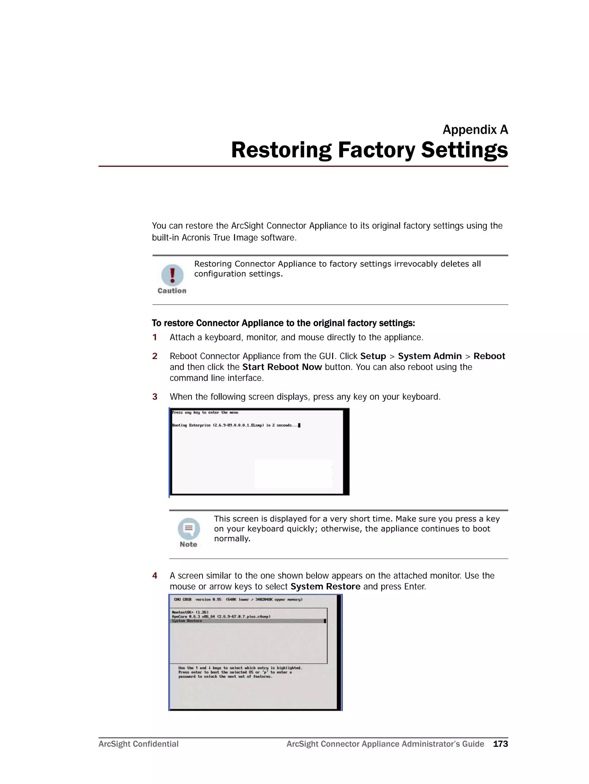 ArcSight Confidential ArcSight Connector Appliance Administrator’s Guide 173
Appendix A
Restoring Factory Settings
You can restore the ArcSight Connector Appliance to its original factory settings using the
built-in Acronis True Image software.
To restore Connector Appliance to the original factory settings:
1 Attach a keyboard, monitor, and mouse directly to the appliance.
2 Reboot Connector Appliance from the GUI. Click Setup > System Admin > Reboot
and then click the Start Reboot Now button. You can also reboot using the
command line interface.
3 When the following screen displays, press any key on your keyboard.
4 A screen similar to the one shown below appears on the attached monitor. Use the
mouse or arrow keys to select System Restore and press Enter.
Restoring Connector Appliance to factory settings irrevocably deletes all
configuration settings.
This screen is displayed for a very short time. Make sure you press a key
on your keyboard quickly; otherwise, the appliance continues to boot
normally.
 
