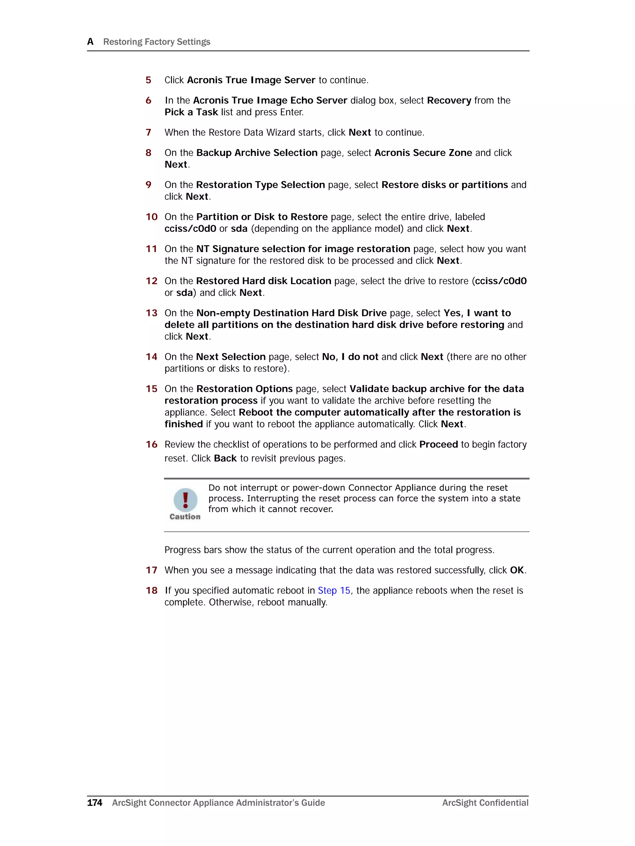 A Restoring Factory Settings
174 ArcSight Connector Appliance Administrator’s Guide ArcSight Confidential
5 Click Acronis True Image Server to continue.
6 In the Acronis True Image Echo Server dialog box, select Recovery from the
Pick a Task list and press Enter.
7 When the Restore Data Wizard starts, click Next to continue.
8 On the Backup Archive Selection page, select Acronis Secure Zone and click
Next.
9 On the Restoration Type Selection page, select Restore disks or partitions and
click Next.
10 On the Partition or Disk to Restore page, select the entire drive, labeled
cciss/c0d0 or sda (depending on the appliance model) and click Next.
11 On the NT Signature selection for image restoration page, select how you want
the NT signature for the restored disk to be processed and click Next.
12 On the Restored Hard disk Location page, select the drive to restore (cciss/c0d0
or sda) and click Next.
13 On the Non-empty Destination Hard Disk Drive page, select Yes, I want to
delete all partitions on the destination hard disk drive before restoring and
click Next.
14 On the Next Selection page, select No, I do not and click Next (there are no other
partitions or disks to restore).
15 On the Restoration Options page, select Validate backup archive for the data
restoration process if you want to validate the archive before resetting the
appliance. Select Reboot the computer automatically after the restoration is
finished if you want to reboot the appliance automatically. Click Next.
16 Review the checklist of operations to be performed and click Proceed to begin factory
reset. Click Back to revisit previous pages.
Progress bars show the status of the current operation and the total progress.
17 When you see a message indicating that the data was restored successfully, click OK.
18 If you specified automatic reboot in Step 15, the appliance reboots when the reset is
complete. Otherwise, reboot manually.
Do not interrupt or power-down Connector Appliance during the reset
process. Interrupting the reset process can force the system into a state
from which it cannot recover.
 