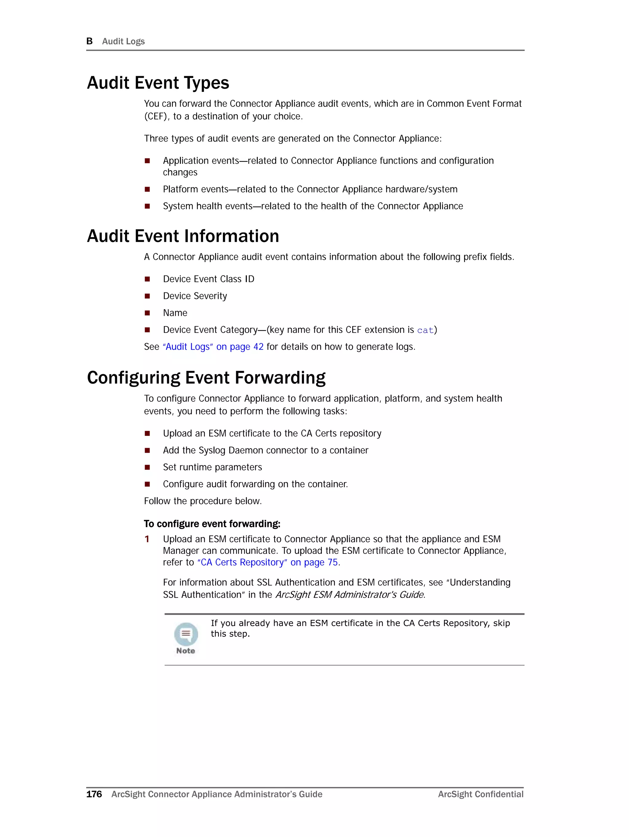 B Audit Logs
176 ArcSight Connector Appliance Administrator’s Guide ArcSight Confidential
Audit Event Types
You can forward the Connector Appliance audit events, which are in Common Event Format
(CEF), to a destination of your choice.
Three types of audit events are generated on the Connector Appliance:
 Application events—related to Connector Appliance functions and configuration
changes
 Platform events—related to the Connector Appliance hardware/system
 System health events—related to the health of the Connector Appliance
Audit Event Information
A Connector Appliance audit event contains information about the following prefix fields.
 Device Event Class ID
 Device Severity
 Name
 Device Event Category—(key name for this CEF extension is cat)
See “Audit Logs” on page 42 for details on how to generate logs.
Configuring Event Forwarding
To configure Connector Appliance to forward application, platform, and system health
events, you need to perform the following tasks:
 Upload an ESM certificate to the CA Certs repository
 Add the Syslog Daemon connector to a container
 Set runtime parameters
 Configure audit forwarding on the container.
Follow the procedure below.
To configure event forwarding:
1 Upload an ESM certificate to Connector Appliance so that the appliance and ESM
Manager can communicate. To upload the ESM certificate to Connector Appliance,
refer to “CA Certs Repository” on page 75.
For information about SSL Authentication and ESM certificates, see “Understanding
SSL Authentication” in the ArcSight ESM Administrator's Guide.
If you already have an ESM certificate in the CA Certs Repository, skip
this step.
 