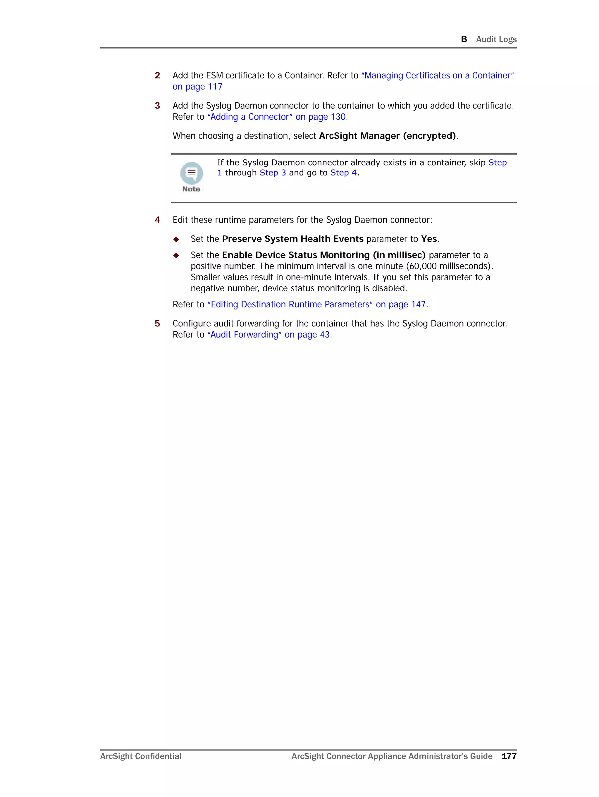 B Audit Logs
ArcSight Confidential ArcSight Connector Appliance Administrator’s Guide 177
2 Add the ESM certificate to a Container. Refer to “Managing Certificates on a Container”
on page 117.
3 Add the Syslog Daemon connector to the container to which you added the certificate.
Refer to “Adding a Connector” on page 130.
When choosing a destination, select ArcSight Manager (encrypted).
4 Edit these runtime parameters for the Syslog Daemon connector:
 Set the Preserve System Health Events parameter to Yes.
 Set the Enable Device Status Monitoring (in millisec) parameter to a
positive number. The minimum interval is one minute (60,000 milliseconds).
Smaller values result in one-minute intervals. If you set this parameter to a
negative number, device status monitoring is disabled.
Refer to “Editing Destination Runtime Parameters” on page 147.
5 Configure audit forwarding for the container that has the Syslog Daemon connector.
Refer to “Audit Forwarding” on page 43.
If the Syslog Daemon connector already exists in a container, skip Step
1 through Step 3 and go to Step 4.
 