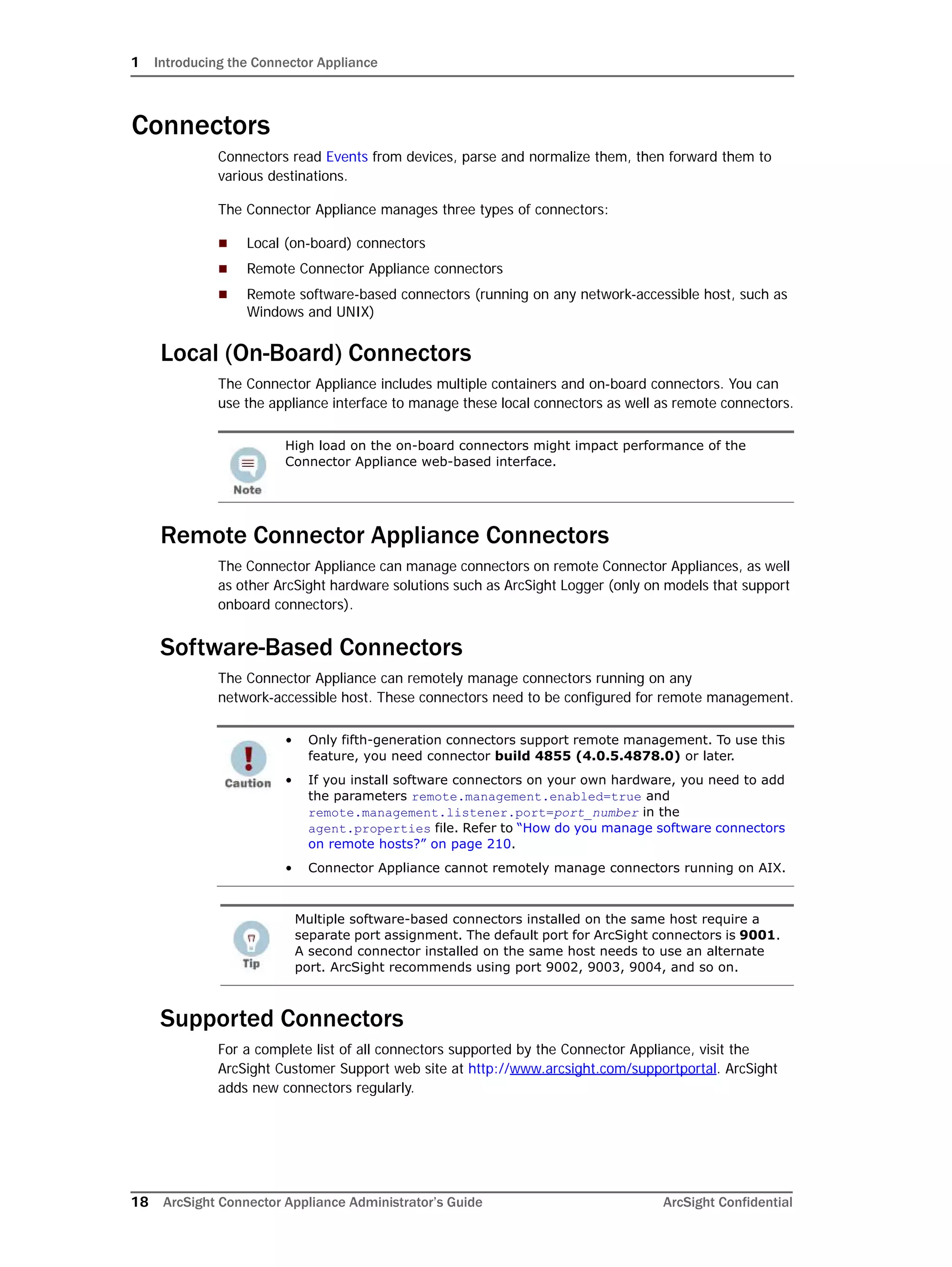 1 Introducing the Connector Appliance
18 ArcSight Connector Appliance Administrator’s Guide ArcSight Confidential
Connectors
Connectors read Events from devices, parse and normalize them, then forward them to
various destinations.
The Connector Appliance manages three types of connectors:
 Local (on-board) connectors
 Remote Connector Appliance connectors
 Remote software-based connectors (running on any network-accessible host, such as
Windows and UNIX)
Local (On-Board) Connectors
The Connector Appliance includes multiple containers and on-board connectors. You can
use the appliance interface to manage these local connectors as well as remote connectors.
Remote Connector Appliance Connectors
The Connector Appliance can manage connectors on remote Connector Appliances, as well
as other ArcSight hardware solutions such as ArcSight Logger (only on models that support
onboard connectors).
Software-Based Connectors
The Connector Appliance can remotely manage connectors running on any
network-accessible host. These connectors need to be configured for remote management.
Supported Connectors
For a complete list of all connectors supported by the Connector Appliance, visit the
ArcSight Customer Support web site at http://www.arcsight.com/supportportal. ArcSight
adds new connectors regularly.
High load on the on-board connectors might impact performance of the
Connector Appliance web-based interface.
• Only fifth-generation connectors support remote management. To use this
feature, you need connector build 4855 (4.0.5.4878.0) or later.
• If you install software connectors on your own hardware, you need to add
the parameters remote.management.enabled=true and
remote.management.listener.port=port_number in the
agent.properties file. Refer to “How do you manage software connectors
on remote hosts?” on page 210.
• Connector Appliance cannot remotely manage connectors running on AIX.
Multiple software-based connectors installed on the same host require a
separate port assignment. The default port for ArcSight connectors is 9001.
A second connector installed on the same host needs to use an alternate
port. ArcSight recommends using port 9002, 9003, 9004, and so on.
 