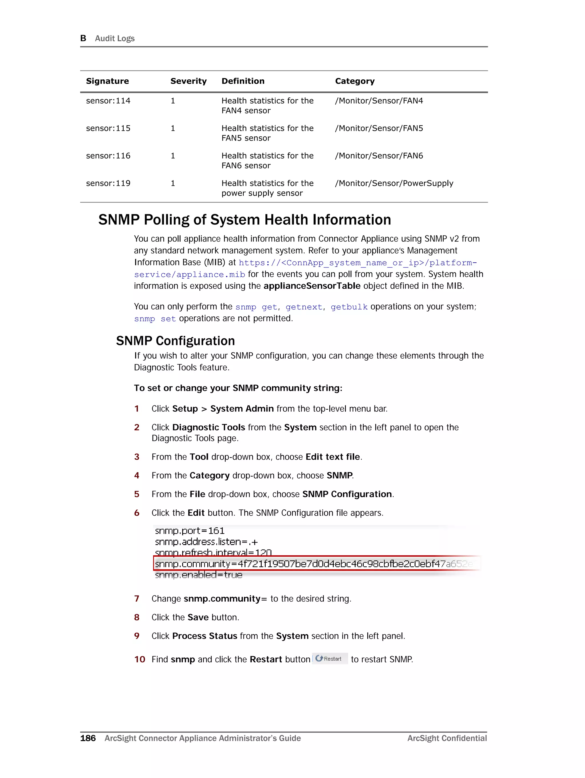 B Audit Logs
186 ArcSight Connector Appliance Administrator’s Guide ArcSight Confidential
SNMP Polling of System Health Information
You can poll appliance health information from Connector Appliance using SNMP v2 from
any standard network management system. Refer to your appliance’s Management
Information Base (MIB) at https://<ConnApp_system_name_or_ip>/platform-
service/appliance.mib for the events you can poll from your system. System health
information is exposed using the applianceSensorTable object defined in the MIB.
You can only perform the snmp get, getnext, getbulk operations on your system;
snmp set operations are not permitted.
SNMP Configuration
If you wish to alter your SNMP configuration, you can change these elements through the
Diagnostic Tools feature.
To set or change your SNMP community string:
1 Click Setup > System Admin from the top-level menu bar.
2 Click Diagnostic Tools from the System section in the left panel to open the
Diagnostic Tools page.
3 From the Tool drop-down box, choose Edit text file.
4 From the Category drop-down box, choose SNMP.
5 From the File drop-down box, choose SNMP Configuration.
6 Click the Edit button. The SNMP Configuration file appears.
7 Change snmp.community= to the desired string.
8 Click the Save button.
9 Click Process Status from the System section in the left panel.
10 Find snmp and click the Restart button to restart SNMP.
sensor:114 1 Health statistics for the
FAN4 sensor
/Monitor/Sensor/FAN4
sensor:115 1 Health statistics for the
FAN5 sensor
/Monitor/Sensor/FAN5
sensor:116 1 Health statistics for the
FAN6 sensor
/Monitor/Sensor/FAN6
sensor:119 1 Health statistics for the
power supply sensor
/Monitor/Sensor/PowerSupply
Signature Severity Definition Category
 