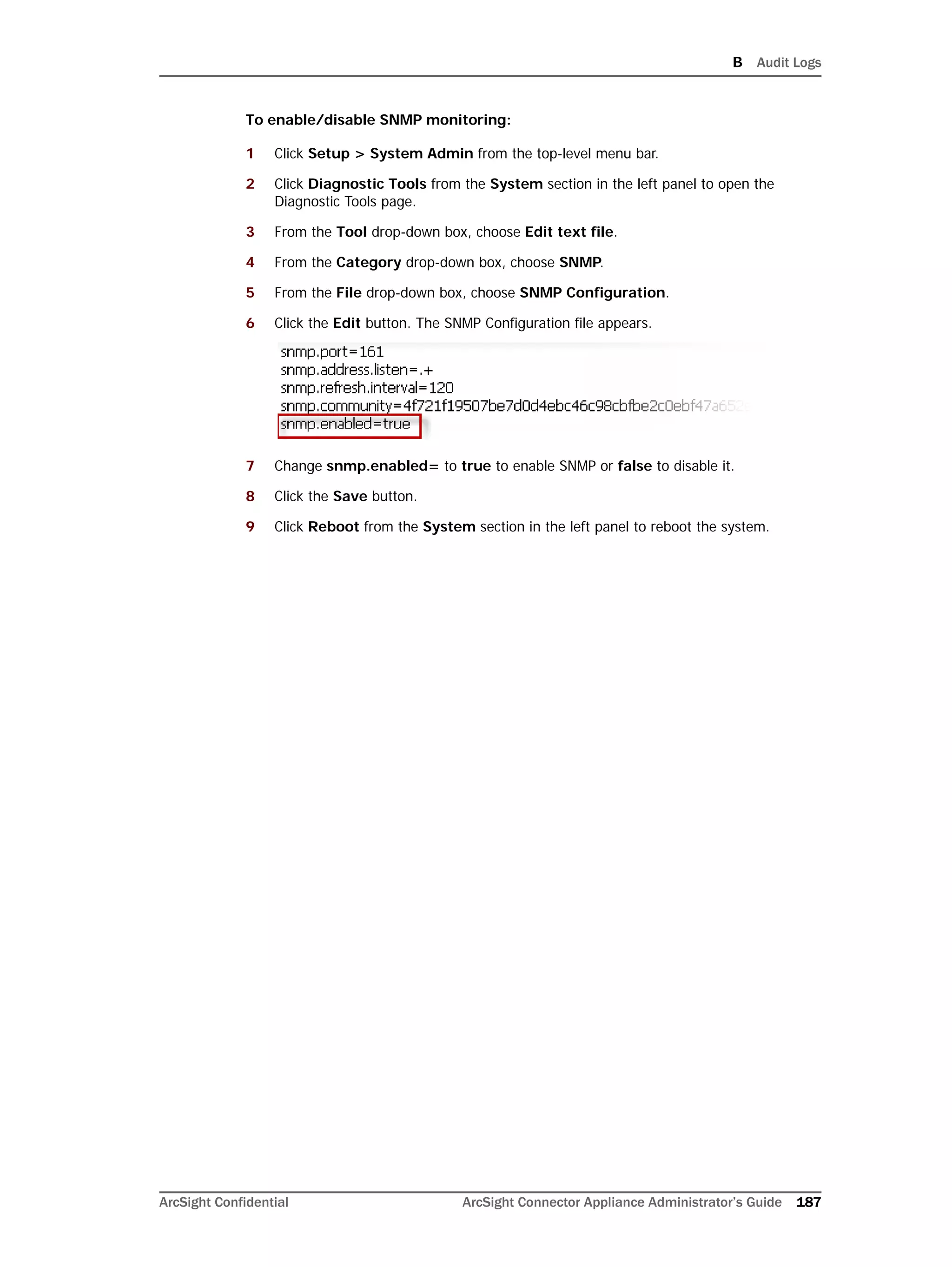 B Audit Logs
ArcSight Confidential ArcSight Connector Appliance Administrator’s Guide 187
To enable/disable SNMP monitoring:
1 Click Setup > System Admin from the top-level menu bar.
2 Click Diagnostic Tools from the System section in the left panel to open the
Diagnostic Tools page.
3 From the Tool drop-down box, choose Edit text file.
4 From the Category drop-down box, choose SNMP.
5 From the File drop-down box, choose SNMP Configuration.
6 Click the Edit button. The SNMP Configuration file appears.
7 Change snmp.enabled= to true to enable SNMP or false to disable it.
8 Click the Save button.
9 Click Reboot from the System section in the left panel to reboot the system.
 