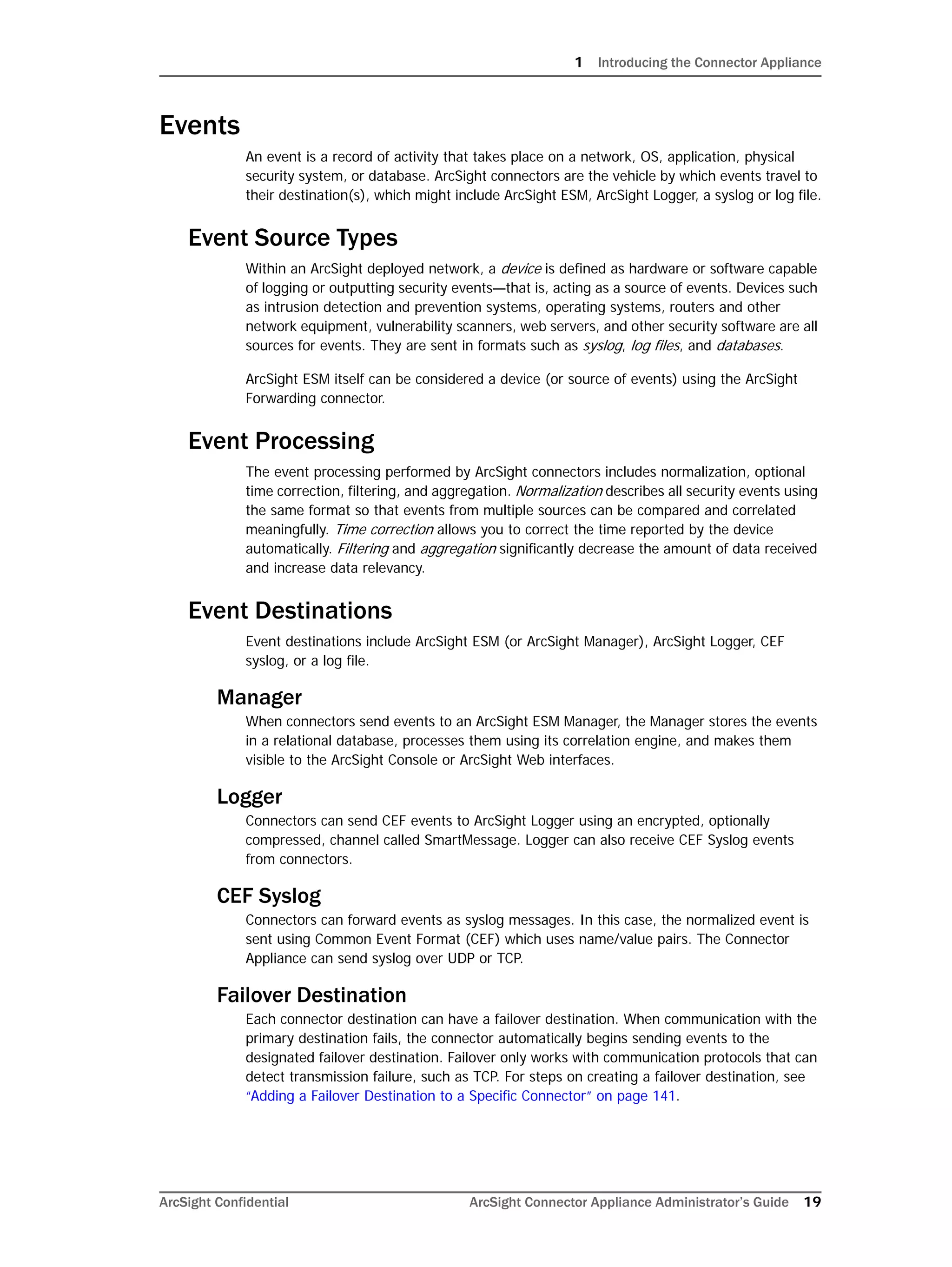1 Introducing the Connector Appliance
ArcSight Confidential ArcSight Connector Appliance Administrator’s Guide 19
Events
An event is a record of activity that takes place on a network, OS, application, physical
security system, or database. ArcSight connectors are the vehicle by which events travel to
their destination(s), which might include ArcSight ESM, ArcSight Logger, a syslog or log file.
Event Source Types
Within an ArcSight deployed network, a device is defined as hardware or software capable
of logging or outputting security events—that is, acting as a source of events. Devices such
as intrusion detection and prevention systems, operating systems, routers and other
network equipment, vulnerability scanners, web servers, and other security software are all
sources for events. They are sent in formats such as syslog, log files, and databases.
ArcSight ESM itself can be considered a device (or source of events) using the ArcSight
Forwarding connector.
Event Processing
The event processing performed by ArcSight connectors includes normalization, optional
time correction, filtering, and aggregation. Normalization describes all security events using
the same format so that events from multiple sources can be compared and correlated
meaningfully. Time correction allows you to correct the time reported by the device
automatically. Filtering and aggregation significantly decrease the amount of data received
and increase data relevancy.
Event Destinations
Event destinations include ArcSight ESM (or ArcSight Manager), ArcSight Logger, CEF
syslog, or a log file.
Manager
When connectors send events to an ArcSight ESM Manager, the Manager stores the events
in a relational database, processes them using its correlation engine, and makes them
visible to the ArcSight Console or ArcSight Web interfaces.
Logger
Connectors can send CEF events to ArcSight Logger using an encrypted, optionally
compressed, channel called SmartMessage. Logger can also receive CEF Syslog events
from connectors.
CEF Syslog
Connectors can forward events as syslog messages. In this case, the normalized event is
sent using Common Event Format (CEF) which uses name/value pairs. The Connector
Appliance can send syslog over UDP or TCP.
Failover Destination
Each connector destination can have a failover destination. When communication with the
primary destination fails, the connector automatically begins sending events to the
designated failover destination. Failover only works with communication protocols that can
detect transmission failure, such as TCP. For steps on creating a failover destination, see
“Adding a Failover Destination to a Specific Connector” on page 141.
 