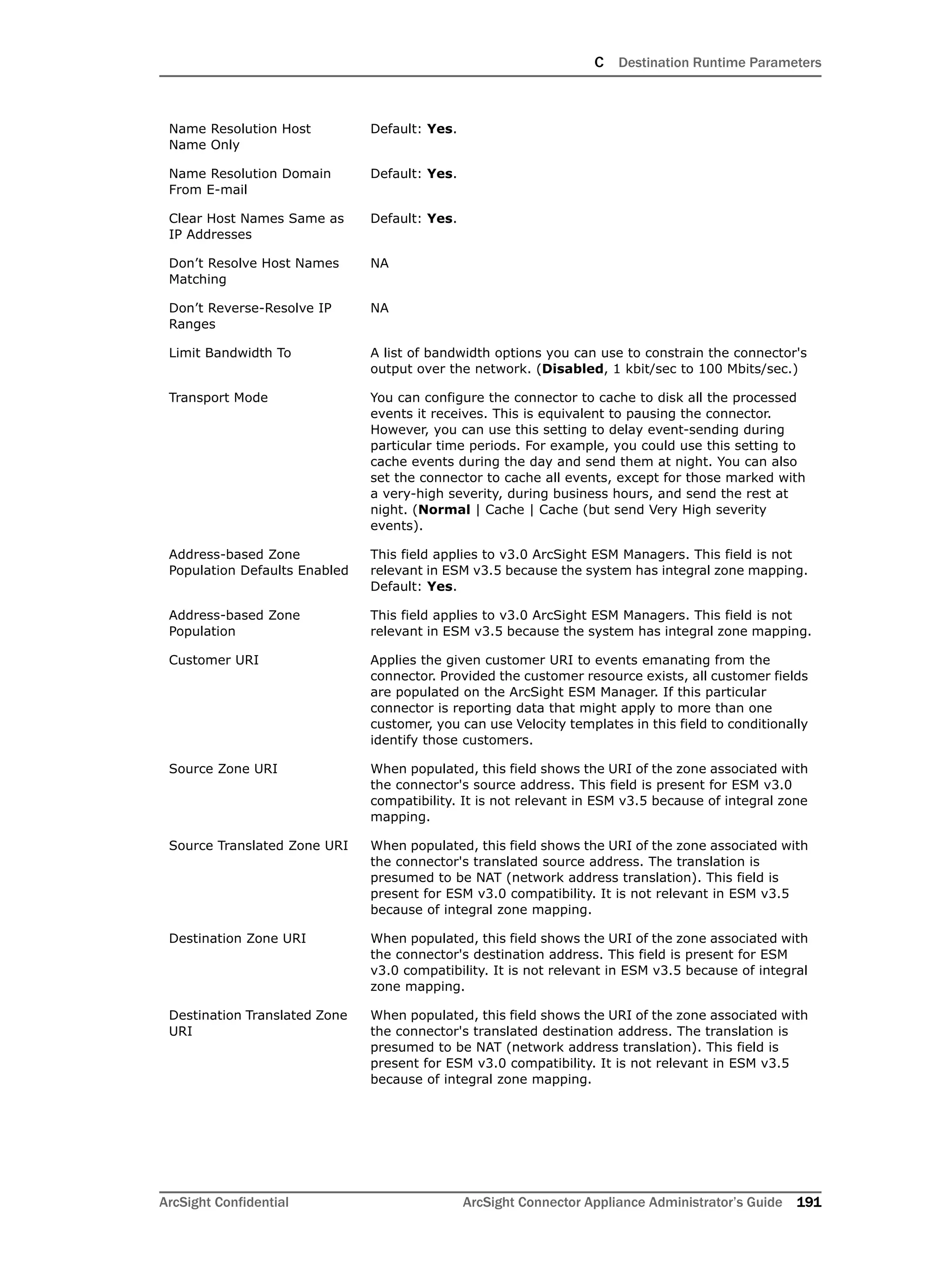 C Destination Runtime Parameters
ArcSight Confidential ArcSight Connector Appliance Administrator’s Guide 191
Name Resolution Host
Name Only
Default: Yes.
Name Resolution Domain
From E-mail
Default: Yes.
Clear Host Names Same as
IP Addresses
Default: Yes.
Don’t Resolve Host Names
Matching
NA
Don’t Reverse-Resolve IP
Ranges
NA
Limit Bandwidth To A list of bandwidth options you can use to constrain the connector's
output over the network. (Disabled, 1 kbit/sec to 100 Mbits/sec.)
Transport Mode You can configure the connector to cache to disk all the processed
events it receives. This is equivalent to pausing the connector.
However, you can use this setting to delay event-sending during
particular time periods. For example, you could use this setting to
cache events during the day and send them at night. You can also
set the connector to cache all events, except for those marked with
a very-high severity, during business hours, and send the rest at
night. (Normal | Cache | Cache (but send Very High severity
events).
Address-based Zone
Population Defaults Enabled
This field applies to v3.0 ArcSight ESM Managers. This field is not
relevant in ESM v3.5 because the system has integral zone mapping.
Default: Yes.
Address-based Zone
Population
This field applies to v3.0 ArcSight ESM Managers. This field is not
relevant in ESM v3.5 because the system has integral zone mapping.
Customer URI Applies the given customer URI to events emanating from the
connector. Provided the customer resource exists, all customer fields
are populated on the ArcSight ESM Manager. If this particular
connector is reporting data that might apply to more than one
customer, you can use Velocity templates in this field to conditionally
identify those customers.
Source Zone URI When populated, this field shows the URI of the zone associated with
the connector's source address. This field is present for ESM v3.0
compatibility. It is not relevant in ESM v3.5 because of integral zone
mapping.
Source Translated Zone URI When populated, this field shows the URI of the zone associated with
the connector's translated source address. The translation is
presumed to be NAT (network address translation). This field is
present for ESM v3.0 compatibility. It is not relevant in ESM v3.5
because of integral zone mapping.
Destination Zone URI When populated, this field shows the URI of the zone associated with
the connector's destination address. This field is present for ESM
v3.0 compatibility. It is not relevant in ESM v3.5 because of integral
zone mapping.
Destination Translated Zone
URI
When populated, this field shows the URI of the zone associated with
the connector's translated destination address. The translation is
presumed to be NAT (network address translation). This field is
present for ESM v3.0 compatibility. It is not relevant in ESM v3.5
because of integral zone mapping.
 